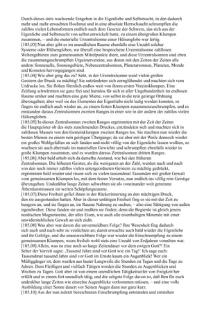 Durch dieses stets wachsende Eingehen in die Eigenliebe und Selbstsucht, in den dadurch
mehr und mehr erwachten Hochmut und in eine absolute Herrschsucht schrumpften die
zahllos vielen Lebensformen endlich nach dem Gesetze der Schwere, das sich aus der
Eigenliebe und Selbstsucht von selbst entwickelt hatte, zu einem übergroßen Klumpen
zusammen, – und die materielle Urzentralsonne einer Hülsenglobe war fertig.
[105,03] Nun aber gibt es im unendlichen Raume ebenfalls eine Unzahl solcher
Systeme oder Hülsengloben, wo überall eine besprochene Urzentralsonne zahllosen
Weltengebieten zum gemeinsamen Mittelpunkte dient, und diese Urzentralsonnen sind eben
die zusammengeschrumpften Urgeistervereine, aus denen mit den Zeiten der Zeiten alle
andern Sonnenalle, Sonnengebiete, Nebenzentralsonnen, Planetarsonnen, Planeten, Monde
und Kometen hervorgegangen sind.
[105,04] Wie aber ging das zu? Seht, in der Urzentralsonne ward vielen großen
Geistern der Druck zu mächtig! Sie entzündeten sich zornglühendst und machten sich vom
Urdrucke los. Sie flohen förmlich endlos weit von ihrem ersten Vereinsklumpen. Eine
Zeitlang schwärmten sie ganz frei und harmlos für sich in aller Ungebundenheit im endlosen
Raume umher und machten eine gute Miene, von selbst in die rein geistige Ordnung
überzugehen; aber weil sie des Elementes der Eigenliebe nicht ledig werden konnten, so
fingen sie endlich auch wieder an, zu einem festen Klumpen zusammenzuschrumpfen, und es
entstanden daraus Zentralsonnen zweiten Ranges in einer wie in der andern der zahllos vielen
Hülsengloben.
[105,05] In diesen Zentralsonnen zweiten Ranges ergrimmten mit der Zeit der Zeiten
die Hauptgeister ob des stets zunehmenden Druckes, entzündeten sich und machten sich in
zahllosen Massen von den Gemeinklumpen zweiten Ranges los. Sie machten nun wieder die
besten Mienen zu einem rein geistigen Übergange; da sie aber mit der Weile dennoch wieder
ein großes Wohlgefallen an sich fanden und nicht völlig von der Eigenliebe lassen wollten, so
wuchsen sie auch abermals im materiellen Gewichte und schrumpften ebenfalls wieder in
große Klumpen zusammen, und es wurden daraus Zentralsonnen dritten Ranges.
[105,06] Aber bald erhob sich da derselbe Anstand, wie bei den früheren
Zentralsonnen. Die höheren Geister, als die wenigeren an der Zahl, wurden nach und nach
von den noch immer zahllos vielen untergeordneten Geistern zu mächtig gedrückt,
ergrimmten bald wieder und rissen sich zu vielen tausendmal Tausenden mit großer Gewalt
vom gemeinsamen Klumpen los, mit dem festen Vorsatze, nun endlich ins völlig rein Geistige
überzugehen. Undenkbar lange Zeiten schwebten sie als voneinander weit getrennte
Ätherdunstmassen im weiten Schöpfungsraume.
[105,07] Diese Freiheit gefiel ihnen in der Rückerinnerung an den mächtigen Druck,
den sie ausgestanden hatten. Aber in dieser untätigen Freiheit fing es sie mit der Zeit zu
hungern an, und sie fingen an, im Raume Nahrung zu suchen, – also eine Sättigung von außen
irgendwoher. Diese fanden sie und mußten sie finden; denn die Begierde ist gleich jenem
nordischen Magnetsteine, der alles Eisen, wie auch alle eisenhaltigen Minerale mit einer
unwiderstehlichen Gewalt an sich zieht.
[105,08] Was aber war davon die unvermeidbare Folge? Ihre Wesenheit fing dadurch
sich nach und nach sehr zu verdichten an; damit erwachte auch bald wieder die Eigenliebe
und ihr Gefolge, und die unausweichbare Folge war wieder die Einschrumpfung zu einem
gemeinsamen Klumpen, wozu freilich wohl stets eine Unzahl von Erdjahren vonnöten war.
[105,09] Allein, was ist eine noch so lange Zeitendauer vor dem ewigen Gott?! Ein
Seher der Vorzeit sagte: ,Tausend Jahre sind vor Gott wie ein Tag!‘ Ich sage euch:
Tausendmal tausend Jahre sind vor Gott im Ernste kaum ein Augenblick! Wer ein
Müßiggänger ist, dem werden aus lauter Langweile die Stunden zu Tagen und die Tage zu
Jahren. Dem Fleißigen und vielfach Tätigen werden die Stunden zu Augenblicken und
Wochen zu Tagen. Gott aber ist von einem unendlichen Tätigkeitseifer von Ewigkeit her
erfüllt und in einem fort unendlich tätig, und die seligste Folge davon ist, daß Ihm für euch
undenkbar lange Zeiten wie einzelne Augenblicke vorkommen müssen, – und eine volle
Ausbildung einer Sonne dauert vor Seinen Augen dann nur ganz kurz.
[105,10] Aus der nun zuletzt bezeichneten Einschrumpfung entstanden und entstehen
 