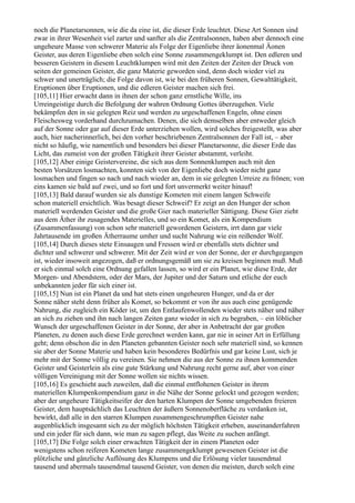 noch die Planetarsonnen, wie die da eine ist, die dieser Erde leuchtet. Diese Art Sonnen sind
zwar in ihrer Wesenheit viel zarter und sanfter als die Zentralsonnen, haben aber dennoch eine
ungeheure Masse von schwerer Materie als Folge der Eigenliebe ihrer äonenmal Äonen
Geister, aus deren Eigenliebe eben solch eine Sonne zusammengeklumpt ist. Den edleren und
besseren Geistern in diesem Leuchtklumpen wird mit den Zeiten der Zeiten der Druck von
seiten der gemeinen Geister, die ganz Materie geworden sind, denn doch wieder viel zu
schwer und unerträglich; die Folge davon ist, wie bei den früheren Sonnen, Gewalttätigkeit,
Eruptionen über Eruptionen, und die edleren Geister machen sich frei.
[105,11] Hier erwacht dann in ihnen der schon ganz ernstliche Wille, ins
Urreingeistige durch die Befolgung der wahren Ordnung Gottes überzugehen. Viele
bekämpfen den in sie gelegten Reiz und werden zu urgeschaffenen Engeln, ohne einen
Fleischesweg vorderhand durchzumachen. Denen, die sich demselben aber entweder gleich
auf der Sonne oder gar auf dieser Erde unterziehen wollen, wird solches freigestellt, was aber
auch, hier nacherinnerlich, bei den vorher beschriebenen Zentralsonnen der Fall ist, – aber
nicht so häufig, wie namentlich und besonders bei dieser Planetarsonne, die dieser Erde das
Licht, das zumeist von der großen Tätigkeit ihrer Geister abstammt, verleiht.
[105,12] Aber einige Geistervereine, die sich aus dem Sonnenklumpen auch mit den
besten Vorsätzen losmachten, konnten sich von der Eigenliebe doch wieder nicht ganz
losmachen und fingen so nach und nach wieder an, dem in sie gelegten Urreize zu frönen; von
eins kamen sie bald auf zwei, und so fort und fort unvermerkt weiter hinauf!
[105,13] Bald darauf wurden sie als dunstige Kometen mit einem langen Schweife
schon materiell ersichtlich. Was besagt dieser Schweif? Er zeigt an den Hunger der schon
materiell werdenden Geister und die große Gier nach materieller Sättigung. Diese Gier zieht
aus dem Äther ihr zusagendes Materielles, und so ein Komet, als ein Kompendium
(Zusammenfassung) von schon sehr materiell gewordenen Geistern, irrt dann gar viele
Jahrtausende im großen Ätherraume umher und sucht Nahrung wie ein reißender Wolf.
[105,14] Durch dieses stete Einsaugen und Fressen wird er ebenfalls stets dichter und
dichter und schwerer und schwerer. Mit der Zeit wird er von der Sonne, der er durchgegangen
ist, wieder insoweit angezogen, daß er ordnungsgemäß um sie zu kreisen beginnen muß. Muß
er sich einmal solch eine Ordnung gefallen lassen, so wird er ein Planet, wie diese Erde, der
Morgen- und Abendstern, oder der Mars, der Jupiter und der Saturn und etliche der euch
unbekannten jeder für sich einer ist.
[105,15] Nun ist ein Planet da und hat stets einen ungeheuren Hunger, und da er der
Sonne näher steht denn früher als Komet, so bekommt er von ihr aus auch eine genügende
Nahrung, die zugleich ein Köder ist, um den Entlaufenwollenden wieder stets näher und näher
an sich zu ziehen und ihn nach langen Zeiten ganz wieder in sich zu begraben, – ein löblicher
Wunsch der urgeschaffenen Geister in der Sonne, der aber in Anbetracht der gar großen
Planeten, zu denen auch diese Erde gerechnet werden kann, gar nie in seiner Art in Erfüllung
geht; denn obschon die in den Planeten gebannten Geister noch sehr materiell sind, so kennen
sie aber der Sonne Materie und haben kein besonderes Bedürfnis und gar keine Lust, sich je
mehr mit der Sonne völlig zu vereinen. Sie nehmen die aus der Sonne zu ihnen kommenden
Geister und Geisterlein als eine gute Stärkung und Nahrung recht gerne auf, aber von einer
völligen Vereinigung mit der Sonne wollen sie nichts wissen.
[105,16] Es geschieht auch zuweilen, daß die einmal entflohenen Geister in ihrem
materiellen Klumpenkompendium ganz in die Nähe der Sonne gelockt und gezogen werden;
aber der ungeheure Tätigkeitseifer der den harten Klumpen der Sonne umgebenden freieren
Geister, dem hauptsächlich das Leuchten der äußern Sonnenoberfläche zu verdanken ist,
bewirkt, daß alle in den starren Klumpen zusammengeschrumpften Geister nahe
augenblicklich insgesamt sich zu der möglich höchsten Tätigkeit erheben, auseinanderfahren
und ein jeder für sich dann, wie man zu sagen pflegt, das Weite zu suchen anfängt.
[105,17] Die Folge solch einer erwachten Tätigkeit der in einem Planeten oder
wenigstens schon reiferen Kometen lange zusammengeklumpt gewesenen Geister ist die
plötzliche und gänzliche Auflösung des Klumpens und die Erlösung vieler tausendmal
tausend und abermals tausendmal tausend Geister, von denen die meisten, durch solch eine
 