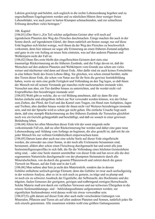 Lektion gewitzigt und belehrt, sich sogleich in die rechte Lebensordnung begeben und zu
urgeschaffenen Engelsgeistern werden und zu nützlichen Hütern ihrer weniger freien
Lebensbrüder, wie auch jener in harten Klumpen schmachtenden, und zur schnelleren
Erlösung derselben vieles beitragen.“

106. Kapitel
[106,01] (Der Herr:) „Ein Teil solcher aufgelösten Geister aber will noch auf
irgendeinem Planeten den Weg des Fleisches durchmachen. Einige machen ihn auch in der
Sonne durch, auf irgendeinem Gürtel, der ihnen natürlich am besten zusagt; nur auf diese
Erde begeben sich höchst wenige, weil ihnen da der Weg des Fleisches zu beschwerlich
vorkommt, denn hier müssen sie sogar alle Erinnerung an einen früheren Zustand aufgeben
und ganz in ein von Anfang an neues Sein eintreten, was auf den anderen Planeten und
Weltkörpern nicht der Fall ist.
[106,02] Denn fürs erste bleibt den eingefleischten Geistern dort stets eine
traumartige Rückerinnerung an die früheren Zustände, und die Folge davon ist, daß die
Menschen auf den anderen Planeten und Weltkörpern vom Grunde aus schon um vieles
weiser und nüchterner sind denn auf dieser Erde. Aber dafür sind sie auch keines Fortschrittes
in eine höhere Stufe des freien Lebens fähig. Sie gleichen, wie schon einmal berührt, mehr
den Tieren dieser Erde, die schon von Natur aus für ihr Sein die gewisse Instinktbildung
haben, worin sie stets eine große Fertigkeit und Vollendung an den Tag legen, so daß ihnen
der Mensch mit all seinem Verstande gar manches nicht nachzumachen imstande wäre.
Versuchet nun aber, ein Tier darüber hinaus zu unterrichten, und ihr werdet nicht viel
Ersprießliches ihm beizubringen imstande sein!
[106,03] Wohl gibt es welche, die so viel Bildung annehmen, daß sie dann für eine
höchst einfache und allergröbste Arbeit zur Not verwendet werden können, wie der Ochse
zum Ziehen, das Pferd, der Esel und das Kamel zum Tragen, ein Hund zum Aufspüren, Jagen
und Treiben; aber darüber hinaus werdet ihr ihnen nicht viel Weiteres beizubringen imstande
sein, und mit der Sprache wird es schon gar nicht gehen. Die einfache Ursache liegt auch
darin, daß eine stumpfe Rückerinnerung an ihre früheren Zustände die Tierseelen gleichfort
noch wie ein Gericht gefangenhält und beschäftigt, und daß sie sonach in einer gewissen
Betäubung leben.
[106,04] Allein bei allen Menschen dieser Erde tritt der sonst nirgends mehr
vorkommende Fall ein, daß sie aller Rückerinnerung bar werden und daher eine ganz neue
Lebensordnung und -bildung vom Anfange an beginnen, die also gestellt ist, daß mit ihr ein
jeder Mensch bis zur vollsten Gottähnlichkeit emporwachsen kann.
[106,05] Darum kann aber auch nur eine solche Seele auf dieser Erde eingefleischt
werden, die entweder aus einer Sonne, in der noch alle Urelemente beisammen sind,
herstammt, alldort aber schon einen Fleischweg durchgemacht hat und somit alle jene
Seelenintelligenzspezifika in sich faßt, die für die Vollendung eines höchsten Geisteslebens
nötig sind, – oder eine Seele stammt unmittelbar von dieser Erde und hat zuvor alle die drei
sogenannten Naturreiche durchgemacht von der plumpsten Steinmaterie durch alle
Mineralschichten, von da durch die gesamte Pflanzenwelt und zuletzt durch die ganze
Tierwelt im Wasser, auf der Erde und in der Luft.
[106,06] Man nehme aber hier ja nicht den Materienleib, sondern das in dessen
Gehülse enthaltene seelisch-geistige Element; denn das Gehülse ist zwar auch seelischgeistig
in der weiteren Analyse, aber es ist in sich noch zu gemein, zu träge und zu plump und
ist noch ein zu schwerer Ausdruck der Eigenliebe, der Selbstsucht, des Hochmutes und des
trägsten, faulen Genusses der gierigsten, geizigen und todbringend zornigen Herrschsucht.
Solche Materie muß erst durch ein vielfaches Verwesen und nur teilweises Übergehen in die
reinere Seelenumhäutungs- und – bekleidungssubstanz aufgenommen werden; zur
eigentlichen Seelensubstanz wird daraus wohl nie etwas verwendbar sein.
[106,07] Es gibt darum auf dieser Erde aber auch mehr verschiedene Gattungen von
Mineralen, Pflanzen und Tieren als auf allen anderen Planeten und Sonnen, natürlich jedes für
sich einzeln genommen. Alle zusammen würden wohl eine größere Gattungssumme
 