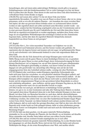 herausbringen, aber auf einem jeden anderwärtigen Weltkörper einzeln gibt es im ganzen
Schöpfungsraume nicht den hunderttausendsten Teil so vieler Gattungen wie hier auf dieser
Erde in jedem ihrer drei Reiche. Eben darum ist aber auch nur diese Erde allein bestimmt, im
vollwahrsten Sinne Gottes Kinder zu tragen.
[106,08] Wie und warum aber solches? Es hat mit dieser Erde eine höchst
eigentümliche Bewandtnis. Sie gehört zwar nun als Planet zu dieser Sonne; aber sie ist, streng
genommen, nicht so wie alle die anderen Planeten – mit Ausnahme des einen zwischen Mars
und Jupiter, der aber aus gewissen bösen Gründen schon vor sechstausend Jahren zerstört
worden ist oder eigentlich durch sich selbst und durch seine Bewohner zerstört wurde – aus
dieser Sonne, sondern hat ihre Entstehung ursprünglich schon aus der Urzentralsonne und ist
in einer gewissen Hinsicht ums für euch Undenkliche der Zeit nach älter denn diese Sonne.
Doch hat sie eigentlich erst körperlich zu werden angefangen, nachdem diese Sonne schon
lange als ein ausgebildeter Weltenklumpen den erstmaligen Umlauf um ihre Zentralsonne
begonnen hatte, und hat aber dann ihr eigentlich Materiell- Körperliches dennoch
hauptsächlich aus dieser Sonne an sich gezogen.“

107. Kapitel
[107,01] (Der Herr:) „Vor vielen tausendmal Tausenden von Erdjahren war sie (die
Erde) körperlich noch bedeutend schwerer, und ihre Geister wurden sehr gedrückt. Da
ergrimmten aber die ärgeren Geister und trennten sich mit sogar viel gröbstmaterieller Masse
von ihr und schwärmten viele Jahrtausende hindurch in einer sehr ungeordneten Bahn um
diese Erde.
[107,02] Da aber alle die Teile dennoch bis auf einige Klumpen ganz weich und zur
Hälfte flüssig waren und die ganze Masse in einem beständigen Rotieren war, so gestaltete
sich endlich die ganze Masse zu einer großen Kugel, deren Achsenumschwingung für ihren
kleinen Durchmesser viel zu langsam war, um auf ihrer dennoch nicht ganz unbedeutenden
Oberfläche die Flüssigkeit gleichmäßig zu erhalten, weil deren Umlauf um diese Erde
dagegen ein sehr geschwinder war, demzufolge alles Flüssige stets auf der der Erde
entgegengesetzten Seite den Aufenthalt nehmen mußte, vermöge der alten Wurfschwere.
[107,03] Dadurch aber ward dieses runden Klumpens eigentlicher Schwerpunkt stets
mehr nach jener Seite hin verschoben, wo sich gleichfort sämtliche Flüssigkeit aufhielt, und
so mußte mit der Zeit dieses Klumpens eigene, zu langsame Achsenrotation endlich – als der
Klumpen selbst kompakter war, durch den das Wasser nicht mehr so schnell durchsickern
konnte und die mitgenommenen Wogen an den gewordenen hohen Bergwänden zu schwer
und widerhaltig anbrandeten – ganz aufhören, und der ganze Klumpen fing dann an, der Erde,
von der er ausgeworfen ward, nur ein und dasselbe Gesicht zu zeigen.
[107,04] Und das war auch gut, auf daß dessen zu hartnäckige Geister genießen
können, wie gut es ist, in einer trockensten und nahe aller Nahrung baren Materie zu stecken.
Und zugleich dient dieser Mondesteil (denn der in der Rede stehende Klumpen ist eben unser
Mond), seit diese Erde von Menschen bewohnt ist, auch dazu, daß die allerweltliebigsten
Menschenseelen dorthin beschieden werden und sich von dort aus, mit einer luftig-materiellen
Umhäutung versehen, ihre schöne Erde von einer über hunderttausend Stunden langen Weges
weiten Ferne etliche Tausende von Jahren hindurch recht sattsam ansehen können und sich
selbst bedauern, daß sie nicht mehr ihre geizigen Bewohner sind. Daß sie aber trotz aller ihrer
Begierde nicht wieder herab zur Erde gelangen können, dafür ist schon allerbestens gesorgt.
Aber etliche Äonen von Erdenjahren werden nach und nach auch die Allerhartnäckigsten zur
Besinnung bringen!
[107,05] Ihr habt nun denn gesehen, wie die ganze materielle Weltenschöpfung
entstanden ist, bis zu den Monden der Planeten, die fast überall, wo sie bestehen, auf dieselbe
Weise entstanden sind, dieselbe Natur haben und nun zum selben Zwecke dienen.
[107,06] Wie aber und aus welchem Grunde ursprünglichst aus in sich selbst
hineingefallenen Geistern die gesamte materielle Weltenschöpfung, bis zu den Monden herab,
hervorgegangen ist, auf eben dieselbe Weise sind mit der Zeit auf den harten und schweren
Weltkörpern die Berge, als die ersten Riesenpflanzen einer Welt, und nachher allerlei
 