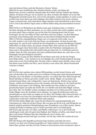 unter den Kaisern Roms auch den Beinamen ,Cäsarea‘ bekam.
[006,09] Als unser Goldfischer aber eilenden Schrittes wieder zum Hause des
Markus kam, da traf er natürlich niemand außer dem Weibe und den Töchtern des Markus
daheim, mit denen nicht gar viel zu machen war; denn sie hatten alle Hände voll zu tun fürs
Mittagsmahl und hatten keine Zeit, sich mit ihm abzugeben. Zudem glaubten sie schon zu fest
an Mich und waren darum gar nicht aufgelegt, dem Judas Ischariot seine etwas vorlauten
Fragen zu beantworten; auch stand dieser Jünger durchaus nicht absonderlich in ihrer Gunst,
weil er sich in den etlichen Tagen schon zu öfteren Malen sättig und unausstehlich erwiesen
hatte.
[006,10] Da er im Weiberhause des Markus keine gute Aufnahme fand, so verließ er
das Haus und ging ans Meer nachsehen, wo wir wären, konnte aber nichts erspähen, weil wir,
um einen guten Fang zu machen, gar auf die hohe See hinausgesteuert sind ob eines
Fischzuges, der nur zwei Male im Jahre nach dem Laufe des Jordans, von dem Meromsee
kommend, seinen Riebzug hält und zumeist aus den besten Goldlachsforellen besteht.
[006,11] Weil der zurückgebliebene Jünger nun vor Langweile nicht wußte, was er
tun sollte, begab er sich in die Zelte des Ouran, um nachzusehen, ob denn da auch alles
ausgezogen sei, und ob nicht vielleicht bei der Gelegenheit so ein paar überflüssige Goldoder
Silberstücke zu finden wären, die jemand verstreut hätte! Aber auch da war die Welt mit
Brettern vernagelt; denn Ouran hatte in jedem Zelte drei Wachleute zurückgelassen, mit
denen sich in Abwesenheit ihrer Herrschaft nicht gut reden ließ. Er verließ denn auch mit
großem Ärger die Zelte und suchte sich einen schattenreichen Baum aus, unter dem er sich
niederlegte und ganz behaglich einschlief.
[006,12] Aber es ging mit dem Schlafen für die Dauer auch nicht, da ihm die Fliegen
keine Ruhe ließen, – kurz, Ischariot war ein Geplagter drei volle Stunden hindurch und ging
schon nahe in eine Verzweiflung über. Da aber ersah er endlich unsere Schiffe, und es ward
ihm darum etwas leichter ums Herz, und er bereute es nun schon sehr, Meine Gesellschaft
verlassen zu haben.

7. Kapitel
[007,01] Wir aber machten einen wahren Millionenfang von den besten Fischen, und
ganz auf der hohen See wurden auch zwei weibliche Leichen ganz nackt herumschwimmend
gefunden, die in die Hände von Seeräubern geraten, von selben aller ihrer Habe beraubt und
darauf lebendig ins Wasser geworfen worden waren. Beide, Mägde von neunzehn und
einundzwanzig Jahren, sehr wohlgestaltet, waren aus Kapernaum, Töchter eines reichen
Hauses, wollten nach Gadarena reisen und vertrauten sich dem Meere an. Ihr Schiff und ihre
Schiffsleute waren ganz in der Ordnung. Aber inmitten des Sees stießen sie auf einen
griechischen Kaper; der nahm das Schiff. Die vier Schiffer und die beiden Mägde verloren
das Leben. Die vier Schiffer wurden erschlagen und dann erst ins Meer geworfen. Gegen die
beiden Mägde waren die Seeräuber etwas humaner; sie zogen die beiden ganz nackt aus,
notzüchtigten sie und warfen sie sodann erst ins Meer. Die Übeltäter aber sind noch heute vor
Tagesanbruch vom Arme der Gerechtigkeit und des Gerichtes aufgegriffen worden, und es
werden diese Teufel ihrer schärfsten Strafe nicht entgehen.
[007,02] Die beiden Mägde aber waren bei den Haaren fest zusammengebunden und
schwammen als völlig tot auf dem Wasser. Das war ganz gut für die Leg- und Weinprobe zur
dadurch möglich gemeinten Wiederbelebung eines Ertrunkenen, wie es Risa meinte. Darum
wurden die beiden Leichname auch in Tücher gewickelt und in ein Schiff gelegt.
[007,03] Es gab nun sehr viel Arbeit, und Markus wußte kaum, wie er die Fische alle
unterbringen werde; aber Ich gebot dem Raphael, dem Markus zu helfen, und schnell war da
alles in der besten Ordnung. Risa aber übernahm die zwei Leichen zum
Wiederbelebungsversuche und legte sie einmal, wie Ich tags vorher die Leichen der neun
legen ließ.
[007,04] Thomas aber begrüßte geschwind Judas Ischariot und fragte ihn etwas
ironisch, wie denn sein Fischzug ausgefallen sei? Judas Ischariot murrte etwas in seinen
dicken Bart, getraute sich aber mit dem Thomas in keine Kontroversen einzulassen; denn er
 