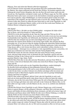 Pflanzen, Tiere und zuletzt der Mensch selbst hervorgegangen.
[107,07] Bessere Geister entwinden sich gewaltsam dem stets zunehmenden Drucke
der Materie, ihre eigene auflösend mit der Kraft ihres Willens. Sie konnten sogleich in die
Ordnung der reinen Geister übergehen; aber der alte Reiz übt noch immer auch seine alte
Gewalt aus. Die Eigenliebe wird gleich wieder wach, die Pflanze saugt, das Tier frißt, und des
Menschen Seele sucht, kaum von neuem in die alte Gottform eintretend, gierigst materielle
Kost und ein gleiches, träges Wohlbehagen; sie muß sich darum gleich wieder mit einem
materiellen Leibe umgeben, der aber dennoch zarter ist als die alte, sündige Materie. Trotz des
zarteren Leibes aber nimmt im selben die pure Seele doch so sehr in der Eigenliebe zu, daß
sie ganz wieder zur härtesten Materie würde, so Ich in ihr Herz nicht einen Wächter, ein
Fünklein Meines Liebegeistes gesteckt hätte.“

108. Kapitel
[108,01] (Der Herr:) „Ihr habt von dem Erbübel gehört – wenigstens ihr Juden sicher!
Was ist dieses, und worin besteht es? Sehet und höret!
[108,02] Es ist die alte Eigenliebe als der Vater der Lüge und aller Übel aus ihr; die
Lüge aber ist die alte, sündige Materie, die an und für sich nichts ist als eine lose und sündige
Erscheinlichkeit der Eigenliebe, der Selbstsucht, des Hochmutes und der Herrschsucht.
[108,03] Alles das entstand zwar aus dem notwendigen Reize, den Ich wegen der
Erkenntnis des eigenen freien Willens in die Geister legen mußte; aber obschon der Reiz
notwendig war, so war ihm als Folge die sündige Werdung der materiellen Welten durchaus
keine Notwendigkeit. Sie war nur eine aus Meiner Ordnung zugelassene, leider notwendige
Folge dessen, daß so viele Geister dem Reize nicht widerstehen wollten, obschon sie es
vermocht hätten, – ebensogut wie es sechsmal so viele urgeschaffene Geister vermochten, von
denen uns zu Diensten nun einer hier stehet und den Namen Raphael führt.
[108,04] Der Feind, der stets das Unkraut unter den reinen Weizen streute, und noch
streut, und noch lange streuen wird, ist demnach die alte Eigenliebe, und ihr euch nun
bekanntes Gefolge ist das Unkraut und im weitesten Sinne der Inbegriff aller wie immer
gearteten Materie, Lüge, Satan, Teufel.
[108,05] Mein Wort aber ist das edle und reine Weizenkorn, und euer freier Wille ist
der Acker, in den Ich als Säemann alles Lebens das reinste Korn Meiner ewigen Ordnung
streue und säe.
[108,06] Lasset ihr euch nicht von der Eigenliebe überwältigen, sondern bekämpfet
ihr dieselbe leicht und mächtig mit dem glühenden Schwerte der wahren,
alleruneigennützigsten Liebe zu Mir und zu euren nächsten Brüdern und Schwestern, so
werdet ihr den Acker von allem Unkraute rein erhalten und jüngst selbst als reinste und
kostbarste Frucht in Mein Reich eingehen und dort neue und rein geistige Schöpfungen
schauen und leiten in Ewigkeit!
[108,07] Aber achtet wohl darauf, daß der Feind, oder die Eigenliebe in euch, auch
nicht um ein Atom groß Platz greife; denn dieses Atom ist schon ein Same des wahren
Unkrautes, das mit der Zeit euren freien Willen ganz für sich in Beschlag nehmen kann, und
euer rein Geistiges geht dann stets mehr und mehr in das Unkraut der Materie über, wo ihr
dann selbst zur Lüge werdet, weil alle Materie als das, was sie ist, sichtlich eine allerbarste
Lüge ist!
[108,08] Das kleinste Atom Eigenliebe in euch, Meinen Jüngern nun, wird in tausend
Jahren zu ganzen Bergen voll des giftigsten Unkrautes, und Mein Wort wird man auf den
Gassen und Straßen mit dem schlechtesten Kote einmauern, auf daß sich ja keine Lüge voll
Hochmutes und Hasses daran stoße! Bleibet ihr aber rein in Meiner Ordnung, so werdet ihr
bald die Wölfe mit den Lämmern aus einem Bache trinken sehen.
[108,09] Ich habe euch nun eine Erklärung gegeben, von der bisher noch keinem
Geiste etwas in den Sinn gelegt wurde, auf daß ihr daraus entnehmen könnet, wer Derjenige
ist, der allein euch solch eine Lehre geben kann und warum. Der Lehre wegen allein sicher
nicht, sondern wegen der wahren Tat danach! Darum aber sollet ihr nicht nur eitle und
erstaunte Hörer von Lehren sein, die vor Mir noch nie jemand so offen wie Ich nun zu den
 