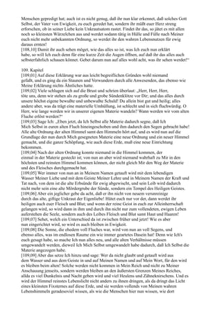 Menschen gepredigt hat; auch ist es nicht genug, daß ihr nun klar erkennet, daß solches Gott
Selbst, der Vater von Ewigkeit, zu euch geredet hat, sondern ihr müßt euer Herz streng
erforschen, ob in seiner Liebe kein Unkrautsatom rastet. Findet ihr das, so jätet es mit allen
noch so kleinsten Würzelchen aus und werdet sodann tätig in Hülle und Fülle nach Meiner
euch nicht mehr unbekannten Ordnung, so werdet ihr den wahren Lebensnutzen für ewig
daraus ernten!
[108,10] Damit ihr auch sehen möget, wie das alles so ist, was Ich euch nun erklärt
habe, so will Ich euch denn für eine kurze Zeit die Augen öffnen, auf daß ihr das alles auch
selbsterfahrlich schauen könnet. Gebet darum nun auf alles wohl acht, was ihr sehen werdet!“

109. Kapitel
[109,01] Auf diese Erklärung war aus leicht begreiflichen Gründen wohl niemand
gefaßt, und es ging da ein Staunen und Verwundern durch alle Anwesenden, das ebenso wie
Meine Erklärung nichts Ähnliches hatte.
[109,02] Viele schlugen sich auf die Brust und schrien überlaut: „Herr, Herr, Herr,
töte uns, denn wir stehen als zu große und grobe Sündenklötze vor Dir; und das alles durch
unsere höchst eigene bewußte und unbewußte Schuld! Du allein bist gut und heilig; alles
andere aber, was da trägt eine materielle Umhüllung, ist schlecht und in sich fluchwürdig. O
Herr, wie lange werden wir in unserer eigenen Materie wandeln? Wann werden wir vom alten
Fluche erlöst werden?“
[109,03] Sage Ich: „Eben jetzt, da Ich Selbst alle Materie dadurch segne, daß Ich
Mich Selbst in euren alten Fluch hineingeschoben und ihm dadurch den Segen gebracht habe!
Alle alte Ordnung der alten Himmel samt den Himmeln hört auf, und es wird nun auf die
Grundlage der nun durch Mich gesegneten Materie eine neue Ordnung und ein neuer Himmel
gemacht, und die ganze Schöpfung, wie auch diese Erde, muß eine neue Einrichtung
bekommen.
[109,04] Nach der alten Ordnung konnte niemand in die Himmel kommen, der
einmal in der Materie gesteckt ist; von nun an aber wird niemand wahrhaft zu Mir in den
höchsten und reinsten Himmel kommen können, der nicht gleich Mir den Weg der Materie
und des Fleisches durchgemacht hat.
[109,05] Wer immer von nun an in Meinem Namen getauft wird mit dem lebendigen
Wasser Meiner Liebe und mit dem Geiste Meiner Lehre und in Meinem Namen der Kraft und
Tat nach, von dem ist die alte Erbsünde für ewig abgewischt, und sein Leib wird dadurch
nicht mehr sein eine alte Mördergrube der Sünde, sondern ein Tempel des Heiligen Geistes.
[109,06] Aber ein jeglicher gebe da acht, daß er ihn nicht von neuem verunreinige
durch das alte, giftige Unkraut der Eigenliebe! Hütet euch nur vor der, dann werdet ihr
heiligen auch euer Fleisch und Blut; und wenn der reine Geist in euch zur Alleinherrschaft
gelangen wird, so wird dann in ihm und durch ihn nicht nur zum vollendeten, ewigen Leben
auferstehen die Seele, sondern auch des Leibes Fleisch und Blut samt Haut und Haaren!
[109,07] Sehet, welch ein Unterschied da ist zwischen früher und jetzt! Wie es aber
nun eingerichtet wird, so wird es auch bleiben in Ewigkeit.
[109,08] Die Sonne, die ehedem voll Fluches war, wird von nun an voll Segens, und
ebenso alles, was im endlosen Raume ein wie immer geartetes Dasein hat! Denn wie Ich's
euch gesagt habe, so mache Ich nun alles neu, und alle alten Verhältnisse müssen
umgewandelt werden, dieweil Ich Mich Selbst umgewandelt habe dadurch, daß Ich Selbst die
Materie angezogen habe.
[109,09] Aber das setze Ich hinzu und sage: Wer da nicht glaubt und getauft wird aus
dem Wasser und aus dem Geiste in und auf Meinen Namen und auf Mein Wort, für den wird
es bleiben beim alten! Solche werden nicht kommen in Mein Reich und nicht zu Meiner
Anschauung jenseits, sondern werden bleiben an den äußersten Grenzen Meines Reiches,
allda es viel Dunkelnis und Nacht geben wird und viel Heulens und Zähneknirschens. Und es
wird der Himmel reinstes Lebenslicht nicht anders zu ihnen dringen, als da dringt das Licht
eines kleinsten Fixsternes auf diese Erde, und sie werden vollends von Meinen wahren
Lebenshimmeln geradesoviel wissen, als wie die Menschen hier nun wissen, wie dort
 