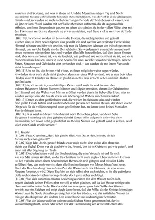 aussehen die Fixsterne, und was in ihnen ist. Und die Menschen mögen Tag und Nacht
tausendmal tausend Jahrhunderte hindurch stets nachdenken, was dort oben diese glänzenden
Punkte sind, so werden sie auch nach dieser langen Periode der Zeit ebensoviel wissen, wie
sie jetzt wissen. Wohl werden mit der Weile Menschen aufstehen, die da Augenwaffen
erfinden, um ferne Gegenstände ganz so zu sehen, als ständen sie in der vollen Nähe; aber mit
den Fixsternen werden sie dennoch nie etwas ausrichten, weil diese viel zu weit von der Erde
abstehen.
[109,10] Und ebenso werden im Jenseits die Heiden, die nicht glaubten und getauft
worden sind, in ihrer besten Sphäre also gestellt sein und werden von weitester Ferne Meine
Himmel schauen und über sie urteilen, wie nun die Menschen schauen den irdisch gestirnten
Himmel, und welche Urteile sie darüber schöpfen. Sie werden nach einem Jahrtausend wohl
etwas mehreres wissen denn jetzt und werden allenfalls herausfinden, daß dies lauter Sonnen
sind; aber was eine Sonne ist, wie sie leuchtet, wie groß und wie weit entfernt sie ist, wie viele
Planeten um sie kreisen, und wie diese beschaffen sind, welche Bewohner sie tragen, welche
Sitten, Sprachen und Gebräuche dort vorhanden sind, – das werden sie mit ihrem Verstande
nicht herausbringen!
[109,11] Und so ihr, die ihr nun viel wisset, es ihnen möglicherweise sagen würdet,
so würden sie es euch doch nicht glauben; denn ein reiner Weltverstand, wie er nun bei vielen
Heiden so recht kernfest zu Hause ist, glaubt an nichts, was er nicht sehen und mit Händen
greifen kann.
[109,12] Ja, Ich werde in jenen künftigen Zeiten wohl auch hie und da unter den
wahren Bekennern Meines Namens Männer und Mägde erwecken, denen alle Geheimnisse
der Himmel und der Welten von Mir aus eröffnet werden durch ihr liebevolles Herz; aber es
werden wenige sein, die das als etwas wie überzeugend Wahres annehmen werden!
[109,13] Denen es aber geoffenbaret wird, die werden im Schauen sein, und werden
eine große Freude haben, und werden loben und preisen den Namen Dessen, der ihnen solche
Dinge als für sie vollüberzeugend wahr geoffenbaret hat, zu denen sonst keines Menschen
Sinn je dringen kann.
[109,14] Ja es wird auf dieser Erde dereinst noch Menschen geben, vor deren Sehe
die ganze Schöpfung wie eine geheime Schrift Gottes offen aufgerollt sein wird; aber
niemandem, der zuvor nicht geglaubt hat an Meinen Namen und getauft ward in selbem, wird
solch eine Gnade erteilt werden!“

110. Kapitel
[110,01] Fragt Cyrenius: „Herr, ich glaube alles, was Du, o Herr, lehrest; bin ich
darum auch schon getauft?“
[110,02] Sage Ich: „Nein, getauft bist du zwar noch nicht; aber es hat dies eben nun
nichts zur Sache! Denn wer da glaubt wie du, Freund, der ist im Geiste so gut wie getauft, und
zwar mit aller Segnung der Taufe.
[110,03] Die Juden haben wohl die Beschneidung, die eine Vortaufe ist und für sich
wie vor Mir keinen Wert hat, so der Beschnittene nicht auch zugleich beschnittenen Herzens
ist. Ich verstehe unter einem beschnittenen Herzen ein rein gefegtes und mit aller Liebe
gefülltes Herz, das mehr wert ist denn alle Beschneidungen von Moses bis auf uns herab.
Nach der Beschneidung kam auf eine Zeit die Wassertaufe des Johannes, die von seinen
Jüngern fortgesetzt wird. Diese Taufe ist an sich selbst aber auch nichts, so ihr die geforderte
Buße nicht entweder schon vorangeht oder doch ganz sicher nachfolgt.
[110,04] Wer sich darum im ernsten Besserungsvorsatze mit dem Wasser taufen läßt,
begeht dadurch keinen Fehler; aber nur soll er nicht glauben, daß da das Wasser reinige sein
Herz und stärke seine Seele. Dies bewirkt nur der eigene, ganz freie Wille; das Wasser
bewirkt nur ein Zeichen und zeigt durch dasselbe an, daß der Wille, als des Geistes lebendiges
Wasser, nun die Seele ebenalso gereinigt hat von den Sünden, wie das natürliche Wasser da
reiniget das Haupt und den andern Leib vom Staube und anderartigem Schmutze.
[110,05] Wer die Wassertaufe im wahren tatsächlichen Sinne genommen hat, der ist
vollkommen getauft, so bei oder schon vor der Taufhandlung der Wille im Herzen des
 