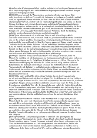 Getauften seine Wirkung gemacht hat. Ist diese nicht dabei, so hat die pure Wassertaufe auch
nicht einen allergeringsten Wert und erwirkt keine Segnung der Materie und noch weniger
irgendeine Heiligung derselben.
[110,06] Ebenso hat auch die Wassertaufe an unmündigen Kindern gar keinen Wert
außer den als ein pur äußeres Zeichen für die Aufnahme in eine bessere Gemeinde, und daß
das Kind irgendeinen Namen bekommt, der fürs Leben der Seele doch offenbar nicht den
allergeringsten Wert hat, sondern bloß nur einen äußern politischen. Man könnte aus diesem
Grunde dem Kinde auch ohne die Beschneidung und ohne die Wassertaufe des Johannes
einen Namen geben, und es wäre das vor Mir alles gleich; denn kein Name heiligt die Seele
eines Menschen, sondern allein der freie, gute Wille, nach der besten Erkenntnis recht zu
handeln sein Leben lang. Jeder Name kann durch den Willen und durch die Handlung
geheiligt werden; aber umgekehrt ist das unmöglich je der Fall.
[110,07] Als Johannes taufte, da brachten sie ihm wie auch seinen Jüngern Kinder
zur Taufe, und er taufte sie auch, wenn sich fürs Kind gewissenhafte Stellvertreter vorstellten
und auf das heiligste gelobten, für die geistige Erziehung die eifrigste Sorge zu tragen. Nun,
in diesem Falle kann wohl auch ein Kind des Namens wegen mit Wasser getauft werden; die
Taufe aber heiligt des Kindes Seele und Leib auf nicht länger als auf so lange nur, bis das
Kind zur wahren Erkenntnis Gottes und seiner selbst und zum Gebrauche des freien Willens
kommt. Bis dahin hat der Stellvertreter auf das gewissenhafteste zu sorgen, daß das Kind in
allem, was zur Erlangung der wahren Heiligung nötig ist, bestens versehen werde, – ansonst
der Stellvertreter alle Verantwortung auf seine Seele geladen trägt.
[110,08] Es ist darum besser, die Wassertaufe erst dann erfolgen zu lassen, wenn ein
Mensch für sich fähig ist, alle Bedingungen zur Heiligung seiner Seele und seines Leibes aus
seiner Erkenntnis und aus der freiwilligen Selbstbestimmung zu erfüllen. Übrigens ist die
Wassertaufe zur Heiligung der Seele und des Leibes gar nicht nötig, sondern allein das
Erkennen und das Tun nach dem richtigen Erkennen der Wahrheit aus Gott. So aber mit
Wasser getauft wird, da bedarf es nicht eben nur des Jordanwassers, dieweil Johannes im
Jordan getauft hat, sondern es ist dazu ein jedes frische Wasser gut, das Quellwasser jedoch
besser denn ein Zisternenwasser, weil es der leiblichen Gesundheit zuträglicher ist als das
faulere Zisternenwasser.
[110,09] Die wahre und bei Mir allein gültige Taufe ist die mit dem Feuer der Liebe
zu Mir und zum Nächsten und mit dem lebendigen Eifer des Willens und mit dem Heiligen
Geiste der ewigen Wahrheit aus Gott. Diese drei Stücke sind es, die im Himmel für jedermann
ein gültiges Zeugnis geben; es sind dies: die Liebe, als der wahre Vater; der Wille, als das
lebendige und tatsächliche Wort oder des Vaters Sohn; und endlich der Heilige Geist, als das
rechte Verständnis der ewigen und lebendigen Wahrheit aus Gott, aber als lebendig tätig im
Menschen und nur allein im Menschen! Denn was da nicht im Menschen ist und nicht aus der
höchsteigenen Willensregung geschieht, hat für den Menschen keinen Wert, und weil es für
den Menschen keinen Wert hat und haben kann, so kann das auch vor Gott keinen Wert
haben.
[110,10] Denn Gott in Seiner Selbstheit ist für den Menschen so lange nichts, bis der
Mensch durch die Lehre Gott erkennt und dessen Willen zu seinem höchst eigenen macht
durch die Liebe und durch den lebendigsten Willenseifer all sein Handeln und Lassen nur
nach dem erkannten allerhöchsten Willen einrichtet. Dadurch erst wird Gottes Ebenbild im
Menschen lebendig und wächst und durchdringt bald des Menschen ganzes Wesen. Wo das,
da geschieht es dann auch, daß der Mensch in alle Tiefen der Gottheit dringt; denn das
Ebenbild Gottes im Menschen ist ein vollkommenstes Ebenmaß eines und desselben Gottes
von Ewigkeit.
[110,11] Wenn beim Menschen das geschieht, so ist in ihm alles geheiligt und die
wahre Taufe der Wiedergeburt des Geistes erlangt. Durch solche Taufe macht sich dann der
Mensch zu einem wahren Freunde Gottes und ist in sich selbst ebenso vollkommen, wie der
Vater im Himmel vollkommen ist. Und Ich sage es euch allen ausdrücklich, daß ihr alle
danach aus allen euren Kräften trachten müsset, ebenso vollkommen zu werden, als wie
vollkommen da der Vater im Himmel ist! Wer nicht so vollkommen wird, der kommt nicht
 