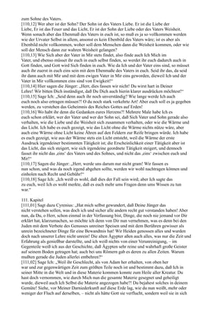 zum Sohne des Vaters.
[110,12] Wer aber ist der Sohn? Der Sohn ist des Vaters Liebe. Er ist die Liebe der
Liebe, Er ist das Feuer und das Licht, Er ist der Sohn der Liebe oder des Vaters Weisheit.
Wenn sonach aber das Ebenmaß des Vaters in euch ist, so muß es ja so vollkommen werden
wie der Urvater Selbst in allem, ansonst es kein Ebenbild des Vaters wäre; ist es aber als
Ebenbild nicht vollkommen, woher soll dem Menschen dann die Weisheit kommen, oder wie
soll der Mensch dann zur wahren Weisheit gelangen?
[110,13] Wie Sich aber der Vater in Mir stets findet, also finde auch Ich Mich im
Vater, und ebenso müsset ihr euch in euch selbst finden, so werdet ihr euch dadurch auch in
Gott finden, und Gott wird Sich finden in euch. Wie da Ich und der Vater eins sind, so müsset
auch ihr zuerst in euch eins sein mit dem Ebenmaße des Vaters in euch. Seid ihr das, da seid
ihr dann auch mit Mir und mit dem ewigen Vater in Mir eins geworden, dieweil Ich und der
Vater in Mir vollkommen eins sind von Ewigkeit!“
[110,14] Hier sagen die Jünger: „Herr, dies fassen wir nicht! Du wirst hart in Deiner
Lehre! Wir bitten Dich inständigst, daß Du Dich auch hierin klarer ausdrücken möchtest!“
[110,15] Sage Ich: „Seid denn auch ihr noch unverständig? Wie lange werde Ich auch
euch noch also ertragen müssen?! O du noch stark verkehrte Art! Aber euch soll es ja gegeben
werden, zu verstehen das Geheimnis des Reiches Gottes auf Erden!
[110,16] Wo habt ihr denn die Gedanken eures Herzens?! Mehrere Male habe Ich es
euch schon erklärt, wer der Vater und wer der Sohn sei, daß Sich Vater und Sohn gerade also
verhalten, wie die Liebe und die Weisheit sich zusammen verhalten, oder wie die Wärme und
das Licht. Ich habe es euch gezeigt, wie das Licht ohne die Wärme nichts nütze wäre, aber
auch eine Wärme ohne Licht keine Ähren auf den Feldern zur Reife bringen würde. Ich habe
es euch gezeigt, wie aus der Wärme stets ein Licht entsteht, weil die Wärme der erste
Ausdruck irgendeiner bestimmten Tätigkeit ist; die Erscheinlichkeit einer Tätigkeit aber ist
das Licht, das sich steigert, wie sich irgendeine geordnete Tätigkeit steigert, und dennoch
fasset ihr nicht das ,eins‘ des Vaters und des Sohnes, und nicht das ,eins‘ zwischen euch und
Mir!“
[110,17] Sagen die Jünger: „Herr, werde uns darum nur nicht gram! Wir fassen es
nun schon, und was da noch irgend abgehen sollte, werden wir wohl nachtragen können und
einholen nach Recht und Gebühr!“
[110,18] Sage Ich: „Ich weiß es wohl, daß dies der Fall sein wird; aber Ich sagte das
zu euch, weil Ich es wohl merkte, daß es euch mehr ums Fragen denn ums Wissen zu tun
war.“

111. Kapitel
[111,01] Sagt dazu Cyrenius: „Hat mich selbst gewundert, daß Deine Jünger das
nicht verstehen sollen, was doch ich und sicher alle andern recht gut verstanden haben! Aber
nun, da Du, o Herr, schon einmal in der Verfassung bist, Dinge, die noch nie jemand vor Dir
erklärt hat, klarzumachen, so möchte ich denn von Dir nun vernehmen, was es denn bei den
Juden mit dem Verbote des Genusses unreiner Speisen und mit dem Berühren gewisser als
unrein bezeichneter Dinge für eine Bewandtnis hat! Wir Heiden genossen alles und wurden
doch nach unserer Lehre nicht unrein! Die alten Ägypter aßen auch alles, was nur die Zeit und
Erfahrung als genießbar darstellte, und ich weiß nichts von einer Verunreinigung, – im
Gegenteile weiß ich aus der Geschichte, daß Ägypten sehr reine und wahrhaft große Geister
auf seinem Boden getragen hat; auch bei uns Römern gab es deren zu allen Zeiten. Warum
mußten gerade die Juden allerlei entbehren?“
[111,02] Sage Ich: „Weil ihr Geschlecht, als von Adam her erhalten, von oben her
war und zur gegenwärtigen Zeit zum größten Teile noch ist und bestimmt dazu, daß Ich in
seiner Mitte in die Welt und in diese Materie kommen konnte zum Heile aller Kreatur. Du
hast doch vernommen, wie durch Mich nun die gesamte Materie gesegnet und geheiligt
wurde, dieweil auch Ich Selbst die Materie angezogen habe?! Du bejahest solches in deinem
Gemüte! Siehe, vor Meiner Darniederkunft auf diese Erde lag, wie du nun weißt, mehr oder
weniger der Fluch auf derselben, – nicht als hätte Gott sie verflucht, sondern weil sie in sich
 