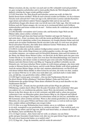 Männer erwecken, die das, was hier von euch und von Mir verhandelt ward und geschehen
ist, ganz wortgetreu aufschreiben und in einem großen Buche der Welt übergeben werden, der
dadurch vielseitig die Augen wieder geöffnet werden!“
[112,05] Nota bene: Du, Mein Knecht und Schreiber, meinst nun wohl, als hätte Ich
damals dessen kaum erwähnt?! Willst du auch schwach werden im Glauben, wie du in deinem
Fleische noch schwach bist?! Sieh, Ich sage es dir, daß Ich dem Cyrenius und dem Kornelius
sogar deinen und mehrerer anderer Namen angegeben habe und sie nun auch die
erfreulichsten Zeugen alles dessen sind, was Ich dir nun in die Feder sage. Aber Ich werde am
Schlusse auch dir Namen ansagen, die von nun an in zweitausend Jahren noch Größeres
niederschreiben und leisten werden als du nun! – Solches merke dir vorderhand, und schreibe
alles vollgläubig!
[112,06] Hierüber verwunderte sich Cyrenius sehr, und Kornelius fragte Mich um die
Männer näher, denen solches verliehen wird.
[112,07] Und Ich gab ihnen den Stand und den Charakter und sogar die Namen an
und setzte dazu: „Einer von denen, dem wohl das meiste geoffenbart wird, mehr denn euch
allen nun, wird in männlicher rechter Linie abstammen von Josephs ältestem Sohne und wird
sonach auch ein rechter Nachkomme Davids sein dem Leibe nach. Er wird zwar sein gleich
David schwachen Fleisches, aber dafür desto stärkeren Geistes! Wohl denen, die ihn hören
und ihr Leben danach einrichten werden!
[112,08] Es werden aber auch die anderen Großgeweckten zumeist von David
abstammen. Denn solche Dinge können nur solchen gegeben werden, die sogar fleischlich
von dorther stammen, von wannen auch Ich fleischlich abstamme; denn auch Ich stamme ob
der Maria, der Mutter dieses Meines Leibes, von David ab, da die Maria auch eine ganz reine
Tochter Davids ist. Es werden in jener Zeit zwar diese Davidsnachkömmlinge sich zumeist in
Europa aufhalten, aber darum werden sie dennoch ganz reine und echte Nachkommen des
Mannes nach dem Herzen Gottes und fähig zur Tragung der größten Lichtstärke aus den
Himmeln sein. Auf einen irdischen Thron werden sie wohl nimmer gelangen, aber desto mehr
werden in Meinem Reiche ihrer harren, und Ich werde Meiner Brüder wohl allzeit gedenken!
Auch die meisten Meiner Jünger, die hier sind, stammen männlicherseits von David ab und
sind darum leiblich Meine Brüder in allem Ernste bis auf einen, der nicht von oben, sondern
pur von dieser Welt her ist. Er sollte zwar nicht dabei sein, und doch muß er wieder dabei
sein, auf daß das, was geschrieben stehet, erfüllet werde!“
[112,09] Sagt Cyrenius ganz verwundert: „Also nur den Nachkommen Davids wirst
Du allzeit Deinen Willen offenbaren? Sind denn Mathael, Zinka und Zorel auch
Nachkommen des großen Königs? Denn denen offenbarst Du nun ja auch dasselbe wie den
Nachkommen Davids!“
[112,10] Sage Ich: „Freund, das hier geschieht nicht auf dem Wege der geheimen
Offenbarung, sondern durch offenes Wort für jedes Fleischohr wohl vernehmbar! Aber ganz
was anderes ist's, zu vernehmen das geheime, innere Wort, das da kommt von Meinem
Herzen in das Herz dessen, der es in sich vernimmt; und dafür muß es schon eine gewisse
vorbereitete Linie von Menschen geben, deren Inneres fähig ist, die Allgewalt und Allkraft
Meines Wortes zu ertragen! Denn jeden Unvorbereiteten würde ein Jota nur, unmittelbar aus
Mir kommend, schon zerstören und töten. Wenn es aber einmal geschrieben ist, da mögen es
Menschen, die eines guten Willens und Sinnes sind, wohl lesen; es wird sie nicht nur nicht
töten, sondern stärken und kräftigen zum ewigen Leben.
[112,11] Aber so es arge Weltmenschen lesen würden, um es zu verhöhnen, so würde
es sie auch, wenngleich es nur geschrieben ist, zerstören und töten! – Nun weißt du auch, wie
da diese Dinge stehen; und Ich sage nun, daß ihr euch bereit haltet, zu schauen die Wunder
des Werdens, Seins und Bleibens für ewig!“
[112,12] Sagt Cyrenius: „Herr, bereit sind wir wohl, zu schauen, was uns Deine
große und ganz besondere Gnade bieten wird; aber nur eine ganz kleine Frage möchte ich von
Dir noch zuvor beantwortet haben, so es tunlich wäre!“
[112,13] Sage Ich: „Frage du immerhin, und Ich werde dir antworten!“
 