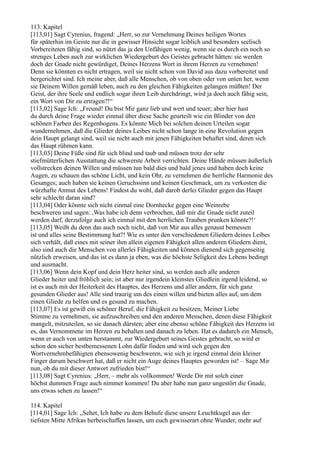 113. Kapitel
[113,01] Sagt Cyrenius, fragend: „Herr, so zur Vernehmung Deines heiligen Wortes
für späterhin im Geiste nur die in gewisser Hinsicht sogar leiblich und besonders seelisch
Vorbereiteten fähig sind, so nützt das ja den Unfähigen wenig, wenn sie es durch ein noch so
strenges Leben auch zur wirklichen Wiedergeburt des Geistes gebracht hätten: sie werden
doch der Gnade nicht gewürdiget, Deines Herzens Wort in ihrem Herzen zu vernehmen!
Denn sie könnten es nicht ertragen, weil sie nicht schon von David aus dazu vorbereitet und
hergerichtet sind. Ich meine aber, daß alle Menschen, ob von oben oder von unten her, wenn
sie Deinem Willen gemäß leben, auch zu den gleichen Fähigkeiten gelangen müßten! Der
Geist, der ihre Seele und endlich sogar ihren Leib durchdringt, wird ja doch auch fähig sein,
ein Wort von Dir zu ertragen?!“
[113,02] Sage Ich: „Freund! Du bist Mir ganz lieb und wert und teuer; aber hier hast
du durch deine Frage wieder einmal über diese Sache geurteilt wie ein Blinder von den
schönen Farben des Regenbogens. Es könnte Mich bei solchen deinen Urteilen sogar
wundernehmen, daß die Glieder deines Leibes nicht schon lange in eine Revolution gegen
dein Haupt gelangt sind, weil sie nicht auch mit jenen Fähigkeiten behaftet sind, deren sich
das Haupt rühmen kann.
[113,03] Deine Füße sind für sich blind und taub und müssen trotz der sehr
stiefmütterlichen Ausstattung die schwerste Arbeit verrichten. Deine Hände müssen äußerlich
vollstrecken deinen Willen und müssen tun bald dies und bald jenes und haben doch keine
Augen, zu schauen das schöne Licht, und kein Ohr, zu vernehmen die herrliche Harmonie des
Gesanges; auch haben sie keinen Geruchssinn und keinen Geschmack, um zu verkosten die
würzhafte Anmut des Lebens! Findest du wohl, daß darob derlei Glieder gegen das Haupt
sehr schlecht daran sind?
[113,04] Oder könnte sich nicht einmal eine Dornhecke gegen eine Weinrebe
beschweren und sagen: ,Was habe ich denn verbrochen, daß mir die Gnade nicht zuteil
werden darf, derzufolge auch ich einmal mit den herrlichen Trauben prunken könnte?!‘
[113,05] Weißt du denn das auch noch nicht, daß von Mir aus alles genaust bemessen
ist und alles seine Bestimmung hat?! Wie es unter den verschiedenen Gliedern deines Leibes
sich verhält, daß eines mit seiner ihm allein eigenen Fähigkeit allen anderen Gliedern dient,
also sind auch die Menschen von allerlei Fähigkeiten und können dienend sich gegenseitig
nützlich erweisen, und das ist es dann ja eben, was die höchste Seligkeit des Lebens bedingt
und ausmacht.
[113,06] Wenn dein Kopf und dein Herz heiter sind, so werden auch alle anderen
Glieder heiter und fröhlich sein; ist aber nur irgendein kleinstes Gliedlein irgend leidend, so
ist es auch mit der Heiterkeit des Hauptes, des Herzens und aller andern, für sich ganz
gesunden Glieder aus! Alle sind traurig um des einen willen und bieten alles auf, um dem
einen Gliede zu helfen und es gesund zu machen.
[113,07] Es ist gewiß ein schöner Beruf, die Fähigkeit zu besitzen, Meiner Liebe
Stimme zu vernehmen, sie aufzuschreiben und den anderen Menschen, denen diese Fähigkeit
mangelt, mitzuteilen, so sie danach dürsten; aber eine ebenso schöne Fähigkeit des Herzens ist
es, das Vernommene im Herzen zu behalten und danach zu leben. Hat es dadurch ein Mensch,
wenn er auch von unten herstammt, zur Wiedergeburt seines Geistes gebracht, so wird er
schon den sicher bestbemessenen Lohn dafür finden und wird sich gegen den
Wortvernehmbefähigten ebensowenig beschweren, wie sich je irgend einmal dein kleiner
Finger darum beschwert hat, daß er nicht ein Auge deines Hauptes geworden ist! – Sage Mir
nun, ob du mit dieser Antwort zufrieden bist!“
[113,08] Sagt Cyrenius: „Herr, – mehr als vollkommen! Werde Dir mit solch einer
höchst dummen Frage auch nimmer kommen! Du aber habe nun ganz ungestört die Gnade,
uns etwas sehen zu lassen!“

114. Kapitel
[114,01] Sage Ich: „Sehet, Ich habe zu dem Behufe diese unsere Leuchtkugel aus der
tiefsten Mitte Afrikas herbeischaffen lassen, um euch gewisserart ohne Wunder, mehr auf
 