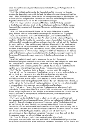 einem für euch bisher noch ganz unbekannten natürlichen Wege, die Naturgeisterwelt zu
erschließen!
[114,02] Das Licht dieses Steines hat die Eigenschaft, auf die Lebensnerven über der
Magengrube derart einzuwirken, daß die Seele ihr Sehvermögen nach längerem Einwirken
dieses Lichtes dahin zieht und dadurch selbst die verborgensten Dinge zu sehen beginnt. Euer
Schauen wird sich nun ganz dahin versetzen, und ihr werdet dadurch mit geschlossenen
Augen besser sehen als so nun mit den offensten Fleischesaugen.
[114,03] Für einige Menschen hat auch der Mond eine ähnliche Wirkung, jedoch nie
in dem hohen und mächtigen Grade wie das Licht eben dieses Steines. Schließet nun eure
Augen und überzeuget euch, ob ihr mit der Magengrube nicht besser sehet denn mit den
Naturaugen!“
[114,04] Auf diese Meine Worte schlossen alle die Augen und konnten sich nicht
genug wundern über dies allerschärfste Sehvermögen der Seele durch die Magengrube.
[114,05] Nur Mathael und seine vier Gefährten sagten: „Dies wunderliche Schauen
ist uns durchaus nicht fremd; denn auf diese Art sahen wir oft die seltensten Dinge und
wandelten oft über Stellen, über die im natürlich- wachen Zustande kein Sterblicher ohne den
gräßlichsten Fall hinwegkommen könnte, und sahen dabei alle Luft, wie auch das Gewässer
der Meere und Seen, Flüsse und Bäche stets dicht angefüllt mit allerlei der wundersamen
Fratzen und Larven, die sich in der Luft schneller oder langsamer fortschoben nach allen
bekannten Windrichtungen; auch schwebten sie auf und nieder, drehten sich bald langsam,
bald ganz geschwind in Kreisen. Einige saßen gewisserart wie Schneeflocken auf die Erde
nieder und verkrochen sich gewissermaßen schnell in ihre Furchen; einige wurden wie ein
Tau von den Pflanzen aufgesogen, andere vom Erdreiche, und noch einige von allerlei
Gestein.
[114,06] Die ins Erdreich sich verkriechenden und die von der Pflanzen- und
Steinwelt aufgesogenen kamen nicht wieder zum Vorscheine; aber wo irgendein Baum oder
ein Kraut oder etwas Tierisches verweste, da erhoben sich, anfangs wie ein leichter,
schimmernder Dunst aussehend, allerlei neue Gebilde, die sich bald zu Hunderttausenden
ergriffen und in eine schon ganz gut ausgebildete Form zusammenschmolzen.
[114,07] War die Form einmal fertig, so dauerte es gar nicht lange, daß sich diese
Form, wie mit einer Art von eigenem Bewußtsein versehen, zu bewegen anfing und also tat
wie ein Hund, so er etwas sucht, was seine Spürnase irgendwo aufgewittert hat.
[114,08] Wir sahen diese Wesen gewöhnlich den Herden von Schafen, Ziegen,
Rindern zuschweben. Hatten sie eine solche erreicht, so blieben sie unter derselben; und
wurde von den Tieren eine Begattung verübt, wozu sie die Tiere sehr anzureizen schienen, da
wurden sie von den Tieren, die sich begatteten, abermals, wie ein Tau vom schon etwas dürr
gewordenen Grase, eingesogen und kamen nicht mehr zum Vorscheine.
[114,09] Viele solcher Formen eilten auch den Gewässern zu und schwammen leicht
gleitend eine Zeitlang auf der Oberfläche herum. Einige tauchten darauf entschieden unters
Wasser; einige drängten sich zu einer nebligen Masse mehr zusammen und tauchten dann erst
unter, so sie wieder in eine neue Form zusammenschmolzen, die nicht selten einem
Wassertiere ähnlich sah.
[114,10] Aber was das Sonderbarste war, so sahen wir, wie jetzt aus dem Wasser sich
stets tausenderlei Fratzen, Larven und Formen erhoben, und sie hatten die beiläufige Gestalt
von allerlei fliegenden Insekten, wie auch von kleinen und großen Vögeln jeder möglichen
Art und Gattung. Sie hatten förmlich ganz gut ausgebildete Flügel, Beine und andere
Extremitäten; aber sie bedienten sich derselben nicht wie die Vögel, sondern es hing alles an
ihnen, und sie schwebten dann mehr wie Flaumen oder Flocken in der Luft umher. Nur wenn
ein Schwarm wirklicher Vögel in ihre Nähe geflogen kam, sah man wirkliche
Lebensregungen an diesen dunstigen Larven und Formen; sie zogen dann auch mit dem
Schwarm und wurden von selbem in Kürze wie aufgezehrt.
[114,11] Aus der Höhe aber entdeckten wir stets wie einen lichten Staub
herabregnen, manchmal mehr, manchmal weniger dicht, und besonders häufig war er über
den Wasserflächen zu ersehen. Wenn man diesen Staub näher betrachtete, so fand man an ihm
 
