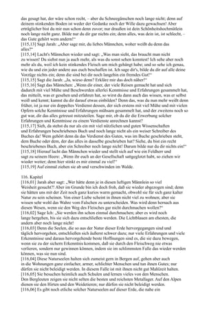 das gesagt hat, der wäre schon recht, – aber du Schneegänschen noch lange nicht; denn auf
deinem stinkenden Boden ist weder der Gedanke noch der Wille dazu gewachsen! Aber
erträglicher bist du mir nun schon denn zuvor; nur draußen ist dein Schönheitshochmütlein
noch lange nicht ganz. Bilde nur du dir gar nichts ein; denn alles, was dein ist, ist schlecht, –
das Gute gehört wem andern!“
[115,13] Sagt Jarah: „Aber sage mir, du liebes Männchen, woher weißt du denn das
alles?“
[115,14] Lacht's Männchen wieder und sagt: „Was man sieht, das braucht man nicht
zu wissen! Du siehst nun ja auch mehr, als was du sonst sehen konntest! Ich sehe aber noch
mehr als du, weil ich kein stinkendes Fleisch um mich gehängt habe; und so sehe ich genau,
wie du und ein jeder andere aus euch beschaffen ist. Ich sage dir's, bilde du dir auf alle deine
Vorzüge nichts ein; denn die sind bei dir noch langehin ein fremdes Gut!“
[115,15] Sagt die Jarah: „Ja, wieso denn? Erkläre mir das doch näher!“
[115,16] Sagt das Männchen: „Wenn dir einer, der viele Reisen gemacht hat und sich
dadurch mit viel Mühe und Beschwerden allerlei Kenntnisse und Erfahrungen gesammelt hat,
das mitteilt, was er gesehen und erfahren hat, so wirst du dann auch das wissen, was er selbst
weiß und kennt; kannst du dir darauf etwas einbilden? Denn das, was du nun mehr weißt denn
früher, ist ja nur ein doppeltes Verdienst dessen, der sich erstens mit viel Mühe und mit vielen
Opfern solche Kenntnisse und Erfahrungen mühsam gesammelt hat, und der zweitens noch so
gut war, dir das alles getreust mitzuteilen. Sage mir, ob du dir die Erwerbung solcher
Erfahrungen und Kenntnisse zu einem Verdienste anrechnen kannst?
[115,17] Sieh, da stehst du nur als ein mit viel nützlichen und guten Wissenschaften
und Erfahrungen beschriebenes Buch und noch lange nicht als ein weiser Schreiber des
Buches da! Wem gehört denn da das Verdienst des Guten, was im Buche geschrieben steht,
dem Buche oder dem, der das alles in dasselbe geschrieben hat? Siehe, du bist ein recht
beschriebenes Buch, aber ein Schreiber noch lange nicht! Darum bilde nur du dir nichts ein!“
[115,18] Hierauf lacht das Männchen wieder und stellt sich auf wie ein Feldherr und
sagt zu seinem Heere: „Wenn ihr euch an der Gesellschaft sattgeglotzt habt, so ziehen wir
wieder weiter; denn hier stinkt es mir einmal zu viel!“
[115,19] Auf einmal ziehen sie ab und verschwinden im Walde.

116. Kapitel
[116,01] Jarah aber sagt: „Wer hätte denn je in diesen luftigen Männlein so viel
Weisheit gesucht?! Aber im Grunde bin ich doch froh, daß sie wieder abgezogen sind; denn
sie hätten uns mit der Zeit noch ganz kurios warm gemacht, obwohl sie für sich ganz kalter
Natur zu sein scheinen. Von einer Liebe scheint in ihnen nicht viel zu wohnen; aber sie
wissen sehr wohl das Wahre vom Falschen zu unterscheiden. Was wird denn hernach aus
diesen Wesen, wenn sie den Weg des Fleisches gar nicht durchmachen wollen?“
[116,02] Sage Ich: „Sie werden ihn schon einmal durchmachen; aber es wird noch
lange hergehen, bis sie sich dazu entschließen werden. Die Lichtblauen am ehesten, die
andern aber noch lange nicht!
[116,03] Denn die Seelen, die so aus der Natur dieser Erde hervorgegangen sind und
täglich hervorgehen, entschließen sich äußerst schwer dazu; nur viele Erfahrungen und viele
Erkenntnisse und daraus hervorgehende beste Hoffnungen sind es, die sie dazu bewegen,
wenn sie zu der sichern Erkenntnis kommen, daß sie durch den Fleischweg nie etwas
verlieren, sondern nur gewinnen können, indem sie im schlimmsten Falle das wieder werden
können, was sie nun sind.
[116,04] Diese Naturseelen halten sich zumeist gern in Bergen auf, gehen aber auch
in die Wohnungen ganz einfacher, armer, schlichter Menschen und tun ihnen Gutes; nur
dürfen sie nicht beleidigt werden. In diesem Falle ist mit ihnen nicht gut Mahlzeit halten.
[116,05] Sie besuchen heimlich auch Schulen und lernen vieles von den Menschen.
Den Bergleuten zeigen sie nicht selten die besten und reichsten Metallager. Auf den Alpen
dienen sie den Hirten und den Weidetieren; nur dürfen sie nicht beleidigt werden.
[116,06] Es gibt noch etliche solcher Naturseelen auf dieser Erde, die nahe ein
 