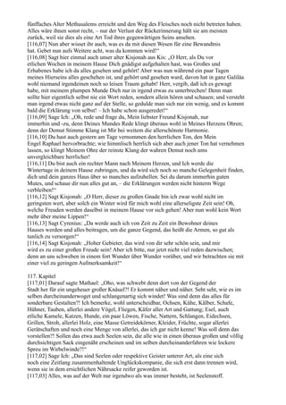 fünffaches Alter Methusalems erreicht und den Weg des Fleisches noch nicht betreten haben.
Alles wäre ihnen sonst recht, – nur der Verlust der Rückerinnerung hält sie am meisten
zurück, weil sie dies als eine Art Tod ihres gegenwärtigen Seins ansehen.
[116,07] Nun aber wisset ihr auch, was es da mit diesen Wesen für eine Bewandtnis
hat. Gebet nun aufs Weitere acht, was da kommen wird!“
[116,08] Sagt hier einmal auch unser alter Kisjonah aus Kis: „O Herr, als Du vor
etlichen Wochen in meinem Hause Dich gnädigst aufgehalten hast, was Großes und
Erhabenes habe ich da alles gesehen und gehört! Aber was nun während ein paar Tagen
meines Hierseins alles geschehen ist, und gehört und gesehen ward, davon hat in ganz Galiläa
wohl niemand irgendeinen noch so leisen Traum gehabt! Herr, vergib, daß ich es gewagt
habe, mit meinem plumpen Munde Dich nur in irgend etwas zu unterbrechen! Denn man
sollte hier eigentlich selbst nie ein Wort reden, sondern allein hören und schauen; und versteht
man irgend etwas nicht ganz auf der Stelle, so gedulde man sich nur ein wenig, und es kommt
bald die Erklärung von selbst! – Ich habe schon ausgeredet!“
[116,09] Sage Ich: „Oh, rede und frage du, Mein liebster Freund Kisjonah, nur
immerhin und -zu, denn Deines Mundes Rede klingt überaus wohl in Meines Herzens Ohren;
denn der Demut Stimme Klang ist Mir bei weitem die allerschönste Harmonie.
[116,10] Du hast auch gestern am Tage vernommen den herrlichen Ton, den Mein
Engel Raphael hervorbrachte; wie himmlisch herrlich sich aber auch jener Ton hat vernehmen
lassen, so klingt Meinem Ohre der reinste Klang der wahren Demut noch ums
unvergleichbare herrlicher!
[116,11] Du bist auch ein rechter Mann nach Meinem Herzen, und Ich werde die
Wintertage in deinem Hause zubringen, und da wird sich noch so manche Gelegenheit finden,
dich und dein ganzes Haus über so manches aufzuhellen. Sei du darum immerhin guten
Mutes, und schaue dir nun alles gut an, – die Erklärungen werden nicht hinterm Wege
verbleiben!“
[116,12] Sagt Kisjonah: „O Herr, dieser zu großen Gnade bin ich zwar wohl nicht im
geringsten wert, aber solch ein Winter wird für mich wohl eine allerseligste Zeit sein! Oh,
welche Freuden werden daselbst in meinem Hause vor sich gehen! Aber nun wohl kein Wort
mehr über meine Lippen!“
[116,13] Sagt Cyrenius: „Da werde auch ich von Zeit zu Zeit ein Bewohner deines
Hauses werden und alles beitragen, um die ganze Gegend, das heißt die Armen, so gut als
tunlich zu versorgen!“
[116,14] Sagt Kisjonah: „Hoher Gebieter, das wird von dir sehr schön sein, und mir
wird es zu einer großen Freude sein! Aber ich bitte, nur jetzt nicht viel reden dazwischen;
denn an uns schweben in einem fort Wunder über Wunder vorüber, und wir betrachten sie mit
einer viel zu geringen Aufmerksamkeit!“

117. Kapitel
[117,01] Darauf sagte Mathael: „Oho, was schwebt denn dort von der Gegend der
Stadt her für ein ungeheuer großer Knäuel?! Er kommt näher und näher. Seht seht, wie es im
selben durcheinanderwoget und schlangenartig sich windet! Was sind denn das alles für
sonderbare Gestalten?! Ich bemerke, wohl unterscheidbar, Ochsen, Kühe, Kälber, Schafe,
Hühner, Tauben, allerlei andere Vögel, Fliegen, Käfer aller Art und Gattung; Esel, auch
etliche Kamele, Katzen, Hunde, ein paar Löwen, Fische, Nattern, Schlangen, Eidechsen,
Grillen, Stroh, allerlei Holz, eine Masse Getreidekörner, Kleider, Früchte, sogar allerlei
Gerätschaften und noch eine Menge von allerlei, das ich gar nicht kenne! Was soll denn das
vorstellen?! Sollen das etwa auch Seelen sein, die alle wie in einen überaus großen und völlig
durchsichtigen Sack eingenäht erscheinen und im selben durcheinanderfahren wie lockere
Spreu im Wirbelwinde?!“
[117,02] Sage Ich: „Das sind Seelen oder respektive Geister unterer Art, als eine sich
noch eine Zeitlang zusammenhaltende Unglückskompanie, die sich erst dann trennen wird,
wenn sie in dem ersichtlichen Nährsacke reifer geworden ist.
[117,03] Alles, was auf der Welt nur irgendwo als was immer besteht, ist Seelenstoff.
 