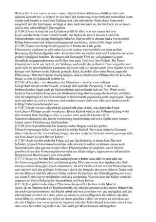 Wird er durch was immer in seiner materiellen Kohäsion (Zusammenhalt) zerstört und
dadurch seelisch frei, so ergreift er sich nach der Zerstörung in der früheren materiellen Form
wieder und besteht so noch eine Zeitlang fort. Hat sich mit der Weile diese Form mehr
ausgereift mit der Intelligenz, so fängt er dann nach und nach an, die alte Form zu verlassen
und in eine lebensfähigere überzugehen.
[117,04] Dieser Knäuel ist ein Aufnahmegefäß für alles; was nur immer bei dem
Feuer und durch das Feuer zerstört wurde, das findest du nun in diesem Knäuel als
Seelensubstanz, mit einiger Intelligenz behaftet. Daß sie alle in diesem Sacke wie in einem
Käfige beisammen und untereinandergemengt erscheinen, daran ist die Angst schuld.
[117,05] Wenn zum Beispiel auf irgendeinem Punkte der Erde große
Elementarrevolutionen in sehr naher Aussicht stehen, was natürlich von einer großen
Bewegung der Naturerdgeister oder -seelen herrührt, so werden auch alle Tierseelen von einer
großen Bangigkeit befallen. Da fangen alle Gattungen Tiere an, sich gegenseitig ganz
freundlich entgegenzukommen und bilden eine ganz friedliche Gesellschaft. Die Natter
kümmert sich nicht um ihr Gift, die Schlange auch nicht; die reißenden Tiere vergreifen sich
nicht mehr an den friedlichen Lämmern; die Biene und die Wespe haben ihren Stachel wie ein
Krieger sein Schwert in die Scheide gesteckt. Kurz, da ändert alles seine Natur; sogar die
Pflanzenwelt läßt ihre Häupter traurig hängen, und es erhebt keine Pflanze eher ihr keusches
Haupt, als bis die Kalamität vorüber ist.
[117,06] Alles aber – mit Ausnahme der Menschen –, was bei einer solchen
Gelegenheit irdisch zerstört wurde, vereinigt sich nach der Zerstörung in der noch
fortbestehenden Angst auch als Seelensubstanz und umhäutet sich zur Not. Wenn so ein
lockerer Seelenknäuel dann etwa ein Jahrhundert lang also herumgeschwärmt hat, so haben
sich die ursprünglich verschiedenartigen Seelenelemente gegenseitig mehr angezogen, fangen
nach und nach an, sich zu vereinen, und machen sonach dann eine oder auch mehrere recht
kräftige Naturmenschenseelen aus.
[117,07] Dieser vor uns schwebende Knäuel faßt alles in sich, was durch das Feuer
von Cäsarea Philippi zerstört worden ist. Dieser Knäuel wird zu der Vollentwicklung wohl
über hundert Jahre benötigen; aber es werden dann auch über hundert reife
Naturmenschenseelen die leichte Umhäutung durchbrechen und etwa wieder nach hundert
Jahren unsern Fleischesweg durchmachen.
[117,08] Bei Feuersbrünsten, bei feuerspeienden Bergen, auch bei großen
Überschwemmungen bilden sich gleichfort solche Knäuel. Wo wenig tierische Elemente
dabei sind, dauert die Umwandlung länger; wo aber tierische Elemente daruntergemengt sind,
wie hier, dauert sie gewöhnlich kürzer.
[117,09] Auch ist eben nicht die Folge, daß aus den Knäueln, in denen kein Tier sich
befindet, dennoch Naturmenschenseelen sich entwickeln sollen; es können daraus auch
Naturtierseelen oder gar nur wieder edlere Pflanzenseelen hervorgehen, welch letztere
gewöhnlich aus den Verwesungsdünsten oder aus allerleiartigen, sogenannten vulkanischen
Dämpfen und Rauchmassen sich entwickeln.
[117,10] Kurz, wo bei den Dünsten nachgewiesen werden kann, daß sie entweder aus
der Verwesung grob-tierischer und ebenso grober Pflanzenmaterie hervorgehen oder bloß
mineralischen Gärungsprozessen entstammen, da entwickeln sich nur allerlei Pflanzenseelen
und vereinen sich den gröbsten Teilen nach durch die Wurzeln, den etwas edleren Teilen nach
mit den Blättern und den edelsten Teilen nach bei Gelegenheit der Blütenbegattung mit einer
aus einem Keime hervorbrechenden und tätig werdenden Pflanzenseele und bilden somit die
segenreiche Vervielfachung der Samenkörner und ihrer Keime.
[117,11] Die gröberen derartigen Pflanzenseelenspezifika bleiben in der Materie
sitzen, als im Stamme und im Holzfaserstoffe, die edleren kommen in das zartere Blätterwerk,
die noch edleren bestimmen die Frucht selbst und was derselben vor- und nachgehet, und die
alleredelsten vereinen sich dann schon zu einem in sich intelligenten Keimleben, das dann
schon fähig ist, entweder sich selbst zu einem gleichen Leben von neuem zu erwecken, um
die alte Tätigkeit von vorne herein zu beginnen oder durch den Genuß von seiten eines Tieres
oder eines Menschen sogleich in die Tier- oder gar Menschenseele überzugehen.
 