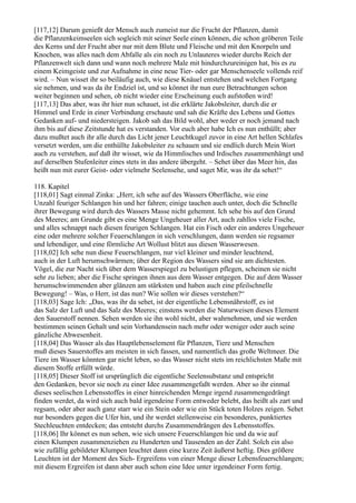 [117,12] Darum genießt der Mensch auch zumeist nur die Frucht der Pflanzen, damit
die Pflanzenkeimseelen sich sogleich mit seiner Seele einen können, die schon gröberen Teile
des Kerns und der Frucht aber nur mit dem Blute und Fleische und mit den Knorpeln und
Knochen, was alles nach dem Abfalle als ein noch zu Unlauteres wieder durchs Reich der
Pflanzenwelt sich dann und wann noch mehrere Male mit hindurchzureinigen hat, bis es zu
einem Keimgeiste und zur Aufnahme in eine neue Tier- oder gar Menschenseele vollends reif
wird. – Nun wisset ihr so beiläufig auch, wie diese Knäuel entstehen und welchen Fortgang
sie nehmen, und was da ihr Endziel ist, und so könnet ihr nun eure Betrachtungen schon
weiter beginnen und sehen, ob nicht wieder eine Erscheinung euch aufstoßen wird!
[117,13] Das aber, was ihr hier nun schauet, ist die erklärte Jakobsleiter, durch die er
Himmel und Erde in einer Verbindung erschaute und sah die Kräfte des Lebens und Gottes
Gedanken auf- und niedersteigen. Jakob sah das Bild wohl, aber weder er noch jemand nach
ihm bis auf diese Zeitstunde hat es verstanden. Vor euch aber habe Ich es nun enthüllt; aber
dazu mußtet auch ihr alle durch das Licht jener Leuchtkugel zuvor in eine Art hellen Schlafes
versetzt werden, um die enthüllte Jakobsleiter zu schauen und sie endlich durch Mein Wort
auch zu verstehen, auf daß ihr wisset, wie da Himmlisches und Irdisches zusammenhängt und
auf derselben Stufenleiter eines stets in das andere übergeht. – Sehet über das Meer hin, das
heißt nun mit eurer Geist- oder vielmehr Seelensehe, und saget Mir, was ihr da sehet!“

118. Kapitel
[118,01] Sagt einmal Zinka: „Herr, ich sehe auf des Wassers Oberfläche, wie eine
Unzahl feuriger Schlangen hin und her fahren; einige tauchen auch unter, doch die Schnelle
ihrer Bewegung wird durch des Wassers Masse nicht gehemmt. Ich sehe bis auf den Grund
des Meeres; am Grunde gibt es eine Menge Ungeheuer aller Art, auch zahllos viele Fische,
und alles schnappt nach diesen feurigen Schlangen. Hat ein Fisch oder ein anderes Ungeheuer
eine oder mehrere solcher Feuerschlangen in sich verschlungen, dann werden sie regsamer
und lebendiger, und eine förmliche Art Wollust blitzt aus diesen Wasserwesen.
[118,02] Ich sehe nun diese Feuerschlangen, nur viel kleiner und minder leuchtend,
auch in der Luft herumschwärmen; über der Region des Wassers sind sie am dichtesten.
Vögel, die zur Nacht sich über dem Wasserspiegel zu belustigen pflegen, scheinen sie nicht
sehr zu lieben; aber die Fische springen ihnen aus dem Wasser entgegen. Die auf dem Wasser
herumschwimmenden aber glänzen am stärksten und haben auch eine pfeilschnelle
Bewegung! – Was, o Herr, ist das nun? Wie sollen wir dieses verstehen?“
[118,03] Sage Ich: „Das, was ihr da sehet, ist der eigentliche Lebensnährstoff, es ist
das Salz der Luft und das Salz des Meeres; einstens werden die Naturweisen dieses Element
den Sauerstoff nennen. Sehen werden sie ihn wohl nicht, aber wahrnehmen, und sie werden
bestimmen seinen Gehalt und sein Vorhandensein nach mehr oder weniger oder auch seine
gänzliche Abwesenheit.
[118,04] Das Wasser als das Hauptlebenselement für Pflanzen, Tiere und Menschen
muß dieses Sauerstoffes am meisten in sich fassen, und namentlich das große Weltmeer. Die
Tiere im Wasser könnten gar nicht leben, so das Wasser nicht stets im reichlichsten Maße mit
diesem Stoffe erfüllt würde.
[118,05] Dieser Stoff ist ursprünglich die eigentliche Seelensubstanz und entspricht
den Gedanken, bevor sie noch zu einer Idee zusammengefaßt werden. Aber so ihr einmal
dieses seelischen Lebensstoffes in einer hinreichenden Menge irgend zusammengedrängt
finden werdet, da wird sich auch bald irgendeine Form entweder belebt, das heißt als zart und
regsam, oder aber auch ganz starr wie ein Stein oder wie ein Stück toten Holzes zeigen. Sehet
nur besonders gegen die Ufer hin, und ihr werdet stellenweise ein besonderes, punktiertes
Stechleuchten entdecken; das entsteht durchs Zusammendrängen des Lebensstoffes.
[118,06] Ihr könnet es nun sehen, wie sich unsere Feuerschlangen hie und da wie auf
einen Klumpen zusammenziehen zu Hunderten und Tausenden an der Zahl. Solch ein also
wie zufällig gebildeter Klumpen leuchtet dann eine kurze Zeit äußerst heftig. Dies größere
Leuchten ist der Moment des Sich- Ergreifens von einer Menge dieser Lebensfeuerschlangen;
mit diesem Ergreifen ist dann aber auch schon eine Idee unter irgendeiner Form fertig.
 