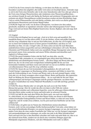 [118,07] Ist die Form einmal in der Ordnung, so tritt dann eine Ruhe ein, und das
besondere Leuchten hat aufgehört; aber dafür wird schon ein Geschöpf daraus. Entweder zeigt
es sich in der Form eines Kristalles oder in der eines Samenkornes oder Eies oder gar schon in
der Form eines fertigen Wassertierchens oder mindestens eines Wassermoospflänzchens, –
aus welchem Grunde ihr auch sehr häufig die flacheren und seichteren Ufergegenden stets am
reichsten mit allerlei Wasserpflanzen werdet bewachsen ersehen mit dem fleischlichen Auge.
Und wo solche Pflanzenstellen sich sehr häufig vorfinden, dort wird es an allerlei größeren
und kleineren Wassertieren auch keinen Mangel haben.
[118,08] Ihr fraget nun wohl, wer da diese Lebensgeister, von denen eins dem andern
gleichsieht, modelliert zu irgendeiner entweder starren oder lebensregsamen Form?! Diese
Frage wird euch am besten Mein Raphael beantworten. Komm, Raphael, rede und zeige dich
praktisch!“

119. Kapitel
[119,01] Hier tritt Raphael hervor und sagt: „Gott ist in Sich ewig und unendlich. Der
unendliche Raum ist von Ihm allein erfüllt. Er als der höchste, reinste und größte Gedanke
und die ewig vollendetste Idee in und aus Sich Selbst kann, als alles das von Ewigkeit, auch
nur in einem fort Gedanken fassen in Seiner ganzen Unendlichkeit, und diese ist voll
derselben aus Ihm; wir (die ,Urengel‘) aber, als Seine schon seit den für euch Menschen
undenklichsten Zeiten ausgereiften und nun selbständigen Lebensideen voll Licht, Weisheit,
Erkenntnis und Willenskraft, haben noch eine unendliche Menge Dienstgeister unter uns, die
gewisserart unsere Arme ausmachen und unsern Willen erkennen und denselben auch
sogleich in Vollzug setzen.
[119,02] Die puren Gedanken Gottes sind der Stoff, aus dem alles, was die
Unendlichkeit faßt, entstanden ist: wir ursprünglich ganz allein durch den Willen des
allerhöchsten und allmächtigsten Geistes Gottes, – alle diese Dinge und Wesen aber dann
durch uns, die wir die ersten und vorzüglichsten Aufnahmegefäße für die aus Gott
kommenden Gedanken und Ideen waren und sind und von nun an in erhöhter und stets
vervollkommneterer Weise auch für ewig verbleiben werden.
[119,03] Wir fassen die aus Gott kommenden Lebensgedanken, die sich euch in der
Gestalt feuriger Langzungen zur Beschauung stellen, zusammen und bilden in einem fort,
nach der Gottesordnung in uns, Formen und Wesen; und so da euch jemand fragete, woher
Gott oder wir, als Seine sozusagen schon ewigen Diener, Boten und Knechte, den materiellen
Stoff zur Bildung der Wesen hergenommen haben, – da vor euch habt ihr ihn nun! Diese
schlangenartigen und feurigen Langzungen sind die geistigen Bausteine, aus denen alles, was
die ganze Unendlichkeit nur immer Materiell-Wesenhaftes in sich faßt und birgt, gemacht
worden ist.
[119,04] Wie dieses Machen aber vor sich geht, hat euch zuvor der Herr Selbst
überaus klar gezeigt. Aber ihr werdet das alles erst dann in aller Fülle der wahren
Lebensklarheit einsehen und vollkommen begreifen, wenn ihr selbst ganz lebensvollendet vor
Gott dem Herrn stehen werdet im Geiste und nicht mehr im schweren Fleische.
[119,05] Auf daß ihr aber nach dem Willen des Herrn auch, was euch nun möglich
ist, sehen könnet, wie wir mächtigen und alten Diener Gottes aus diesen in dem Raume
umherschwebenden Gottesgedanken Formen und Wesen bilden, so sehet mit eurer Seele
Augen her, und ihr werdet etwas erfahren, was bis jetzt noch kein Sterblicher auf der Erde
erfahren hat!
[119,06] Sehet, ich gebot nun im Namen des Allerhöchsten meinen dienstbaren
Geistern, recht viel des notwendigen Stoffes hierherzuschaffen! Und sehet, schon haben wir
nun einen hellstrahlenden Klumpen von unseren feurigen Langzungen vor uns, der noch keine
andere Form denn die eines runden Feuerballes hat! Sehet nur, wie die feurigen Langzungen
sich aneinanderdrängen und -schmiegen, als wollte eine jede in die Mitte hineinkriechen!
Nach und nach tritt nun in dem Bestreben scheinbar stets mehr und mehr Ruhe ein; aber es ist
dies dennoch keine Ruhe, sondern nur ein durch stets vermehrtes Drängen gegen den
Mittelpunkt eingetretenes Hindernis, sich dem Mittelpunkte noch mehr zu nähern.
 