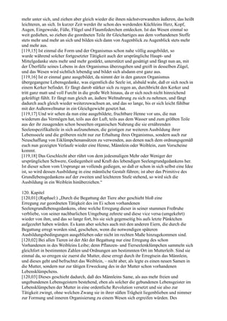 mehr unter sich, und ziehen aber gleich wieder die ihnen nächstverwandten äußeren, das heißt
leichteren, an sich. In kurzer Zeit werdet ihr schon des werdenden Küchleins Herz, Kopf,
Augen, Eingeweide, Füße, Flügel und Flaumfederchen entdecken. Ist das Wesen einmal so
weit gediehen, so ziehen die geordneten Teile ihr Gleichartiges aus dem vorhandenen Stoffe
stets mehr und mehr an sich und bilden sich dann von Augenblick zu Augenblick stets mehr
und mehr aus.
[119,15] Ist einmal die Form und der Organismus schon nahe völlig ausgebildet, so
wurde während solcher fortgesetzter Tätigkeit auch der ursprüngliche Haupt- und
Mittelgedanke stets mehr und mehr gestärkt, unterstützt und gesättigt und fängt nun an, mit
der Überfülle seines Lebens in den Organismus überzugehen und greift in desselben Zügel,
und das Wesen wird sichtlich lebendig und bildet sich alsdann erst ganz aus.
[119,16] Ist er einmal ganz ausgebildet, da nimmt der in den ganzen Organismus
übergegangene Lebensgedanke, was eigentlich die Seele ist, alsbald wahr, daß er sich noch in
einem Kerker befindet. Er fängt darob stärker sich zu regen an, durchbricht den Kerker und
tritt ganz matt und voll Furcht in die große Welt hinaus, da er sich noch nicht hinreichend
gekräftigt fühlt. Er fängt nun gleich an, äußere Weltnahrung zu sich zu nehmen, und fängt
dadurch auch gleich wieder weiterzuwachsen an, und das so lange, bis er sich leicht fühlbar
mit der Außenweltnatur in ein Gleichgewicht gesetzt hat.
[119,17] Und wir sehen da nun eine ausgebildete, fruchtbare Henne vor uns, die nun
wiederum das Vermögen hat, teils aus der Luft, teils aus dem Wasser und zum größten Teile
aus der ihr zusagenden schon beseelten organischen Nahrung die sie ernährenden
Seelenspezifikalteile in sich aufzunehmen, die geistigen zur weiteren Ausbildung ihrer
Lebensseele und die gröberen nicht nur zur Erhaltung ihres Organismus, sondern auch zur
Neuschaffung von Eiklümpchenansätzen zu verwenden, aus denen nach dem ordnungsgemäß
euch nun gezeigten Verlaufe wieder eine Henne, Männlein oder Weiblein, zum Vorscheine
kommt.
[119,18] Das Geschlecht aber rührt von dem jedesmaligen Mehr oder Weniger der
ursprünglichen Schwere, Gediegenheit und Kraft des lebendigen Seelengrundgedankens her.
Ist dieser schon vom Ursprunge an vollends gediegen, so daß er schon in sich selbst eine Idee
ist, so wird dessen Ausbildung in eine männliche Gestalt führen; ist aber das Primitive des
Grundlebensgedankens auf der zweiten und leichteren Stufe stehend, so wird sich die
Ausbildung in ein Weiblein hinüberziehen.“

120. Kapitel
[120,01] (Raphael:) „Durch die Begattung der Tiere aber geschieht bloß eine
Erregung zur geordneten Tätigkeit des im Ei schon vorhandenen
Seelengrundlebensgedankens, ohne welche Erregung dieser in seiner stummen Freßruhe
verbliebe, von seiner nachbarlichen Umgebung zehrete und diese vice versa (umgekehrt)
wieder von ihm, und das so lange fort, bis sie sich gegenseitig bis aufs letzte Pünktchen
aufgezehrt haben würden. Es kann aber solches auch mit den anderen Eiern, die durch die
Begattung erregt worden sind, geschehen, wenn die notwendigen späteren
Ausbildungsbedingungen ausgeblieben oder nicht im rechten Maße hinzugekommen sind.
[120,02] Bei allen Tieren ist der Akt der Begattung nur eine Erregung des schon
Vorhandenen in des Weibleins Leibe; denn Pflanzen- und Tierseelenklümpchen sammeln sich
gleichfort in bestimmten Zahlen und Ordnungen am bestimmten Ort im Mutterleib. Sind sie
einmal da, so erregen sie zuerst die Mutter, diese erregt durch ihr Erregtsein das Männlein,
und dieses geht und befruchtet das Weiblein, – nicht aber, als legte es einen neuen Samen in
die Mutter, sondern nur zur tätigen Erweckung des in der Mutter schon vorhandenen
Lebensklümpchens.
[120,03] Dieses geschieht dadurch, daß des Männleins Same, als aus mehr freien und
ungebundenen Lebensgeistern bestehend, eben als solcher die gebundenen Lebensgeister im
Lebensklümpchen der Mutter in eine ordentliche Revolution versetzt und sie also zur
Tätigkeit zwingt, ohne welchen Zwang sie in ihrer süßen Trägheit liegenblieben und nimmer
zur Formung und inneren Organisierung zu einem Wesen sich ergreifen würden. Des
 