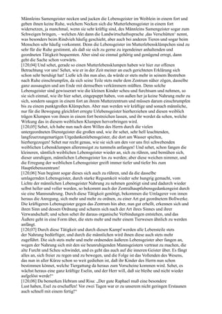 Männleins Samengeister necken und jucken die Lebensgeister im Weiblein in einem fort und
geben ihnen keine Ruhe, welchem Necken sich die Mutterlebensgeister in einem fort
widersetzen, ja manchmal, wenn sie sehr kräftig sind, des Männleins Samengeister sogar zum
Schweigen bringen, – welchen Akt dann die Landwirtschaftssprache ,das Verschütten‘ nennt,
was besonders beim Rindvieh häufig geschieht, aber auch bei anderen Tieren und sogar beim
Menschen sehr häufig vorkommt. Denn die Lebensgeister im Mutterlebensklümpchen sind zu
sehr für die Ruhe gestimmt, als daß sie sich zu gerne zu irgendeiner anhaltenden und
geordneten Tätigkeit bequemten. Aber sind sie einmal gehörig und genügend erregt, dann
geht die Sache schon vorwärts.
[120,04] Und sehet, gerade so einen Mutterlebensklumpen haben wir hier zur offenen
Betrachtung vor uns! Sehet, wie er in der Zeit meiner an euch gerichteten Erklärung sich
schon sehr beruhigt hat! Ließe ich ihn nun also, da würde er stets mehr in seinem Bestreben
nach Ruhe einschrumpfen, da sich seine Teile stets mehr dem Zentrum näher zögen, dasselbe
ganz aussaugten und am Ende mit demselben verkümmern müßten. Denn solche
Lebensgeister sind gewisserart wie die kleinen Kinder scheu und furchtsam und nehmen, so
sie sich einmal, wie ihr hier sehet, eingepuppt haben, von außen her ja keine Nahrung mehr zu
sich, sondern saugen in einem fort an ihrem Mutterzentrum und müssen darum einschrumpfen
bis zu einem punktgroßen Klümpchen. Aber nun werden wir kräftige und sonach männliche,
nur für die Bewegung gleichfort erregte Urlebensgeister hierherziehen und diesen weiblich
trägen Klumpen von ihnen in einem fort bestreichen lassen, und ihr werdet da sehen, welche
Wirkung das in diesem weiblichen Klumpen hervorbringen wird.
[120,05] Sehet, ich habe nun nach dem Willen des Herrn durch die vielen
untergeordneten Dienstgeister die großen und, wie ihr sehet, sehr hell leuchtenden,
langfeuerzungenartigen Urgedankenlebensgeister, die dort am Wasser spielten,
hierhergezogen! Sehet nur recht genau, wie sie sich um den vor uns frei schwebenden
weiblichen Lebensklumpen alleremsigst zu tummeln anfangen! Und sehet, schon fangen die
kleineren, sämtlich weiblichen Lebensgeister wieder an, sich zu rühren, und bemühen sich,
dieser unruhigen, männlichen Lebensgeister los zu werden; aber diese weichen nimmer, und
die Erregung der weiblichen Lebensgeister greift immer tiefer und tiefer bis zum
Hauptlebenszentrum!
[120,06] Nun beginnt sogar dieses sich auch zu rühren, und da die dasselbe
umlagernden Lebensgeister, durch starke Regsamkeit wieder sehr hungrig gemacht, vom
Lichte der männlichen Lebensgeister Nahrung zu nehmen genötigt sind und dadurch wieder
selbst heller und voller werden, so bekommt auch der Zentralhauptlebensgedankengeist durch
sie eine Mannsnahrung. Durch diese Tätigkeit genötigt, bekommen die Umlagerer von innen
heraus die Anregung, sich mehr und mehr zu ordnen, zu einer Art gut geordnetem Bollwerke.
Die kräftigeren Lebensgeister gegen das Zentrum hin aber, nun gut erhellt, erkennen sich und
ihren Sinn und dessen Ordnung und scharen sich nach der Art ihres Sinnes und ihrer
Verwandschaft; und schon sehet ihr daraus organische Verbindungen entstehen, und das
Äußere geht in eine Form über, die stets mehr und mehr einem Tierwesen ähnlich zu werden
anfängt.
[120,07] Durch diese Tätigkeit und durch diesen Kampf werden alle Lebensteile stets
der Nahrung bedürftiger, und durch die männlichen wird ihnen diese auch stets mehr
zugeführt. Die sich stets mehr und mehr ordnenden äußeren Lebensgeister aber fangen an,
wegen der Nahrung sich mit den sie beunruhigenden Mannsgeistern vertraut zu machen, die
alte Furcht und Scheu schwindet, und es geht das auch auf die inneren Geister über. Es fängt
alles an, sich freier zu regen und zu bewegen, und die Folge ist das Vollenden des Wesens,
das nun in aller Kürze schon so weit gediehen ist, daß ihr Kinder des Herrn nun schon
bestimmen könnet, welche Tiergattung da heraus zum Vorscheine kommen wird. Sehet, es
wächst heraus eine ganz kräftige Eselin, und der Herr will, daß sie bleibe und nicht wieder
aufgelöst werde!“
[120,08] Da bemerken Hebram und Risa: „Der gute Raphael muß eine besondere
Lust haben, Esel zu erschaffen! Vor zwei Tagen war er zu unserem nicht geringen Erstaunen
auch schnell mit einem fertig!“
 