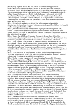 [120,09] Sagt Raphael: „Lasset das, was damals zu eurer Belehrung geschehen
mußte! Diese Eselin hat hier etwas ganz anderes zu bedeuten; sie ist das euch allen
notwendige Symbol der rechten Demut. Es geht auch euch Menschen auf der Welt bei euren
Unternehmungen nicht anders, so ihr euch in euren Urteilen und Beschlüssen übereilet, als
daß am Ende als Folge auch gewöhnlich ein Esel oder zum wenigsten ein gutes Stück
desselben zum Vorscheine kommt. Hier handelte es sich auch darum, euch schnell die
Entwicklung eines Geschöpfes wie vom Urbeginne an zu zeigen, und es kam durch die
Übereilung denn auch eine Eselin zum Vorscheine –, so ihr an der Sache schon durchaus
etwas Witziges haben wollt.
[120,10] Diese Eselin wird vom vortägigen Esel belegt werden, und es wird im
nächsten Jahr ein Mensch aus Jerusalem beides an sich kaufen, und ihres Füllens wird gedacht
werden die ewigen Zeiten hindurch!
[120,11] Doch nun nichts weiter mehr von dem; es genügt, daß ihr nun gesehen habt,
wie aus Urlebensgeistern (Gottes Einzelgedanken) ein natürliches Wesen entsteht ohne
Mutter, wie vom Urbeginne an. So ihr aber noch wollet, kann ich euch auch andere Wesen in
aller Schnelligkeit herstellen!“
[120,12] Sagen alle: „Mächtiger Diener des Herrn, es ist das durchaus nicht nötig;
denn zu unserer Belehrung haben wir an dem einen gar zu wunderbaren Beispiele mehr denn
hinreichend genug! Ein mehreres könnte uns nur mehr verwirren denn aufhellen!“
[120,13] Sagt Raphael: „Nun gut denn, so höret mich noch ein wenig weiter an! Ich
habe euch die Zeugung und die Werdung eines Wesens, welcher Art es auch sei, nun gezeigt,
einmal die in einem schon bestehenden Mutterleibe, und hier nun eine freie, wie sie zu sein
und zu bestehen pflegt auf einem jeden neuen Planeten, oder auch auf irgendeiner neu
entstandenen Insel auf einem schon alten Planeten, was von Zeit zu Zeit immer zu geschehen
pflegt.
[120,14] Aber nur dürfet ihr dieses Beispiel nicht auf die Werdung und Zeugung des
Menschen, namentlich auf dieser Erde, übertragen; obschon dabei viel Ähnliches stattfindet,
so ist aber der Grund davon dennoch höchst verschieden!
[120,15] Es hat zwar das Menschenweib auch schon einen Naturstoff in sich; wenn
aber die Zeugung geschieht auf die jedermann bekannte Weise, so wird zwar auch ein
Klümpchen befruchtet und erregt, aber es wird, wie eine Beere von einer Traube abgerissen,
an die rechte Stelle gebracht, und eine schon fertige Seele tritt da hinzu, pflegt eine Zeitlang
diese Lebensbeere, bis der Stoff in derselben so weit gediehen ist, daß die sich stets mehr
zusammenziehende Seele in den noch sehr flüssig lockeren Embryo eindringen kann, zu
welcher Verrichtung die Seele auch bei zwei Monden lang zu tun hat. Hat sie sich des
Embryos im Mutterleibe ganz bemächtigt, dann wird das Kind gleich fühlbar lebendig und
wächst dann auch schnell zur ordnungsmäßigen Größe.
[120,16] Solange die Nerven des Fleischkindes nicht völlig ausgebildet und tätig
sind, arbeitet die Seele mit Selbstbewußtsein mit allem Eifer fort und richtet sich den Leib
nach ihren Bedürfnissen ein; sind aber einmal die Nerven alle ausgebildet, und wird deren
sich stets mehr entwickelnder Geist ganz ordnungsmäßig tätig, dann begibt sich die Seele
mehr und mehr zur Ruhe und schläft am Ende in der Gegend der Nieren ganz ein. Sie weiß
nun nichts von sich selbst und vegetiert bloß, ohne alle Erinnerung an einen früheren nackten
Naturzustand. Erst etliche Monde nach der Geburt fängt sie stets mehr und mehr an zu
erwachen, was aus der Abnahme der Schlafsucht recht gut wahrgenommen werden kann; aber
bis sie zu einigem Bewußtsein gelangt, braucht es schon eine längere Zeit. Wenn ein Kind der
Sprache mächtig wird, dann erst tritt auch ein rechtes Bewußtsein in die Seele, jedoch ohne
Rückerinnerung; denn diese könnte man bei der höheren Weiterbildung der Seele auch
durchaus nicht brauchen.
[120,17] Die Seele aber sieht und erkennt nun, ganz im Fleische steckend, sonst
vorderhand nichts, als was ihr durch des Leibes Sinne vorgestellt wird, und kann etwas
anderes in sich selbst gar nicht erkennen, weil sie durch die Fleischmasse in sich derart
verfinstert ist und sein muß, daß sie zumeist gar nicht weiß, daß sie für sich auch ohne das
Fleisch da sei. Sie fühlt sich lange Zeit hindurch als mit dem Fleische ganz identisch, und es
 
