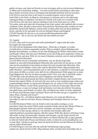 gehört viel dazu, eine Seele im Fleische so weit zu bringen, daß sie sich als etwas Selbstisches
zu fühlen und zu betrachten anfängt, – was auch wieder höchst notwendig ist; denn ohne
dieses könnte sie keinen Geist in sich bergen und denselben natürlich auch nie erwecken.
[120,18] Erst wenn der Geist in der Seele zu erwachen beginnt, wird es nach und
nach lichter in der Seele; sie fängt an, sich genauer zu erkennen und in sich selbst ganz
verborgene Dinge zu entdecken, mit denen sie freilich noch nicht viel zu machen weiß.
[120,19] Erst wenn der Geist und sein mächtiges Licht in der Seele ganz zur vollen
Tat werden, dann auch kehrt alle Erinnerung in die Seele zurück, aber natürlich alles in einem
verklärten Lichte. Da gibt es dann keinen Trug und keine Täuschung mehr, sondern nur eine
allerhellste, himmlische Wahrheit, und die Seele ist dann selbst eins mit ihrem göttlichen
Geiste, und alles in ihr und außer ihr wird zur höchsten Wonne und Seligkeit!
[120,20] Verstehet ihr alle nun so ein wenig das Bild der geheimnisvollen
Jakobsleiter? – Bis so weit ich, das Weitere der Herr Selbst mit euch!“

121. Kapitel
[121,01] „Was wohl ist uns jetzt noch nicht einleuchtend?!“ sagten nach der Lehre
des Engels alle Anwesenden.
[121,02] Und der Hauptmann Julius fügte hinzu: „Wenn das so fortgeht, so werden
wir bald selbst zu Göttern umgestaltet werden! Wäre es möglich, dieses Hellsehen nach
Belieben beizubehalten, so würden wir bei mehr Kräftigung des Willens selbst Götter werden
und Wunder wirken; aber dies unser Hellsehen ist nur eine Folge jenes magischen Lichtes aus
der Kugel dort, und unser Wille ist wie unsere Erkenntnis schwach, und wir sind und bleiben
darum schwache Menschen!
[121,03] Wenn ich nun so betrachte und bedenke, was nur diesem Engel alles
möglich ist, dem allerwillenskräftigsten Menschen aber auch nicht ein Jota davon, so sieht
man erst den unendlichen Unterschied zwischen Gott und zwischen dem Menschen. Man
begreift es mit den Händen: Gottes Alles und des Menschen Nichts. Mag jemanden diese
große Weisheits- und Gottesmachttiefe noch so sehr erheitern, so erheitert sie mich jedoch gar
nicht; denn ich fühle es zu klar in mir, daß ich ein vollkommenstes Nichts gegen nur so einen
Engel Raphael bin. Was bin ich dann erst gegen Gott?! Nein, nein, das ist und heißt: nichts!
[121,04] Man weiß und erkennt nun schon Ungeheures und schauet Wunder über
Wunder, daß einem darob gerade das Hören und Sehen vergehen könnte, und versucht man
hernach den eigenen Willen, ob sich nach ihm etwa auch so eine Langfeuerzunge richten und
zusammenbalgen möchte zu einem puren Klumpen nur, oh, nicht ein Atom rührt sich mit der
Kraft meines Willens von der Stelle, geschweige erst solch eine Feuerzunge! Darum halte
ich's für besser, so man viel weniger weiß und erkennt, weil einen da nicht die Versuchung
anwandeln kann, auch Wunder zu wirken. Mir wird darum nun schon vor lauter ungeheuer
viel Wissen und Erkennen angst und bange! Wozu muß ich denn nun gar so ungeheuer viel
sehen, hören, erkennen und wissen?“
[121,05] Sage Ich: „Auf daß du danebst auch erkennest, wie wenig der Mensch aus
sich selbst ist, und wie sein Sein, Wissen, Erkennen und Vermögen allein nur von Gott
abhängt!
[121,06] Mit deinem Willen wirst du freilich wohl ewig nichts vermögen, so wie
auch dieser Engel mit seinem Willen nichts ausrichten würde; hast du aber Meinen Willen zu
dem deinigen gemacht, dann wirst auch du vermögen, was dieser Engel vermag!
[121,07] Es ist aber nun gut, daß du so viel erkennst und einsiehst, dabei aber
zugleich praktisch einzusehen beginnst, daß dein eigener Wille über deinen Leib hinaus wenig
oder nichts vermag. Du kannst alles erkennen und einsehen, was der Engel einsieht und
erkennt; hast du aber Meinen Willen nicht ebenso wie Meine Weisheit dir zu eigen gemacht,
so nützt dir freilich alles Wissen und Erkennen nichts. Es dient dir, so du tatsüchtig bist, nur
zu einer Qual. Und das ist auch gut; denn nur durch die Demut wird der Mensch erst Mensch
und ein wahres Kind Gottes!
[121,08] Übrigens wird euch allen das nicht der Nachahmung wegen gezeigt,
sondern nur, damit ihr Gott in Mir völlig erkennen sollet, um dann desto festwilliger das zu
 