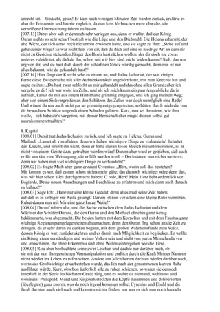 unrecht tat. – Gedacht, getan! Er kam nach wenigen Minuten Zeit wieder zurück, erklärte es
also der Prinzessin und bat sie zugleich, da nun kein Verbrechen mehr obwalte, die
verheißene Untersuchung fahren zu lassen.
[007,13] Dabei aber sah er dennoch sehr verlegen aus, denn er wußte, daß der König
Ouran nichts so sehr scharf bestraft wie die Lüge und den Diebstahl. Die Helena erbarmte der
alte Wicht, der sich sonst noch nie untreu erwiesen hatte, und sie sagte zu ihm: „Stehe auf und
gehe deiner Wege! Es war nicht fein von dir, daß du dich auf eine so niedrige Art an dem dir
nicht zu Gesichte stehenden Jünger des Herrn hast rächen wollen, der dir doch nie etwas
anderes zuleide tat, als daß du ihn, schon seit wir hier sind, nicht leiden kannst! Sieh, das war
arg von dir, und du hast dich darob der schärfsten Strafe würdig gemacht; denn mir ist nun
alles bekannt, wie du gehandelt hast!“
[007,14] Hier fängt der Knecht sehr zu zittern an, und Judas Ischariot, der von einiger
Ferne diese Zwiesprache mit aller Aufmerksamkeit angehört hatte, trat zum Knechte hin und
sagte zu ihm: „Du hast zwar schlecht an mir gehandelt und das ohne allen Grund; aber ich
vergebe es dir! Ich war wohl im Zelte, und als ich mich kaum ein paar Augenblicke darin
aufhielt, kamst du mir aus einem Hinterhalte grimmig entgegen, und ich ging meinen Weg;
aber von einem Sichvergreifen an den Schätzen des Zeltes war doch unmöglich eine Rede!
Und wärest du mir auch nicht gar so grimmig entgegengetreten, so hätten durch mich die von
dir bewachten Schätze nirgends einen Schaden gelitten. Kurz, nun sei ihm denn, wie ihm
wolle, – ich habe dir's vergeben; mit deiner Herrschaft aber magst du nun selbst gut
auszukommen trachten!“

8. Kapitel
[008,01] Damit trat Judas Ischariot zurück, und Ich sagte zu Helena, Ouran und
Mathael: „Lasset ab von alldem; denn wir haben wichtigere Dinge zu verhandeln! Behaltet
den Knecht, und strafet ihn nicht; denn er hätte diesen losen Streich nie unternommen, so er
nicht von einem Geiste dazu getrieben worden wäre! Darum aber ward er getrieben, daß auch
er für uns täte eine Weissagung, die erfüllt werden wird. – Doch davon nun nichts weiteres;
denn wir haben nun viel wichtigere Dinge zu verhandeln!“
[008,02] Es fragte Mich aber ganz erstaunt Cyrenius: „Herr, worin soll das bestehen?
Mir kommt es vor, daß es nun schon nichts mehr gäbe, das da noch wichtiger wäre denn das,
was wir hier schon alles durchgemacht haben! O rede, Herr! Mein Herz bebt ordentlich vor
Begierde, Deine neuen Anordnungen und Beschlüsse zu erfahren und mich dann auch danach
zu kehren!“
[008,03] Sage Ich: „Habe nur eine kleine Geduld; denn alles muß seine Zeit haben,
auf daß es in selbiger zur Reife gelangt! Darum ist nun vor allem eine kleine Ruhe vonnöten.
Ruhet darum nun mit Mir eine ganz kurze Weile!“
[008,04] Darauf ruhten alle, und die Sache zwischen dem Judas Ischariot und dem
Wächter der Schätze Ourans, die den Ouran und den Mathael ohnehin ganz wenig
bekümmerte, war abgemacht. Die beiden hatten mit dem Kornelius und mit dem Faustus ganz
wichtige Regierungsangelegenheiten abzumachen; denn den Ouran fing schon an die Zeit zu
drängen, da er sehr daran zu denken begann, mit dem großen Wahrheitsfunde zum Volke,
dessen König er war, zurückzukehren und es damit nach Möglichkeit zu beglücken. Er wollte
ein König eines verständigen und weisen Volkes sein und nicht von puren Menschenlarven
und -maschinen, die ohne Erkenntnis und ohne Willen einhergehen wie die Tiere.
[008,05] Risa aber beobachtete seine zwei Leichen und dachte nur darüber nach, ob
sie mit der von ihm gesehenen Vormanipulation und endlich durch die Kraft Meines Namens
nicht wieder ins Leben zu rufen wären. Andere um Mich herum dachten wieder darüber nach,
worin das Großwichtige etwa bestehen werde, das Ich nach der genommenen kurzen Ruhe
ausführen würde. Kurz, obschon äußerlich alle zu ruhen schienen, so waren sie dennoch
innerlich in der Seele im höchsten Grade tätig, und es wußte da niemand, wohinaus und
wohinein! Philopold, Murel und Kisjonah steckten die Köpfe zusammen und deliberierten
(überlegten) ganz enorm, was da noch irgend kommen sollte; Cyrenius und Ebahl und die
Jarah dachten auch viel nach und konnten nichts finden, um was es sich nun noch handeln
 