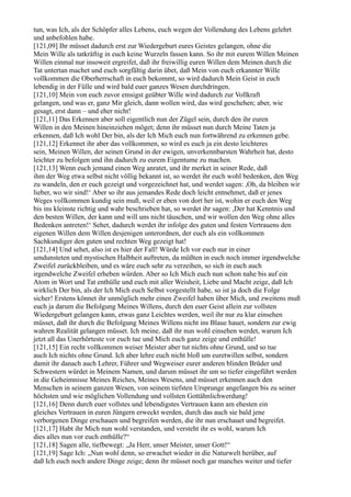 tun, was Ich, als der Schöpfer alles Lebens, euch wegen der Vollendung des Lebens gelehrt
und anbefohlen habe.
[121,09] Ihr müsset dadurch erst zur Wiedergeburt eures Geistes gelangen, ohne die
Mein Wille als tatkräftig in euch keine Wurzeln fassen kann. So ihr mit eurem Willen Meinen
Willen einmal nur insoweit ergreifet, daß ihr freiwillig euren Willen dem Meinen durch die
Tat untertan machet und euch sorgfältig darin übet, daß Mein von euch erkannter Wille
vollkommen die Oberherrschaft in euch bekommt, so wird dadurch Mein Geist in euch
lebendig in der Fülle und wird bald euer ganzes Wesen durchdringen.
[121,10] Mein von euch zuvor emsigst geübter Wille wird dadurch zur Vollkraft
gelangen, und was er, ganz Mir gleich, dann wollen wird, das wird geschehen; aber, wie
gesagt, erst dann – und eher nicht!
[121,11] Das Erkennen aber soll eigentlich nun der Zügel sein, durch den ihr euren
Willen in den Meinen hineinziehen möget; denn ihr müsset nun durch Meine Taten ja
erkennen, daß Ich wohl Der bin, als der Ich Mich euch nun fortwährend zu erkennen gebe.
[121,12] Erkennet ihr aber das vollkommen, so wird es euch ja ein desto leichteres
sein, Meinen Willen, der seinen Grund in der ewigen, unverkennbarsten Wahrheit hat, desto
leichter zu befolgen und ihn dadurch zu eurem Eigentume zu machen.
[121,13] Wenn euch jemand einen Weg anratet, und ihr merket in seiner Rede, daß
ihm der Weg etwa selbst nicht völlig bekannt ist, so werdet ihr euch wohl bedenken, den Weg
zu wandeln, den er euch gezeigt und vorgezeichnet hat, und werdet sagen: ,Oh, da bleiben wir
lieber, wo wir sind!‘ Aber so ihr aus jemandes Rede doch leicht entnehmet, daß er jenes
Weges vollkommen kundig sein muß, weil er eben von dort her ist, wohin er euch den Weg
bis ins kleinste richtig und wahr beschrieben hat, so werdet ihr sagen: ,Der hat Kenntnis und
den besten Willen, der kann und will uns nicht täuschen, und wir wollen den Weg ohne alles
Bedenken antreten!‘ Sehet, dadurch werdet ihr infolge des guten und festen Vertrauens den
eigenen Willen dem Willen desjenigen unterordnen, der euch als ein vollkommen
Sachkundiger den guten und rechten Weg gezeigt hat!
[121,14] Und sehet, also ist es hier der Fall! Würde Ich vor euch nur in einer
umdunsteten und mystischen Halbheit auftreten, da müßten in euch noch immer irgendwelche
Zweifel zurückbleiben, und es wäre euch sehr zu verzeihen, so sich in euch auch
irgendwelche Zweifel erheben würden. Aber so Ich Mich euch nun schon nahe bis auf ein
Atom in Wort und Tat enthülle und euch mit aller Weisheit, Liebe und Macht zeige, daß Ich
wirklich Der bin, als der Ich Mich euch Selbst vorgestellt habe, so ist ja doch die Folge
sicher! Erstens könnet ihr unmöglich mehr einen Zweifel haben über Mich, und zweitens muß
euch ja darum die Befolgung Meines Willens, durch den euer Geist allein zur vollsten
Wiedergeburt gelangen kann, etwas ganz Leichtes werden, weil ihr nur zu klar einsehen
müsset, daß ihr durch die Befolgung Meines Willens nicht ins Blaue hauet, sondern zur ewig
wahren Realität gelangen müsset. Ich meine, daß ihr nun wohl einsehen werdet, warum Ich
jetzt all das Unerhörteste vor euch tue und Mich euch ganz zeige und enthülle!
[121,15] Ein recht vollkommen weiser Meister aber tut nichts ohne Grund, und so tue
auch Ich nichts ohne Grund. Ich aber lehre euch nicht bloß um euretwillen selbst, sondern
damit ihr danach auch Lehrer, Führer und Wegweiser eurer anderen blinden Brüder und
Schwestern würdet in Meinem Namen, und darum müsset ihr um so tiefer eingeführt werden
in die Geheimnisse Meines Reiches, Meines Wesens, und müsset erkennen auch den
Menschen in seinem ganzen Wesen, von seinem tiefsten Ursprunge angefangen bis zu seiner
höchsten und wie möglichen Vollendung und vollsten Gottähnlichwerdung!
[121,16] Denn durch euer vollstes und lebendigstes Vertrauen kann am ehesten ein
gleiches Vertrauen in euren Jüngern erweckt werden, durch das auch sie bald jene
verborgenen Dinge erschauen und begreifen werden, die ihr nun erschauet und begreifet.
[121,17] Habt ihr Mich nun wohl verstanden, und versteht ihr es wohl, warum Ich
dies alles nun vor euch enthülle?“
[121,18] Sagen alle, tiefbewegt: „Ja Herr, unser Meister, unser Gott!“
[121,19] Sage Ich: „Nun wohl denn, so erwachet wieder in die Naturwelt herüber, auf
daß Ich euch noch andere Dinge zeige; denn ihr müsset noch gar manches weiter und tiefer
 