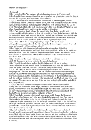 erkennen und begreifen!“

122. Kapitel
[122,01] Auf dies Mein Wort schauen alle wieder mit den Augen des Fleisches und
sind voll des höchsten Staunens über alles, was sie gesehen und gehört haben, und alle fangen
an, Mich laut zu preisen, bei einer halben Stunde dauernd.
[122,02] Als alle durch ihr lautes Loben und Preisen wohl zu erkennen gaben, daß sie
Mich nun in der wahren Lebenstiefe erkannt hatten, kam auch Judas Ischariot zu Mir hin und
sagte: „Herr, ich war lange hartgläubig; aber jetzt glaube auch ich in der Fülle, daß Du im
Ernste Jehova Selbst bist, oder doch mindestens ein rechter Sohn desselben! Aber etwas kann
ich an Dir doch noch immer nicht begreifen, und das besteht darin:
[122,03] Wie konntest Du als Jehova, der unendlich ist, diese Deine Unendlichkeit
verlassen und Dich hineinzwängen in diese höchst endliche Form? Bei all dem aber blieb der
alte, unendliche Raum noch derselbe, der er von Ewigkeit her war! Du als Jehova bist ja eben
der unendliche Raum selbst! Wie kann dieser bestehen in seiner unverrückten, endlosesten
Wesenheit und Du als der Unendliche Selbst in dieser engen Menschenform?!
[122,04] Siehe, Herr, das ist eine gar gewichtige Frage! So Du mir darin ein
gehöriges Licht gibst, dann bin ich der Eifervollste aller Deiner Jünger, – ansonst aber wird
immer ein kleiner Zweifel meine Seele trüben!“
[122,05] Sage Ich: „Wie ist das möglich, daß nun alle sehen und du allein blind
geworden bist?! Meinst denn du, daß Mich diese Hülse einschließt?! Oder ist die Sonne mit
ihrem wirkenden Lichte nur allein dort eingeschlossen, wo sie wirkt?! Wie könntest du sie
wohl schauen, so sie mit ihrem Lichte nicht weiter reichte als bis zu ihrer äußersten
Hautoberfläche?!
[122,06] Ich bin nur der ewige Mittelpunkt Meiner Selbst; von diesem aus aber
erfülle Ich dennoch ewig fort unverändert den unendlichen Raum.
[122,07] Ich bin überall der ewige Ich; aber hier bei euch bin Ich nun in Meiner
ewigen Seinsmitte, von der aus die ganze Unendlichkeit ewig fort und fort und unverändert
gleich und gleich erhalten wird in ihrer endlosesten, ewigen Ausdehnung.
[122,08] Von Ewigkeit wohnte Ich in Meiner unzugänglichen Mitte und in Meinem
unzugänglichen Lichte aus Mir Selbst. Aber Mir hat es der Menschen dieser Erde wegen
wohlgefallen, aus Meiner unzugänglichen Mitte und aus Meinem unzugänglichen Lichte
derart herauszutreten, daß Ich nun in ebenderselben Mitte und in ebendemselben Lichte, das
auch den höchsten Engeln von Ewigkeit völlig unzugänglich war, Mich auf diese Erde begab
und nun euch Menschen sogar von allen Seiten her wohl zugänglich bin und ihr Mein Licht
wohl ertragen könnet.
[122,09] Als wir aber von Sichar auszogen nach Galiläa herüber und wir nach der
Mittagszeit Ruhe nahmen auf einem Berge, da habe Ich mehreren von euch tatsächlich
gezeigt, wie Mein Wille auch bis zur Sonne hinlanget. Rufe dir das ins Gedächtnis zurück,
und du wirst es dann schon sehen, wie Ich überall daheim bin und sein kann durch den
Ausfluß Meines überall gleich mächtig wirkenden Willens!“
[122,10] Sagt Judas Ischariot: „Kann mich wohl erinnern, daß Du dort die Sonne, so
ich mich ordentlich besinne, auf einige Augenblicke lichtlos gemacht hast! Nun, das ist
allerdings keine Kleinigkeit, – aber doch erzählt man sich, daß solches auch die alten
ägyptischen Magier vermochten; wie, das ist freilich eine andere Frage! In der großen Natur
gibt es gar sonderbare, geheime Kräfte; Du kennst sie, und die alten Magier haben sie auch
gekannt und sie sich dienstbar gemacht. Natürlich hat bisher unseres Wissens wohl niemand
solche Taten verrichtet wie Du!
[122,11] Aber ohne alle weltliche Schule bist auch Du nicht! Denn man erzählt sich
dennoch verschiedenes von der Geschicklichkeit Deines Vaters Joseph und selbst von Deiner
Mutter Maria, die eine Jüngerin des Simeon und der Anna war; und hat ein geistvoller junger
Mensch solche Eltern, dann kann er es schon zu etwas bringen. Aber es ist das nur so meine
rein weltliche Ansicht; denn ich für mich glaube, daß in Dir Jehovas Geist wohnet und wirket
in der Fülle.
 