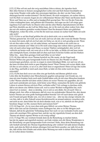 [122,12] Was soll mir auch der ewig unsichtbare Jehova nützen, der irgendwo hoch
über allen Sternen in Seinem unzugänglichen Lichte sitzt und Sich Seinen Geschöpfen nie
zeigt, keine Wunder wirkt außer den stereotypen täglichen, die aber von der Natur selbst
ebensogut bewirkt werden könnten?! Du bist darum, für mich wenigstens, ein rechter Jehova,
weil Du Dich vor unseren Augen als ein vollkommener Meister aller Natur und Kreatur durch
Worte und Taten nur zu offen und zu handgreiflich gezeigt hast. Wer wie Du den Toten das
Leben wiedergeben kann, und gebieten den Elementen, und sogar aus der Luft einige ganz
nagelneue Esel und Fische ins Dasein rufen und des alten Markus Speisekammern mit Brot
und Wein ebenfalls aus der Luft her füllen kann, der ist für mich ein allein wahrer Gott, über
den mir alle anderen gestohlen werden können! Hast Du demnach Deine rein göttlichen
Fähigkeiten, woher Du willst, so bist Du für mich nun einmal ein rechter Gott! Habe ich recht
oder nicht?
[122,13] Gar so auf den Kopf gefallen bin ich ja doch nicht, wie es mein Bruder
Thomas gemeint hat. Ich weiß, was ich weiß, und was ich rede; aber wenn der Bruder Thomas
in einem fort meint, daß ich ein Esel oder ein Ochse sei, da irrt er sich gewaltig an mir. Wenn
ich mit ihm reden wollte, wie ich reden könnte, auf tausend würde er mir nicht eins zu
antworten imstande sein! Hätte ich in Dir nicht schon lange den wahren Jehova gewittert, so
wäre ich auch schon lange nach Hause zu meiner Töpferei zurückgekehrt; aber weil ich
vielleicht am besten weiß, mit wem ich es in Dir zu tun habe, so bleibe ich und lasse meine
sehr einträgliche Kunst, trotzdem daß ich eben auch kein Feind des Goldes und des blanken
Silber bin, – denn Dein geistiges Gold und Silber ist mir lieber!
[122,14] Aber daß mir zuvor Thomas heimlich ins Ohr raunte, als der Engel nach
Deinem Willen eine ganz kerngesunde Eselin ins Dasein rief, dies Wunder sei allein
meinetwegen geschehen, um mir zu zeigen in einem lebendigen Bilde, wer und was ich sei,
das kann ich denn doch nicht so ganz hingehen lassen! Wenn Thomas sich weiser dünkt, denn
ich ihm zu sein scheine, so sei er es; aber mich lasse er ungeschoren! Denn ich lege ihm nichts
in den Weg, und heißt er mich auch einen Dieb, so habe ich ihm sicher noch nie etwas
entwendet!
[122,15] Du hast doch zuvor uns allen eine gar herrliche und überaus göttlich weise
Lehre über die Krankheit einer Menschenseele gegeben und gezeigt vom Grunde aus, wie
man mit einer kranken Seele noch mehr Geduld haben solle als mit eines Menschen krankem
Leibe! Warum schreibt sich denn solche Lehren ein weiser Thomas mir gegenüber, der ich
auch noch seelenkrank sein kann, nicht hinter seine Ohren, wennschon für derlei rein göttliche
Lehren in seinem Herzen sich kein Platz vorfinden sollte?! Ich verlange es durchaus nicht,
daß er mir darum eine Abbitte leisten soll, weil es seiner Weisheit wohlgefallen hat, mich
einen Esel zu nennen – denn so demütig, wie er sich zu sein dünkt, bin ich auch! Aber es
drängte mich, hier offen zu bekennen, daß ich zwar ein seelenkranker Mensch bin, aber darum
keinen Thomas um seine große Seelengesundheit beneide! Ich will auch darum stets gleich
sein Freund und guter Bruder sein, wie ich es immer war, – aber nur das einzige wünsche ich
von ihm, daß er in aller Zukunft seinen Korrektionseifer an jemand anderem versuchen solle,
und nicht an mir; denn bisher bin ich doch ebendas noch, was er ist, nämlich ein ihm gleich
berufener Jünger vor Dir, meinem Herrn und meinem Gott!“
[122,16] Sage Ich: „Es ist zwar eben nicht ganz löblich von seiten Meines Thomas,
daß er dich stets auf der Zielmücke seines Zielbogens hat; aber es ist Mir übrigens auch
bekannt, daß du bei gänzlicher Vollendung dieser hier noch vor uns weilenden Eselin zuerst
einen sehr unzeitigen Witz gerissen hast, und der war der eigentliche Grund, aus dem dich
Thomas mit deinen eigenen Worten so ein wenig schlug!
[122,17] Sage Mir, aus welchem Grunde denn du die Bemerkung zu machen hattest,
laut der du sagtest und eigentlich meintest: am Ende würden sich alle Meine Wundertaten in
der Herstellung von ganz kerngesunden Eseln erweisen! Siehe, diese deine Bemerkung war
sehr boshaft und hatte des Thomas Gegenbemerkung sehr verdient! Ich tadle deinen Glauben
nicht, nach dem du Mich als deinen alleinigen Gott und Herrn ansiehst, nur tadle Ich an dir
das, daß solcher dein Glaube und solche deine Meinung nur mehr in deinen Worten besteht
als im Leben deines Gemütes.
 