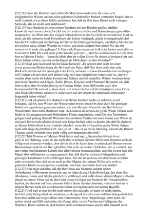 [122,18] Denn der Wahrheit nach hältst du Mich denn doch mehr für einen echt
altägyptischen Weisen und mit allen geheimen Naturkräften bestens vertrauten Magier, der es
wohl versteht, wo er diese Kräfte anzufassen hat, daß sie ihm ihren Dienst nicht versagen.
Siehst du, das ist an dir sehr tadelnswert!
[122,19] Was Hunderte als eine reinste Wahrheit mit den Händen greifen, darüber
kannst du noch immer einen Zweifel um den andern erheben und Behauptungen ganz offen
aussprechen, die Mich stets bei einigen Schwächeren in ein Zwielicht stellen müssen. Hast du
doch, als Ich mehreren total Ertrunkenen das Leben wiedergab, gleich herausgebracht, daß
hier der Ort selbst und die Stellung der Sterne ihr Gehöriges beitrügen, und daß es Mir darum
ein leichtes wäre, allerlei Wunder zu wirken; auf einem andern Orte würde Mir das bei
weitem nicht mehr also gelingen! In Nazareth, Kapernaum und in Kis, in Jesaira und selbst in
Genezareth hätte Ich wohl auch große Wunder geleistet, – aber bei weitem nicht so viele denn
hier auf diesem Flecke. – Wenn du Mich aber im vollen Ernste für deinen alleinigen Gott und
Herrn halten solltest, warum verdächtigest du Mich denn vor den Fremden?!“
[122,20] Sagt ganz keck und resolut Judas Ischariot: „Es scheint aber doch bei einer
etwas genaueren Beobachtung der Welt und der Natur, daß Gott denn doch stets sehr
Rücksicht nimmt auf die Günstigkeit des Ortes, auf dem Er etwas Besonderes hervorbringen
will! Gehen wir auf einen sehr hohen Berg, wie zum Beispiel der Ararat einer ist, und wir
werden eben nichts als kahles Gestein und Schnee und Eis antreffen. Warum wachsen denn
dort keine Trauben und Feigen, Äpfel, Birnen, Kirschen und Pflaumen? Da meine ich, daß
Jehova dazu den Ort nicht günstig zur Genüge findet, diese Süßwunder auch dort
hervorzurufen! Da scheint es denn doch, daß Jehova Selbst auf die Günstigkeit eines Ortes
sehr Rücksicht nimmt, ansonst Er sicher auch auf den Ararat die nährenden Süßwunder
hingestellt haben würde!
[122,21] Und ich glaube, Dir dadurch von Deiner Gottheit nichts zu nehmen, so ich
behaupte, daß Du zum Wirken der Wundertaten immer einen Ort denn doch für günstiger
findest als irgendeinen gewissen andern, wie zum Beispiel Nazareth, wo Du Dich mit
Wundertaten eben nicht überboten hast. Du könntest als Jehova die große Wüste Afrikas auch
leicht in die gesegnetsten und blühendsten Fluren umgestalten, wenn Du dies Territorium
geeignet und günstig fändest! Weil aber das erwähnte Territorium noch immer eine Wüste ist
und auch höchstwahrscheinlich noch sehr lange bleiben wird, so glaube ich, daß Du dadurch
an Deiner Göttlichkeit keine Einbuße erleidest, wenn die afrikanische große Wüste Sahara
noch sehr lange das bleiben wird, was sie ist. – Das ist so meine Meinung, obwohl der Bruder
Thomas damit vielleicht eben nicht völlig einverstanden sein wird!“
[122,22] Tritt Thomas auf Meinen Wink hinzu und sagt: „Gesprochen hättest du so
ganz in der Ordnung, wenn du das auch also in deinem Gemüte fühlen und ebenalso auch als
völlig wahr erkennen würdest; aber davon ist in dir keine Spur zu entdecken! Deinem innern
Bekenntnisse nach ist der Herr gleichfort fürs erste ein weiser Eklektiker, der es versteht, aus
den vielen ihm bekannten Lehren eine allerweiseste herauszuziehen, und fürs zweite sich alle
Magie also vollkommen zu eigen gemacht hat, daß ihm bei sicheren Gelegenheiten und
günstigen Umständen nichts mißlingen kann. Nur das ist so deine mit dem Satan ziemlich
nahe verwandte Idee, daß so ein recht großer Magier, der seinem Willen alle noch so
geheimen Kräfte zu unterjochen verstünde, am Ende ein rechter Gott sein müßte!
[122,23] Nun zeigt sich hier, daß der Herr Jesus aus Nazareth solcher deiner
Anforderung vollkommen entspricht, und so trägst du auch kein Bedenken, den alten Gott
Abrahams, Isaaks und Jakobs gänzlich zu entthronen und dafür diesen deinen Magier vollends
darauf zu setzen! Denn daß du den Geist dieses Heiligen aus Nazareth für Ebendenselben
hieltest, der dereinst auf Sinai unseren Vätern Seine Gesetze donnerte, von dem hast du in
deinem Herzen nicht den allerleisesten Dunst von irgendeinem nur halben Begriffe.
[122,24] Und weil es nun bei dir noch immer also aussieht, so kann ich nicht umhin,
dich bei jeder Gelegenheit zu ermahnen, so du irgend bei eben einer solchen Gelegenheit dich
hervortun willst und zeigen deine stets verräterische, böse Doppelzunge; denn jeder, der
anders denkt und fühlt und anders die Zunge rührt, ist ein Verräter am Heiligtume der
Wahrheit. Daher solltest du dich hiermit wohl ermahnen lassen und in aller Zukunft nicht
 