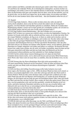 anders denken und fühlen, und dabei aber dennoch ganz anders reden! Denn solches ist die
Art und Weise der reißenden Wölfe, die in Schafspelzen einhergehen, um desto leichter ein
unschuldiges und sanftes Lamm in ihre tötenden Klauen zu bekommen. Verstehe mich wohl;
denn ich durchschaue dich ganz und ermahne dich nur dann, wenn du laut auftrittst, weil ich
da gleich sehe, wie du allzeit ein Lügner bist, da du anders redest, als du denkst und fühlst.
Ich bin dir als einer kranken Seele sicher nicht feind, – aber der Krankheit selbst bin ich es!“

123. Kapitel
[123,01] Sagt Judas Ischariot: „Wenn es aber mit dem schon also steht, da muß ich
mich ja doch entäußern; denn es hat der Herr ja doch den andern stets die Gelegenheit
gegeben, sich ihrer Bosheit und Falschheit gänzlich zu entäußern. Haben die Fremden diese
Begünstigung erhalten, warum soll sie denn gerade mir vorenthalten werden, der ich doch zu
eurem Bunde gehöre und mit euch stets Freude und Leid geteilt habe?!“
[123,02] Sagt endlich einmal Bartholomäus: „Bei den Fremden war es ja ein ganz
anderer Fall! In ihnen war zumeist nur wirklich schon von alters her begründetes Falsches. Sie
konnten im Grunde nicht dafür, daß sie schlecht und böse waren; als sie aber das lichte Wort
der ewigen Wahrheit vernahmen, da fing es an, in ihnen zu sieden und zu kochen, und sie
fingen an, sich des alten Unflates zu entledigen, und wurden rein. Du aber stehst schon lange
in aller Fülle des geistigen Wahrheitslichtes und hast für die vollste Echtheit desselben
tausend der allerlebendigsten Beweise in Worten und allerlei Wundertaten! Aber das alles
ficht dich nicht an; du möchtest am liebsten selbst Wunder wirken, um dir dadurch, gleich den
Pharisäern im Tempel, möglichst viel Goldes und Silbers zu verdienen. Du brauchst für dich
keinen Gott, außer einen solchen, der dir recht viel Geldes verschaffete, damit du dann auf der
Erde ganz entsetzlich wohl leben und dich am Ende ohne alle Rücksicht auf die hier
vernommenen Lebenswahrheiten aus Gott ordentlich zu Tode sündigen könntest!
[123,03] Und bei solcher deiner inneren Denkungsweise ist's dann mit dem Sich-
Entäußern deines Innern nichts, weil es dich nicht bessern und uns keine Mittel bieten kann,
durch Worte oder Taten in dir ein neues Herz zu schaffen, ohne das du bleiben wirst, wie du
bist.
[123,04] Vermag aber des Herrn allmächtiges Wort dich nicht umzuwandeln, was
soll unser menschliches Nachwort mit dir ausrichten?! Gehe du lieber auf deinen alten Platz
zurück und störe uns fürder nicht mit deinem allernichtigsten Geplauder! – Ich habe
ausgeredet!“
[123,05] Auf diese sehr kräftige Zurechtweisung wollte Judas Ischariot zwar noch
etwas sagen; aber Kornelius sagte zu ihm: „Öffne du deinen Mund nur dann noch einmal, so
du dazu von jemand aufgefordert wirst; sonst aber schweige und störe den Herrn nicht in
Seinem Wirken! Willst du aber schon durchaus reden, da begib dich so hübsch tief in den
nahen Wald und rede dort mit Bäumen und Gesträuchen; sie werden dir keine Widerrede
bringen, die dich ärgern und am Ende gar ganz tief beleidigen könnte! Oder ziehe dich hinab
ans Meer und rede dort mit den Fischen; diese werden dir auch alles gelten lassen! Denn von
dem, was hier gesprochen wird, und was hier geschieht, verstehst du ohnehin soviel wie
nichts; und deine mürrische Dummheit und deine aus ihr stets neu erwachte Selbst- und
Habsucht stört uns in den für uns so notwendigen tieferen Betrachtungen der großen
Lebenswahrheiten aus Gott dem Herrn über alles!“
[123,06] Nach diesen Worten tritt Judas Ischariot ganz in den Hintergrund und redet
kein Wort mehr; denn vor dem Kornelius hatte er einen großen Respekt, da er dessen Eifer
und Sinn für Mich und Meine Lehre nur zu gut kannte.
[123,07] Als aber mit dem das wieder beschwichtigt ward, sagte Ich zu allen: „Wer
da hat, dem wird immer noch mehreres gegeben werden; wer aber nicht hat, dem wird auch
noch genommen, was er allenfalls hatte!
[123,08] Ihr habt euch nun selbst überzeugt, was die Welt- und Habsucht für arge
Dinge sind; darum bewahret eure Herzen allersorgfältigst davor! Denn ein habgieriges Herz
fasset unmöglich etwas von den geistigen Dingen und kann auch nicht und nimmer völlig
dahin und also mehr erhellet werden, daß es fassete, was zu seinem Heil gereicht.
 