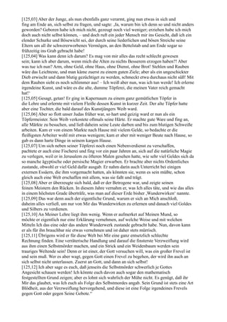 [125,03] Aber der Junge, als nun ebenfalls ganz verarmt, ging nun etwas in sich und
fing am Ende an, sich selbst zu fragen, und sagte: ,Ja, warum bin ich denn so und nicht anders
geworden? Geboren habe ich mich nicht, gezeugt noch viel weniger; erziehen habe ich mich
doch auch nicht selbst können, – und doch ruft ein jeder Mensch mir ins Gesicht, daß ich ein
elender Schurke und Bösewicht sei, der durch seine liederlichen und bösen Streiche seine
Eltern um all ihr schwererworbenes Vermögen, an den Bettelstab und am Ende sogar so
frühzeitig ins Grab gebracht habe!
[125,04] Was kann denn ich darum? Es mag von mir alles das recht schlecht gewesen
sein; kann ich aber darum, wenn mich die Alten zu nichts Besserem erzogen haben?! Aber
was tue ich nun? Arm, ohne Geld, ohne Haus, ohne Dienst, ohne Brot! Stehlen und Rauben
wäre das Leichteste, und man käme zuerst zu einem guten Ziele; aber als ein ungeschickter
Dieb erwischt und dann blutig gezüchtiget zu werden, schmeckt etwa durchaus nicht süß! Mit
dem Rauben sieht es noch schlimmer aus! – Ich weiß aber nun, was ich tun werde! Ich erlerne
irgendeine Kunst, und wäre es die alte, dumme Töpferei, die meinen Vater reich gemacht
hat!‘
[125,05] Gesagt, getan! Er ging in Kapernaum zu einem ganz gemütlichen Töpfer in
die Lehre und erlernte mit vielem Fleiße dessen Kunst in kurzer Zeit. Der alte Töpfer hatte
aber eine Tochter, die bald darauf des Kunstjüngers Weib ward.
[125,06] Aber so flott unser Judas früher war, so hart und geizig ward er nun als ein
Töpfermeister. Sein Weib verkostete oftmals seine Härte. Er machte gute Ware und fing an,
alle Märkte zu besuchen, und ließ daheim seine Leute darben und bis zum blutigen Schweiße
arbeiten. Kam er von einem Markte nach Hause mit vielem Gelde, so bedachte er die
fleißigsten Arbeiter wohl mit etwas wenigem; kam er aber mit weniger Beute nach Hause, so
gab es dann harte Dinge in seinem kargen Hause.
[125,07] Um sich neben seiner Töpferei noch einen Nebenverdienst zu verschaffen,
pachtete er auch eine Fischerei und fing vor ein paar Jahren an, sich auf die natürliche Magie
zu verlegen, weil er in Jerusalem zu öfteren Malen gesehen hatte, wie sehr viel Geldes sich da
so manche ägyptische oder persische Magier erwarben. Er brachte aber nichts Ordentliches
zustande, obwohl er viel Geld dafür ausgab. Er nahm darin auch Unterricht bei einigen
externen Essäern, die ihm vorgemacht hatten, als könnten sie, wenn es sein müßte, schon
gleich auch eine Welt erschaffen mit allem, was sie faßt und trägt.
[125,08] Aber er überzeugte sich bald, daß er der Betrogene war, und zeigte seinen
feinen Meistern den Rücken. In diesem Jahre vernahm er, was Ich alles täte, und wie das alles
in einem höchsten Grade überträfe, was man auf dieser Erde bisher ,Wunderwirken‘ nannte.
[125,09] Das war denn auch der eigentliche Grund, warum er sich an Mich anschloß,
daheim alles verließ, um nur von Mir das Wunderwirken zu erlernen und danach viel Goldes
und Silbers zu verdienen.
[125,10] An Meiner Lehre liegt ihm wenig. Wenn er aufmerket auf Meinen Mund, so
möchte er eigentlich nur eine Erklärung vernehmen, auf welche Weise und mit welchen
Mitteln Ich das eine oder das andere Wunderwerk zustande gebracht habe. Nun, davon kann
er als für ihn brauchbar nie etwas vernehmen und ist daher stets mürrisch.
[125,11] Übrigens wird er für diese Welt bei Mir eine ganz entsetzlich schlechte
Rechnung finden. Eine verräterische Handlung und darauf die finsterste Verzweiflung wird
aus ihm einen Selbstmörder machen, und ein Strick und ein Weidenbaum werden sein
trauriges Weltende sein! Denn er ist einer, der Gott versuchen will, was ein großer Frevel ist
und sein muß. Wer es aber wagt, gegen Gott einen Frevel zu begehen, der wird ihn auch an
sich selbst nicht unterlassen. Zuerst an Gott, und dann an sich selbst!
[125,12] Ich aber sage es euch, daß jenseits die Selbstmörder schwerlich je Gottes
Angesicht schauen werden! Ich könnte euch davon auch sogar den mathematisch
festgestellten Grund zeigen; aber es lohnt sich wahrlich der Mühe nicht. Es genügt, daß ihr
Mir das glaubet, was Ich euch als Folge des Selbstmordes angab. Sein Grund ist stets eine Art
Blödheit, aus der Verzweiflung hervorgehend, und diese ist eine Folge irgendeines Frevels
gegen Gott oder gegen Seine Gebote.“
 