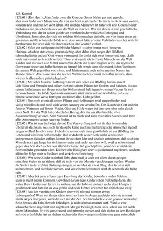 126. Kapitel
[126,01] (Der Herr:) „Man findet zwar die Gesetze Gottes höchst gut und gerecht;
aber man findet auch Menschen, die von solchen Gesetzen der Tat nach nichts wissen wollen,
sondern rein und pur der Welt leben. Mit solchen Menschen ist natürlich kein Geschäft oder
höchstens nur ein schlechtestes von der Welt zu machen. Wer mit ihnen in eine geschäftliche
Verbindung tritt, der ist schon gleich von vornherein der weidlichst Betrogene und
Überlistete. Jener aber, der sich mit solchen Weltmenschen einließe, um von ihnen etwas zu
gewinnen, müßte schon sehr blöde sein; denn sonst hätte er seine Verbündeten sicher schärfer
durchschaut, bevor er sich mit ihnen noch in ein Geschäft einließ.
[126,02] Solch ein wenigstens halbblöder Mensch ist aber immer noch besseren
Herzens, obschon stets etwas gewinnsüchtig, aber dabei eben wegen der Blödheit
schwachgläubig und auf Gott wenig vertrauend. Er denkt sich zwar immer und sagt: ,Laßt
mich nur einmal recht reich werden! Dann erst werde ich der beste Mensch von der Welt
werden und mir auch alle Mittel anschaffen, durch die es mir möglich wird, das mystische
Gottwesen besser und heller kennen zu lernen! Ich werde dann alle erdenklichen Wohltaten
der armen Welt gegenüber verrichten, und Jahrtausende noch sollen meinen Namen im
Munde führen! Aber lasset mir die reichen Weltmenschen einmal dienstbar werden, dann
wird sich alles andere plötzlich geben!‘
[126,03] Mit solch blinden Hoffnungen treibt sich solch ein Blödling herum, macht
sich Pläne und Versuche und nähert sich mit seinen Plänen den Großen und Reichen, die aus
seinen Erfindungen mit ihrem scharfen Weltverstand bald irgendwo einen Nutzen für sich
herausschauen. Der blöde Spekulationsmensch sitzt ihnen auf und wird dabei auf eine
himmelschreiende Weise betrogen und hinter alles Licht geführt.
[126,04] Nun steht er mit all seinen Plänen und Hoffnungen total ausgeplündert und
völlig mittellos da und weiß sich keinen Ausweg zu verschaffen. Der Glaube an Gott und ein
festeres Vertrauen auf Gottes Macht, Güte und Hilfe waren bei ihm von jeher nahe gleich
einer Null. Mit der Welt hat er durch den Betrug, der ihn um alles brachte, allen
Zusammenhang verloren. Sein Verstand ist zu blöde und kann trotz alles Suchens und trotz
alles Anstrengens keinen Ausweg finden.
[126,05] Was ist nun die Folge davon? Die Verzweiflung und mit ihr der brennendste
Überdruß des Seins, weil sich für dasselbe keine auch nur halberträgliche Aussichten irgend
zeigen wollen! In solch einer Fieberhitze nimmt sich dann gewöhnlich so ein Blödling das
Leben und wird zum Selbstmörder. Daß er dadurch seiner Seele nicht selten einen
unbegrenzten Schaden zufügt, könnet ihr aus dem klar und deutlich entnehmen, daß solch ein
Mensch noch gar lange hin sich immer mehr und mehr zerstören will, weil er schon einmal
gegen das Sein doch sicher den allertödlichsten Haß geschöpft hat, ohne den er nicht ein
Selbstmörder geworden wäre. Die bewußte Blödigkeit aber ist ja niemand angeboren, sondern
allein die Folge einer schlechten und verkehrten Erziehung.
[126,06] Wer seine Kinder wahrhaft liebt, dem muß ja doch vor allem daran gelegen
sein, ihre Seelen so zu ziehen, daß sie nicht von der Materie verschlungen werden. Werden
die Seelen in der rechten Ordnung erzogen, so werden sie ehest fähig, den Geist in sich
aufzunehmen, und nie blöde werden, und von einem Selbstmord wird da schon nie die Rede
sein.
[126,07] Aber bei eurer affenartigen Erziehung der Kinder, besonders in den Städten,
kann es nicht anders kommen. Gewöhnet darum eure Kinder schon frühzeitig daran, das
wahre Reich Gottes im Herzen zu suchen, und ihr habt sie dadurch mehr denn königlich
geschmückt und habt für sie das größte und beste Erbteil erworben für zeitlich und ewig!
[126,08] Aus den verzärtelten Kindern aber wird nie und nimmer etwas
Lebensgroßes! Wenn mit ihnen schon sonst auch nichts Arges geschieht oder sie in sonst
nichts Arges übergehen, so bildet sich mit der Zeit bei ihnen doch so eine gewisse schwache
Seite heraus, die kein Mensch beleidigen, ja nicht einmal antasten darf. Wird so eine
schwache Seite angerührt und angetastet oder gar beleidigt, dann ist es schon aus mit solch
einem Menschen. Er wird ganz rasend und grimmig werden und sich sicher an dem Beleidiger
auf jede erdenkliche Art zu rächen suchen oder ihm wenigstens dahin eine ganz entsetzlich
 