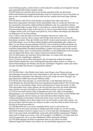 ernste Drohung machen, solchen Scherz in aller Zukunft zu meiden, da im Gegenteil ihm das
ganz entsetzlich üble Folgen zuziehen würde.
[126,09] Solch eine schwache Seite ist im Grunde eigentlich nichts aus dem freien
Willen und Erkennen hervorgehend Schlechtes; aber sie ist dennoch ein Leck in der Seele, an
dem sie stets verwundbar bleibt, und das nicht nur hier, sondern auch noch lange während
jenseits.
[126,10] Darum sollet ihr bei euren Kindern auch darauf sehr sehen, daß sich in
ihnen keine sogenannten schwachen Seiten herausbilden, denn sie werden der Seele das, was
die sogenannten chronischen, halbvernarbten Krankheiten sind. Ist es gleichfort schönes
Wetter und geht dabei ein guter Wind, so schweigen sie, und der Mensch, der sie besitzt, fühlt
sich ganz gesund; fängt es aber in der Luft nur an, sich zu einem bösen Wetter vorzubereiten,
so fangen solche Lecks im Fleische auch gleich an, sich zu rühren und bringen den Menschen
vor Schmerzen oft zur Verzweiflung.
[126,11] Wie es aber für jeden Arzt etwas besonders Schweres ist, solche alte
Leibesschäden zu heilen, ebenso schwer und oft nahe noch schwerer ist es, solch alte
Seelenlecks zu heilen. Wenn der Schiffer sein Schiff vor den Lecks bewahren will, muß er
nicht dahin fahren, wo es im Meere allerlei Klippen und Korallenbänke gibt, sondern nur
dahin, wo das Wasser die ganz gehörige Tiefe hat. Und so muß der Erzieher der Kinder als
ein wahrhaft lebenskundiger Steuermann seine kleinen Lebensschifflein auch nicht in aller
weltlichen klippenhaften Seichtheit herumführen, sondern sich gleich mehr auf die inneren
Lebenstiefen wagen, und er wird die kleinen Schifflein vor den gefährlichen Lecks bewahren
und sich dadurch die Krone eines wahren Lebenssteuermannes erringen!
[126,12] Wohl jedem, der auch diese Worte beherziget; sie werden nicht ohne Segen
für ihn und seine Angehörigen verbleiben!
[126,13] Und nun, da wir diese Nebensache, die sich durch den Auftritt des Jüngers
Judas Ischariot ergeben hat, auch nutzbringend besprochen haben, kehren wir wieder zu
unseren Betrachtungen des Werdens und nun des scheinbaren Vergehens zurück und wollen
nun ganz besonders das letztere in Augenschein nehmen!“

127. Kapitel
[127,01] (Der Herr:) „Das Werden einer Sache, eines Dinges, eines Wesens oder gar
eines Menschen hat gewiß stets etwas Erheiterndes in sich, aber das sichtliche Vergehen und
das Sichauflösen, besonders eines Menschen, hat in sich wieder nur etwas Trauriges, das
jedes Menschen Gefühl stets mit einer Wehmut erfüllt.
[127,02] Ich aber frage und sage: Ja, warum denn das, so die Menschen doch an die
Unsterblichkeit der menschlichen Seele noch irgendeinen Glauben haben?! Die Ursache liegt
tiefer, als ihr sie euch denken möget. Vorerst entstammt diese Trauer der Furcht vor dem
Tode und nachher noch vielem anderen, das Ich euch aber nun nicht auf einmal auftischen
kann und darf, um euch nicht bald im einen und bald im andern verwirrt zu machen.
[127,03] Ist eine Seele einmal völlig wiedergeboren und in alle wahre Lebenstätigkeit
übergegangen, so ist wohl natürlich alle Trauer und alle die leere Furcht vor dem Sterben oder
Vergehen vergangen; aber bei Seelen, die noch nicht den rechten Grad der innern
Lebensvollendung erreicht haben, bleibt noch immer etwas von der Trauer um ihre
verstorbenen Nächsten und in ihnen selbst etwas von der Furcht vor dem Tode zurück, von
der sie auf dieser Welt nur dann erst völlig los werden, wenn ihre Seele in ihrem Geiste und
ihr Geist in ihr groß geworden ist.
[127,04] Betrachtet nur so ein recht verzärteltes Kind, wenn es nicht schon von
frühester Zeit an stets mehr und mehr an Tätigkeit gewöhnt worden ist, was für ein ganz
entsetzlich trauriges Gesicht es machen wird, so es etwa nach dem zurückgelegten zwölften
Jahre in eine ganz ernste und anhaltende, wenn auch seinen Kräften angemessene Tätigkeit
treten muß! Es fängt an zu weinen, wird voll Traurigkeit, voll Mißmut, voll Ärger auch und
voll Zorn gegen jene, die es zu einer anhaltenden Arbeit anzutreiben anfangen.
[127,05] Sehet dagegen ein Kind von gleichem Alter an, das schon von seiner
frühesten Jugend mit Arbeiten stets ernster Art, die den Kräften angemessen waren,
 