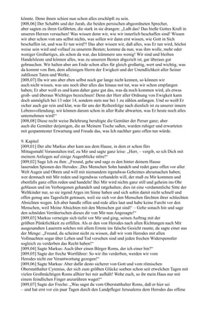 könnte. Denn ihnen schien nun schon alles erschöpft zu sein.
[008,06] Der Schabbi und der Jurah, die beiden persischen abgeordneten Sprecher,
aber sagten zu ihren Gefährten, die stark in sie drangen: „Laßt das! Das hieße Gottes Kraft in
unseren Herzen versuchen! Was wissen denn wir, wie wir innerlich beschaffen sind! Wissen
wir aber schon von uns selbst nichts, was sollen wir dann erst wissen, wie Gott in Sich
beschaffen ist, und was Er tun wird?! Das aber wissen wir, daß alles, was Er tun wird, höchst
weise sein wird und vollauf zu unserem Besten; komme da nun, was ihm wolle, mehr oder
weniger Großartiges, als schon da war, das kümmere uns wenig! Wir sind und bleiben
Handelsleute und können alles, was zu unserem Besten abgezielt ist, gar überaus gut
gebrauchen. Wir halten aber am Ende schon alles für gleich großartig, wert und wichtig, was
da kommt von Ihm, dem alleinigen Herrn der Ewigkeit und der Unendlichkeit aller Seiner
zahllosen Taten und Werke.
[008,07] Da wir uns aber eben selbst noch gar lange nicht kennen, so können wir
auch nicht wissen, was uns noch über alles das hinaus not tut, was wir schon empfangen
haben; Er aber weiß es und kann daher ganz gut das, was da noch kommen wird, als etwas
groß- und überaus Wichtiges bezeichnen! Denn der Herr aller Ordnung von Ewigkeit kann
doch unmöglich bei 13 oder 14, sondern stets nur bei 1 zu zählen anfangen. Und so weiß Er
sicher auch gar rein und klar, was für uns der Reihenfolge nach dienlich ist zu unserer innern
Lebensvollendung; wir können darum schon in aller Ruhe abwarten, was Er heute noch alles
unternehmen wird!“
[008,08] Diese recht weise Belehrung beruhigte die Gemüter der Perser ganz; aber
auch die Gemüter derjenigen, die an Meinem Tische saßen, wurden ruhiger und erwarteten
mit gespanntester Erwartung und Freude das, was Ich nachher ganz offen tun würde.

9. Kapitel
[009,01] Der alte Markus aber kam aus dem Hause, in dem er schon fürs
Mittagsmahl Voranstalten traf, zu Mir und sagte ganz leise: „Herr, – vergib, so ich Dich mit
meinem Anliegen auf einige Augenblicke störe!“
[009,02] Sage Ich zu ihm: „Freund, gehe und sage es den hinter deinem Hause
lauernden Spionen des Herodes: ,Des Menschen Sohn handelt und redet ganz offen vor aller
Welt Augen und Ohren und will mit niemandem irgendwas Geheimes abzumachen haben;
wer demnach mit Mir reden und irgendwas verhandeln will, der muß zu Mir kommen und
ebenfalls ganz offen reden und handeln! Bei Mir wird nichts ganz still und geheim ins Ohr
geblasen und im Verborgenen gehandelt und ratgehalten; dies ist eine verdammliche Sitte der
Weltkinder nur, so sie irgend Arges im Sinne haben und sich sohin damit nicht schnell und
offen genug ans Tageslicht getrauen, weil sie sich vor den Menschen fürchten ihrer schlechten
Absichten wegen. Ich aber handle offen und rede alles laut und habe keine Furcht vor den
Menschen, weil Meine Absichten mit den Menschen gut sind!‘ – Gehe sonach hin und sage
den schnöden Verräterischen dieses dir von Mir nun Angesagte!“
[009,03] Markus verneigte sich tiefst vor Mir und ging, seinen Auftrag mit der
größten Pünktlichkeit zu erfüllen. Als er den von Herodes nach allen Richtungen nach Mir
ausgesandten Lauerern solches mit allem Ernste ins falsche Gesicht raunte, da sagte einer aus
der Menge: „Freund, du scheinst nicht zu wissen, daß wir vom Herodes mit allen
Vollmachten sogar über Leben und Tod versehen sind und jeden frechen Widerspenstler
sogleich zu verderben das Recht haben!“
[009,04] Sagte Markus: Auch über einen Bürger Roms, der ich einer bin?“
[009,05] Sagte der freche Wortführer: So wir ihn verderben, werden wir vom
Herodes nicht zur Verantwortung gezogen!“
[009,06] Sagte Markus: Aber dafür desto sicherer von Gott und vom römischen
Oberstatthalter Cyrenius, der sich zum größten Glücke soeben schon seit etwelchen Tagen mit
vielen Großmächtigen Roms allhier bei mir aufhält! Wehe euch, so ihr mein Haus nur mit
einem feindlichen Finger anzurühren waget!“
[009,07] Sagte der Freche: „Was sagst du vom Oberstatthalter Roms, daß er hier sei
– und hat erst vor ein paar Tagen durch den Landpfleger Jerusalems dem Herodes das offene
 