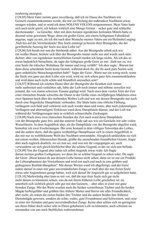 treuherzig anzeigten.
[128,05] Mein Vater meinte ganz zuverlässig, daß ich im Hause des Nachbarn mit
Geistern zusammenkommen werde, die mir zur Heilung der todkranken Nachbarin etwas
ansagen würden, und so ward ich denn NOLENS VOLENS mitgenommen. Mein Vater hatte
sich auch nicht geirrt; ich bekam wirklich eine Menge Geister – sicher gute und schlechte
durcheinander – zu Gesichte. Aber mit dem Anraten irgendeines heilenden Mittels hatte es
diesmal seine geweisten Wege; denn ein großer Geist, mit einem lichtgrauen Faltenkleid
angetan, sagte zu mir, als ich ihn nach dem Wunsche meines Vaters um ein Heilmittel anging:
,Sieh hin auf die Verscheidende! Ihre Seele entsteigt ja bereits ihrer Brustgrube, die der
gewöhnliche Ausweg der Seele aus dem Leibe ist!‘
[128,06] Ich besah mir nun die Sterbende näher. Aus der Brustgrube erhob sich wie
ein weißer Dunst, breitete sich über der Brustgrube immer mehr aus und wurde auch stets
dichter; aber von irgendeiner menschlichen Gestalt merkte ich lange nichts. Als ich das so
etwas bedenklich betrachtete, da sagte der lichtgraue große Geist zu mir: ,Sieh nur zu, wie
eine Seele ihr irdisches Wohnhaus für immer und ewig verläßt!‘ Ich aber sagte: ,Warum hat
denn diese scheidende Seele keine Gestalt, während doch ihr, die ihr auch pure Seelen seid,
ganz ordentliche Menschengestalten habt?‘ Sagte der Geist: ,Warte nur ein wenig noch; wenn
die Seele erst ganz aus dem Leibe sein wird, wird sie sich schon ganz fein zusammenklauben
und wird dann auch recht schön und freundlich anzusehen sein!‘
[128,07] Während ich solchen Dunst über der Brustgrube der Kranken sich immer
mehr ausbreiten und verdichten sah, lebte der Leib noch immer und stöhnte zuweilen wie
jemand, der von einem schweren Traume geplagt wird. Nach etwa dem vierten Teile der Zeit
einer römischen Stunde schwebte der Dunst in der Größe eines zwölfjährigen Mädchens etwa
zwei Spannen hoch über des sterbenden Weibes Leib und war mit dessen Brustgrube nur noch
durch eine fingerdicke Dampfsäule verbunden. Die Säule hatte eine rötliche Färbung,
verlängerte sich bald und verkürzte sich auch wieder dann und wann; aber nach jedesmaligem
Verlängern und abermaligem Verkürzen ward diese Dampfsäule dünner, und der Leib trat
während der Verlängerungen stets in sichtlich schmerzhafte Zuckungen.
[128,08] Nach etwa zwei römischen Stunden der Zeit nach ward diese Dampfsäule
von der Brustgrube ganz frei, und das unterste Ende sah aus wie ein Gewächs mit sehr vielen
Wurzelfasern. In dem Augenblick aber, als die Dampfsäule von der Brustgrube abgelöst ward,
bemerkte ich zwei Erscheinungen. Die erste bestand in dem völligen Totwerden des Leibes,
und die andere darin, daß die ganze weißneblige Dampfmasse sich in einem Augenblick in
das mir nur zu wohlbekannte Weib des Nachbarn umwandelte. Alsogleich umkleidete sie sich
mit einem weißen, faltenreichen Hemde, grüßte die umstehenden freundlichen Geister, fragte
aber auch zugleich deutlich, wo sie nun sei, und was mit ihr vorgegangen sei; auch
verwunderte sie sich gleich höchlichst über die schöne Gegend, in der sie sich nun befinde.
[128,09] Von der Gegend aber nahm ich selbst nirgends etwas wahr. Ich fragte
darum meinen großen Lichtgrauen, wo denn die so schöne Gegend zu sehen wäre. Da sagte
der Geist: ,Diese kannst du aus deinem Leibe heraus nicht sehen; denn sie ist nur ein Produkt
der Lebensphantasie der Verstorbenen und wird erst nach und nach in eine größere und
gediegenere Realität übergehen!‘ Mit diesen Worten ward ich abgefertigt, und der Geist
redete darauf in einer mir ganz unverständlichen Zunge; er muß aber der nun freien Seele
etwas sehr Angenehmes gesagt haben, weil sich darauf ihr Angesicht gar so aufgeheitert hatte.
[128,10] Merkwürdig aber kam es mir vor, daß die nun freie Seele sich gar nicht
mehr darum zu kümmern schien, was da mit ihrem früheren Leibe geschehen ist; sie
unterhielt sich sichtlich gleich sehr gut mit den Geistern, – aber alles in einer mir ganz
fremden Zunge. Mit der Weile wurden auch die beiden verstorbenen Töchter und die beiden
Mägde herbeigeführt und grüßten ihre frühere Mutter und Herrin mit aller Freundlichkeit, –
aber nicht, als wären die ersten beiden ihre Töchter und die andern beiden ihre früheren
Dienstmägde gewesen, sondern als echte, wahre, gute Freundinnen und Schwestern, und zwar
in einer mir fremden und ganz unverständlichen Zunge. Keine aber schien sich im geringsten
um ihren früher doch sicher sehr in Ehren gehaltenen Leib zu kümmern; auch schienen sie
niemanden von uns noch Sterblichen wahrzunehmen.
 