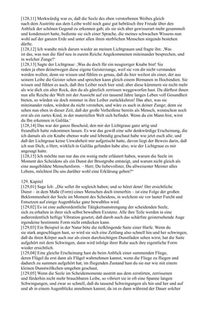 [128,11] Merkwürdig war es, daß die Seele des eben verstorbenen Weibes gleich
nach dem Austritte aus dem Leibe wohl noch ganz gut hebräisch ihre Freude über den
Anblick der schönen Gegend zu erkennen gab; als sie sich aber gewisserart mehr gesammelt
und kondensiert hatte, bediente sie sich einer Sprache, die meines schwachen Wissens nun
wohl auf der ganzen Erde und unter allen ihren sterblichen Menschen nirgends bestehen
dürfte.
[128,12] Ich wandte mich darum wieder an meinen Lichtgrauen und fragte ihn: ,Was
ist das, was nun die fünf neu in eurem Reiche Angekommenen miteinander besprechen, und
in welcher Zunge?‘
[128,13] Sagte der Lichtgraue: ,Was du doch für ein neugieriger Knabe bist! Sie
reden ja eben deinetwegen diese eigene Geisterzunge, weil sie von dir nicht verstanden
werden wollen; denn sie wissen und fühlen es genau, daß du hier weilest als einer, der aus
seinem Leibe die Geister sehen und sprechen kann gleich einem Birmanen in Hochindien. Sie
wissen und fühlen es auch, daß ihre Leiber noch hier sind; aber diese kümmern sie nicht mehr
als wie dich ein alter Rock, den du als gänzlich zerrissen weggeworfen hast. Du dürftest ihnen
nun alle Reiche der Welt mit der Aussicht auf ein tausend Jahre langes Leben voll Gesundheit
bieten, so würden sie doch nimmer in ihre Leiber zurückkehren! Das aber, was sie
miteinander reden, würdest du nicht verstehen, und wäre es auch in deiner Zunge; denn sie
sehen nun eben in dieser Zeit, daß der große Verheißene bereits als Mensch, wennschon noch
erst als ein zartes Kind, in der materiellen Welt sich befindet. Wenn du ein Mann bist, wirst
du Ihn erkennen in Galiläa.‘
[128,14] Das war der ganze Bescheid, den mir der Lichtgraue ganz artig und
freundlich hatte zukommen lassen. Es war das gewiß eine sehr denkwürdige Erscheinung, die
ich damals als ein Knabe ebenso wahr und lebendig geschaut habe wie jetzt euch alle; und
daß der Lichtgraue keine Unwahrheit mir aufgetischt hatte, davon liegt der Beweis darin, daß
ich nun Dich, o Herr, wirklich in Galiläa gefunden habe also, wie der Lichtgraue es mir
angesagt hatte.
[128,15] Ich möchte nun nur das ein wenig mehr erläutert haben, warum die Seele im
Moment des Scheidens als ein Dunst der Brustgrube entsteigt, und warum nicht gleich als
eine ausgebildete Menschenform. – Herr, Du liebevollster, Du allweisester Meister alles
Lebens, möchtest Du uns darüber wohl eine Erklärung geben?“

129. Kapitel
[129,01] Sage Ich: „Die sollet ihr sogleich haben; und so höret denn! Der ersichtliche
Dunst – in dem Maße (Form) eines Menschen doch immerhin – ist eine Folge der großen
Beklommenheit der Seele im Moment des Scheidens, in welchem sie vor lauter Furcht und
Entsetzen auf einige Augenblicke ganz bewußtlos wird.
[129,02] Es ist eine außerordentliche Tätigkeitsanstrengung der scheidenden Seele,
sich zu erhalten in ihrer sich selbst bewußten Existenz. Alle ihre Teile werden in eine
außerordentlich heftige Vibration gesetzt, daß darob auch das schärfste geistersehende Auge
irgendeine bestimmte Form nicht entdecken kann.
[129,03] Ein Beispiel in der Natur böte die tiefklingende Saite einer Harfe. Wenn du
sie stark angeschlagen hast, so wird sie sich eine Zeitlang also schnell hin und her schwingen,
daß du ihren Körper auch nur als einen durchsichtigen Dunstfaden sehen wirst; hat die Saite
aufgehört mit dem Schwingen, dann wird infolge ihrer Ruhe auch ihre eigentliche Form
wieder ersichtlich.
[129,04] Eine gleiche Erscheinung hast du beim Anblick einer summenden Fliege,
deren Flügel du erst dann als Flügel wahrnehmen kannst, wenn die Fliege zu fliegen und
dadurch zu summen aufgehört hat; im fliegenden Zustand hast du sie nur wie mit einem
kleinen Dunstwölkchen umgeben geschaut.
[129,05] Wenn die Seele im Scheidemomente austritt aus dem zerstörten, zerrissenen
und fürderhin nicht mehr brauchbaren Leibe, so vibriert sie in oft eine Spanne langen
Schwingungen, und zwar so schnell, daß du tausend Schwingungen als hin und her und auf
und ab in einem Augenblicke annehmen kannst; da ist es dann während der Dauer solcher
 