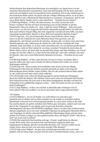 Seelenvibration dem disponierten Beschauer rein unmöglich, nur irgend etwas von der
seelischen Menschenform auszunehmen. Nach und nach beruhigt sich die Seele mehr und
mehr und wird dadurch auch als menschliche Form ersichtlich; tritt sie aber endlich ganz in
den Zustand der Ruhe zurück, die gleich nach der völligen Ablösung eintritt, so ist sie dann
auch sogleich in der vollkommenen Menschenform zu erschauen, vorausgesetzt, daß sie sich
zuvor durch allerlei Sünden nicht zu sehr entstellt hat. – Verstehst du nun solches?“
[129,06] Sagt Mathael: „O Herr, Du Allerweisester, wie sollte ich nun das nicht
bestens verstehen? Du hast mir diese Erscheinung ja als mit den Händen zu greifen
klargemacht! Aber nun möchte ich – Herr, vergib mir meine Wißbegier – denn auch noch
dazu wissen, was für eine Zunge die fünf Seelen miteinander geredet haben! Ich selbst bin
doch auch mehrerer Zungen fähig; aber dem ungeachtet verstand ich keine Silbe, was diese
miteinander geredet haben. Besteht in dieser Welt noch irgendeine ähnliche Zunge?“
[129,07] Sage Ich: „O ja, die birmanischen Priester sind im Besitze dieser Zunge,
und es ist das die Ursprache der ersten Menschen dieser Erde gewesen; eure, die
altägyptische, und mitunter auch die der Griechen, stammen alle von dieser einen und ersten
Menschensprache nahe vollkommen ab. Meinet ihr wohl, daß ihr verständet den Vater
Abraham, Isaak und Jakob, so sie hier wären und redeten also, wie sie dereinst geredet haben?
O mitnichten, nicht ein Wort würdet ihr von ihnen verstehen! Verstehet ihr doch schon die
Bücher Mosis schwer, die doch nahe um tausend Jahre jünger sind denn Abraham, um wieviel
weniger die Erzväter selbst! Ja, es hat sich bei den Juden gar vieles sehr verändert, also auch
die Sprache, ohne eine zweite babylonische Sprachenverwirrung. – Verstehest du nun auch
das?“
[129,08] Sagt Mathael: „O Herr, auch darin bin ich nun im reinen; ich glaube, daß es
auch die andern alle sind, und so möchte ich Dich im Namen aller wieder um weitere
Belehrungen anflehen!“
[129,09] Sage Ich: „Diese werden nicht ausbleiben; aber du hast noch eine Menge
Erfahrungen im Bereiche des Sterbens gemacht und mußt uns daher noch einige der
denkwürdigsten deiner Brüder wegen erzählen. Was dir oder jemand anderem dabei unklar
ist, das werde Ich euch dann schon wieder aufhellen.
[129,10] Ich habe euch vorher das Werden gezeigt bis auf den Punkt des Überganges
durch den Abfall der Materie. Der leibliche Tod ist noch immer der Schrecken aller Kreatur.
Den Grund davon habe Ich euch auch in aller Kürze kundgegeben; derselbe wird aber bei
Gelegenheit noch ausführlicher dargetan werden. – Aber nun mache du dich nur wieder an
deine Erzählungen!“
[129,11] Sagt Mathael: „O Herr, nur auf Dein so überliebevolles Verlangen will ich
noch mehrere Fälle also erzählen, wie ich sie mit meiner Seele Augen geschaut habe!“

130. Kapitel
[130,01] (Mathael:) „Als ich ein Knabe von zwölf Jahren war und schon ganz
männlich ernst zu denken und zu reden imstande war, da wurden zu Jerusalem mehrere
Raubmörder schwerster Art zur Kreuzigung bestimmt. Es waren deren sieben an der Zahl.
Das machte damals ein großes Aufsehen nicht bloß in ganz Jerusalem, sondern auch weit und
breit in der Umgegend. Es war damals auch ein gewisser Kornelius römischer
Oberhauptmann und dazu AD INTERIM Landpfleger. Dieser war über diese Erzbösewichter
überaus aufgebracht, da sie mit einer wahrhaften Tigernatur die gefangenen Menschen bloß so
zum Vergnügen mit allerlei unbeschreibbar gräßlichen Marterungen töteten und eine desto
größere Lust hatten, je länger sie einen quälen konnten. Kurz, der Begriff ,Teufel‘ wäre für sie
noch viel zu gut und zu ehrlich!“
[130,02] Hier unterbricht ihn Kornelius und sagt: „Freund, vergiß deine mir überaus
werten Worte nicht! Aber ich muß dir hier noch bemerken zugunsten deiner treu
angefangenen Erzählung, daß eben ich derselbe Kornelius war! Und nun erzähle du nur
wieder weiter; denn bis jetzt war noch keine unwahre Silbe darunter!“
[130,03] Sagt weiter Mathael: „So ganz leise und ahnungsweise habe ich es mir wohl
gedacht, weil mir deine Züge von jener Zeit her noch so ziemlich bekannt waren, und es ist
 