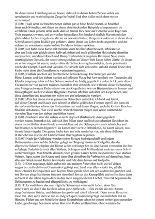 für diese meine Erzählung um so besser, daß sich in deiner hohen Person sicher ein
sprechender und wahrhaftigster Zeuge befindet! Und also wollet mich denn weiter
vernehmen!
[130,04] Weil denn die beschriebenen sieben gar so böse Teufel waren, so beschloß
denn auch Kornelius, mit ihnen zu einem abschreckenden Beispiele allergrausamst zu
verfahren. Dazu gehörte denn auch, daß sie einmal fürs erste auf vierzehn volle Tage zum
Tode ausgesetzt waren, und es wurden ihnen diese Zeit hindurch täglich Martern mit den
glühendsten Farben vorgelesen, die sie zu erwarten hatten; übrigens wurden sie in dieser ihrer
Schreckenszeit ganz leidlich gut gefüttert, damit ihnen das Leben recht angenehm und der
sicherst zu erwartende martervollste Tod desto bitterer vorkäme.
[130,05] Ich habe diese Kerle mit meinem Vater bei fünf Male besucht, erblickte sie
aber am Ende stets gleich einem halbverkohlten und noch glühenden Holzscheite dampfen
und rauchen; und dieser Rauch und Dampf verbreitete wenigstens für meine Nase einen
unerträglichen Gestank, der sonst seinesgleichen auf dieser Welt kaum haben dürfte! Je länger
sie schon ausgesetzt waren, und je näher ihr Schreckenstag heranrückte, desto penetranter
wurde der Dampf, Rauch und Gestank. Es versteht sich von selbst, daß die sieben Teufel ihre
Farbe mehr denn ein Chamäleon zu verändern begannen.
[130,06] Endlich erschien der fürchterliche Schreckenstag. Die Schergen und die
Büttel kamen, und den sieben wurden auf offenem Platze bei Anwesenheit von Tausenden die
Kleider ausgezogen bis auf ihre Scham, worauf sie blutig gegeißelt wurden. Ich konnte dieser
Exekution nur von weitem zusehen, bemerkte aber dennoch, wie während dieser Behandlung
eine Menge schwarzer Fledermäuse von den Gegeißelten wie ein Bienenschwarm hinaus- und
hinwegflogen; auch wie kleine fliegende Drachen erhoben sich über den Gegeißelten, und
diese dampften und rauchten nun schon um ein bedeutendes weniger.
[130,07] Aber bei einem etwas genaueren Betrachten entdeckte ich bald und leicht,
daß dieser Dampf und Rauch sich schnell in allerlei gräßlichen Formen ergriff, die dann als
die vorbezeichneten schwarzen Fledermäuse auf und davon flogen; auch die kleinen Drachen
bildeten sich daraus. Wie viele solche Höllenkreaturen mögen sich schon während der
vierzehn Tage von den sieben empfohlen haben!
[130,08] Nachdem aber die sieben so recht skytisch (barbarisch) durchgegeißelt
worden waren, bemerkte ich, daß sich ihre früher ganz teuflisch aussehenden Gesichter ins
etwas menschlicher Aussehende umwandelten und die Delinquenten auch schwächer und
furchtsamer zu werden begannen; sie kamen mir vor wie Betrunkene, die kaum wissen, was
da mit ihnen vorgeht. Die ganze Sache kam mir sehr sonderbar vor, wie diese früheren
Wüteriche nun in eine Art Lämmernatur überzugehen begannen.
[130,09] Nach der Geißelung wurden sieben Kreuze herbeigeschafft und jedem
Delinquenten eines auf die Schulter gelegt zur Tragung hinaus auf Golgatha, das der
allgemeine Scharfrichtplatz der Römer schon seit lange her ist; aber keiner vermochte die ihm
auferlegte Todesbürde trotz alles Stoßens, Schlagens und Mißhandelns auch nur einen Schritt
weiterzubringen. Man brachte deshalb einen großen Karren herzu, bespannt mit zwei starken
Ochsen, legte zuerst die Kreuze und dann über dieselben die Verbrecher auf denselben, band
alles mit Stricken und Ketten fest nieder und fuhr dann hinaus auf Golgatha.
[130,10] Dort angelangt, dahin nebst mir und meinem Vater eben nicht zuviel Volkes
wegen der zu furchtbaren Grausamkeit gefolgt war, band man alles wieder los, riß die
bluttriefenden Delinquenten vom Karren, band gleich einen um den andern mit gröbsten und
mit Dornen eingeflochtenen Stricken riesenhaft fest an die Kreuzpfähle und stellte diese dann
aufrecht in die schon eigens dazu in den Stein ausgemeißelten Löcher. Nun erst begannen die
Delinquenten zu heulen und allergräßlichst zu wehklagen!
[130,11] Es muß ihnen das unerträgliche Schmerzen verursacht haben; denn fürs
erste waren sie durch das Geißeln schon ganz zerfleischt, – fürs zweite die mit Dornen
eingeflochtenen Stricke, und drittens das grobe und rohe Holzwerk! Denn so ein Kreuz ist
zwar fest, aber sonst stets so roh als möglich quer zusammengefügt und muß dem fest an
Händen, Füßen und am Mittelleibe daran Geknebelten schon bei einem vorher ganz gesunden
Leibe, geschweige bei einem schon über alle Maßen zerfleischten, ohne weiteres die
 