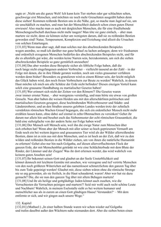 sagte er: ,Nicht um die ganze Welt! Ich kann kein Tier sterben oder gar schlachten sehen,
geschweige erst Menschen, und möchten sie noch mehr Greueltaten ausgeübt haben denn
diese sieben! Kommen reißende Bestien uns in die Nähe, gut, so mache man Jagd auf sie, um
sie unschädlich zu machen, und man hat der Menschheit dadurch schon einen guten Dienst
erwiesen! Also mache man es auch mit dergleichen Menschen, die für eine friedliebende
Menschengesellschaft durchaus nicht mehr taugen! Man töte sie ganz einfach, – aber man
martere sie nicht; denn sie können sicher am wenigsten darum, daß sie zu reißenden Bestien
geworden sind! Natur, Temperament, Komplexion und Erziehung sind allzeit die Ursachen
von solchen Entartungen.
[131,03] Wenn man aber sagt, daß man solches nur des abschreckenden Beispieles
wegen anordne, so muß ich darüber nur ganz hellauf zu lachen anfangen; denn wir friedsamen
und ordentlich erzogenen Menschen bedürfen des abschreckenden Beispieles nicht, und für
die es allenfalls gut wäre, die werden keine Narren sein, herzukommen, um sich die sieben
abschreckenden Beispiele so ganz gemütlich anzusehen!
[131,04] Das aber werden diese Beispiele sicher als löbliche Folge haben, daß die
noch lange nicht eingefangenen anderen Verbrecher – vielleicht tausend an der Zahl – in der
Folge mit denen, die in ihre Hände geraten werden, noch um vieles grausamer verfahren
werden denn bisher! Besonders zu gratulieren wird es einem Römer sein, der leicht möglich
das Glück haben wird, den noch freien Verbrechern zur Beute zu werden! Wahrlich, in dessen
Haut möchte ich mich um alle Schätze der Erde nicht befinden! Diesen einzigen Vorteil kann
solch eine grausame Handhabung zu martialischer Gesetze haben!
[131,05] Wer erinnert sich nicht der Zeiten vor den Römern?! Die Gesetze waren
zwar immer ernster Natur, – aber wenigstens vernünftig, und man hörte nie etwas von großen
Greueln. Nun aber haben die weisen Heiden uns mit den allerschärfsten politischen und
martialischen Gesetzen gesegnet, diese hochtrabenden Weltverbesserer und Städte- und
Ländereroberer, und an den Straßen unseres gelobten Landes werden trotz der zehnfach
verstärkten römischen Wachen Greuel begangen, die sich ein ordentlicher Mensch nicht mehr
erzählen lassen kann, ohne dabei auf einmal in zehn Ohnmachten zu versinken! Gehet ihr
darum nur allein hin und besehet euch das Siebenmuster der echt römischen Grausamkeit, die
bald eine siebzigfache von der andern Seite zur Folge haben wird!
[131,06] Der Mensch soll Mensch sein, weil ihn die ewige Natur zum Menschen über
sich erhoben hat! Wenn aber der Mensch mit aller seiner so hoch gepriesenen Vernunft am
Ende noch ein bei weitem ärgeres und grausameres Tier wird als der Wälder allerreißendste
Bestien, dann ist es rein aus mit dem Menschen, und es ist hoch an der Zeit, daß wir zu den
wilden und reißenden Bestien in die Wälder ziehen, um von ihnen die natürliche Humanität
zu erlernen! Gehet also nur hin nach Golgatha, auf diesen allerverfluchtesten Fleck der
ganzen Erde, der mit Menschenblut getränkt ist wie eine Schlächterbude mit dem Blute der
Rinder, der Lämmer und der Ziegen! Was ihr dort erlernen werdet, das wird wahrlich von
keinem guten Ansehen sein!
[131,07] Ihr bekennet seinen Gott und glaubet an der Seele Unsterblichkeit und
könnet dennoch mit leichtem Gemüte mit ansehen, wie verzogene und tief verirrte Menschen
von den noch größeren Wüterichen auf das namenlosest schmerzlichste den ganzen Tag über
bis zum Tode gepeinigt werden! Glaubet mir, diese sieben wären ohne die römische Strenge
nie so arg geworden, als sie freilich, in die Haut schaudernd, waren! Aber wer hat sie dazu
gemacht? Die, die sie nun den ganzen Tag über mit allem Behagen martern!
[131,08] Und ihr als heilige und gottgläubige Juden könnet auch zusehen, wie die
Verruchtesten die Verruchten peinigen und martern?! Seid mir wohl auch recht schöne Leute
und Nachbarn! Wahrlich, in meinem Eselsstalle sieht es bei weitem humaner und
menschlicher aus als in eurem an einen Gott gläubigen Hause! Verstanden?‘ – Mit dem
entfernte er sich, und wir gingen auch unsere Wege.“

132. Kapitel
[132,01] (Mathael:) „In einer halben Stunde waren wir schon wieder auf Golgatha
und trafen daselbst außer den Wächtern nahe niemanden dort. Aber die sieben boten einen
 