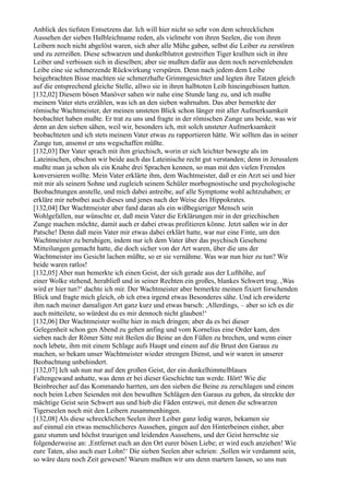 Anblick des tiefsten Entsetzens dar. Ich will hier nicht so sehr von dem schrecklichen
Aussehen der sieben Halbleichname reden, als vielmehr von ihren Seelen, die von ihren
Leibern noch nicht abgelöst waren, sich aber alle Mühe gaben, selbst die Leiber zu zerstören
und zu zerreißen. Diese schwarzen und dunkelblutrot gestreiften Tiger krallten sich in ihre
Leiber und verbissen sich in dieselben; aber sie mußten dafür aus dem noch nervenlebenden
Leibe eine sie schmerzende Rückwirkung verspüren. Denn nach jedem dem Leibe
beigebrachten Bisse machten sie schmerzhafte Grimmgesichter und legten ihre Tatzen gleich
auf die entsprechend gleiche Stelle, allwo sie in ihren halbtoten Leib hineingebissen hatten.
[132,02] Diesem bösen Manöver sahen wir nahe eine Stunde lang zu, und ich mußte
meinem Vater stets erzählen, was ich an den sieben wahrnahm. Das aber bemerkte der
römische Wachtmeister, der meinen unsteten Blick schon länger mit aller Aufmerksamkeit
beobachtet haben mußte. Er trat zu uns und fragte in der römischen Zunge uns beide, was wir
denn an den sieben sähen, weil wir, besonders ich, mit solch unsteter Aufmerksamkeit
beobachteten und ich stets meinem Vater etwas zu rapportieren hätte. Wir sollten das in seiner
Zunge tun, ansonst er uns wegschaffen müßte.
[132,03] Der Vater sprach mit ihm griechisch, worin er sich leichter bewegte als im
Lateinischen, obschon wir beide auch das Lateinische recht gut verstanden; denn in Jerusalem
mußte man ja schon als ein Knabe drei Sprachen kennen, so man mit den vielen Fremden
konversieren wollte. Mein Vater erklärte ihm, dem Wachtmeister, daß er ein Arzt sei und hier
mit mir als seinem Sohne und zugleich seinem Schüler morbognostische und psychologische
Beobachtungen anstelle, und mich dabei antreibe, auf alle Symptome wohl achtzuhaben; er
erkläre mir nebstbei auch dieses und jenes nach der Weise des Hippokrates.
[132,04] Der Wachtmeister aber fand daran als ein wißbegieriger Mensch sein
Wohlgefallen, nur wünschte er, daß mein Vater die Erklärungen mir in der griechischen
Zunge machen möchte, damit auch er dabei etwas profitieren könne. Jetzt saßen wir in der
Patsche! Denn daß mein Vater mir etwas dabei erklärt hatte, war nur eine Finte, um den
Wachtmeister zu beruhigen, indem nur ich dem Vater über das psychisch Gesehene
Mitteilungen gemacht hatte, die doch sicher von der Art waren, über die uns der
Wachtmeister ins Gesicht lachen müßte, so er sie vernähme. Was war nun hier zu tun? Wir
beide waren ratlos!
[132,05] Aber nun bemerkte ich einen Geist, der sich gerade aus der Lufthöhe, auf
einer Wolke stehend, herabließ und in seiner Rechten ein großes, blankes Schwert trug. ,Was
wird er hier tun?‘ dachte ich mir. Der Wachtmeister aber bemerkte meinen fixiert forschenden
Blick und fragte mich gleich, ob ich etwa irgend etwas Besonderes sähe. Und ich erwiderte
ihm nach meiner damaligen Art ganz kurz und etwas barsch: ,Allerdings, – aber so ich es dir
auch mitteilete, so würdest du es mir dennoch nicht glauben!‘
[132,06] Der Wachtmeister wollte hier in mich dringen; aber da es bei dieser
Gelegenheit schon gen Abend zu gehen anfing und vom Kornelius eine Order kam, den
sieben nach der Römer Sitte mit Beilen die Beine an den Füßen zu brechen, und wenn einer
noch lebete, ihm mit einem Schlage aufs Haupt und einem auf die Brust den Garaus zu
machen, so bekam unser Wachtmeister wieder strengen Dienst, und wir waren in unserer
Beobachtung unbehindert.
[132,07] Ich sah nun nur auf den großen Geist, der ein dunkelhimmelblaues
Faltengewand anhatte, was denn er bei dieser Geschichte tun werde. Hört! Wie die
Beinbrecher auf das Kommando harrten, um den sieben die Beine zu zerschlagen und einem
noch beim Leben Seienden mit den bewußten Schlägen den Garaus zu geben, da streckte der
mächtige Geist sein Schwert aus und hieb die Fäden entzwei, mit denen die schwarzen
Tigerseelen noch mit den Leibern zusammenhingen.
[132,08] Als diese schrecklichen Seelen ihrer Leiber ganz ledig waren, bekamen sie
auf einmal ein etwas menschlicheres Aussehen, gingen auf den Hinterbeinen einher, aber
ganz stumm und höchst traurigen und leidenden Aussehens, und der Geist herrschte sie
folgenderweise an: ,Entfernet euch an den Ort eurer bösen Liebe; er wird euch anziehen! Wie
eure Taten, also auch euer Lohn!‘ Die sieben Seelen aber schrien: ,Sollen wir verdammt sein,
so wäre dazu noch Zeit gewesen! Warum mußten wir uns denn martern lassen, so uns nun
 