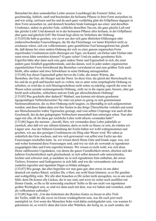 Betrachtet bei dem sonnenhellen Lichte unserer Leuchtkugel die Formen! Sehet, wie
geschmeidig, lieblich, sanft und bescheiden die heilsame Pflanze in ihrer Form anzusehen ist,
und wie eckig, zerrissen und hie und da auch ganz verdächtig glatt die Giftpflanze dagegen in
ihrer Form anzusehen ist, und dennoch bestehen beide Gattungen aus einer- und derselben
Ursubstanz, stehen in gleicher Erde, schlürfen denselben Tau ein, die ganz gleiche Luft und
das gleiche Licht! Und dennoch ist in der heilsamen Pflanze alles heilsam, in der Giftpflanze
aber ganz und gänzlich Gift! Der Grund liegt allein im Verkehren der Ordnung.
[133,03] Ihr habt ja gesehen, wie zuvor aus den sich ganz ähnlichen Glühzungen oder
umherschwebenden Feuerschlangen, die für das Fleischauge vor lauter Kleinheit nicht zu
erschauen wären, sich ein vollkommener, ganz gemütlicher Esel herausgeformt hat; glaubt
ihr, daß daraus bei einer andern Ordnung der sich zu einer ganzen organischen Form
ergreifenden Ursubstanzen nicht ebensogut ein Tiger, ein Kamel, ein Ochse oder Elefant oder
sonst etwas hätte entstehen können?! O ganz sicher! Und ein anders geordnetes Sich-
Ergreifen hätte aber dann auch eine ganz andere Natur und Eigenschaft in sich, die einer
andern ganz feindlich gegenüberstünde, und das darum, weil in jeder anders organisierten
eigentümlichen Form fortwährend das Bestreben vorwaltend ist und zum größten Teile auch
bleibt, alles andere und etwa Schwächere in seine Ordnung umzugestalten.
[133,04] Aus dieser Eigenschaft gehet hervor die Liebe, die innere Wärme, das
Bestreben, die Gier, der Hunger und der Durst. Ist diese Gier, die gleich der Herrschsucht ist,
hie und da zu groß und haschet nach zu vielem, um es unter seine ursprüngliche Ordnung zu
schieben, so wird das in sich Hineingeschobene nicht selten zu mächtig, ergreift die erste im
Wesen schon seiende seelenorganische Ordnung, zieht sie in die eigene gute, bessere, aber gar
leicht auch schlechte, schlechtere und am Ende gar allerschlechteste Ordnung!
[133,05] Was geschieht aber dadurch? Mathael, nun komme mit deinen gesehenen
tigergestaltigen Verbrecherseelen! Sie sind von jenen zu gierig zu sich genommenen
Seelenursubstanzen, die zu ihrer Ordnung nicht taugten, zu übermäßig in sich aufgenommen
worden; und diese haben dann erst ihre Seelen in das ihrige Überschlechte verkehrt und somit
aus Menschenseelen wahre Tigerseelen gezeugt, und vom selben Ursprunge war auch all das
Geschmeiß, das du den geängstigten Verbrechern massenhaft hast entsteigen sehen. Nun aber
saget mir alle, ob ihr diese gar reichliche Lehre wohl allseits verstanden habt!“
[133,06] Sagen die meisten: „Jawohl, Herr, wir verstanden diese Lehre jedenfalls so
ziemlich; aber daß wir uns rühmen könnten, darin so recht zu Hause zu sein, da würden wir
Lügner sein. Aus der früheren Gestaltung der Eselin haben wir wohl wahrgenommen und
gesehen, wie aus den geistigen Ursubstanzen ein Ding oder Wesen wird. Wir sahen ja
ordentlich das Gras wachsen, und wie sich gewisserart von selbst eine Eselin aus den
Feuerzungen erschaffen hatte. Ja, wir wissen durch Deine Güte und Gnade sogar, was, wer
und woher kommend diese Feuerzungen sind, und wie sie sich als verwandt zu irgendeiner
ausgeprägten Idee und Form ergreifen können. Wir wissen es recht wohl, wie sich diese
Deine zahllosesten Urgedanken, von denen die ganze Unendlichkeit strotzt, obschon sich der
äußeren Erscheinlichkeit nach gleichsehend, in sich selbst dennoch sehr unterscheiden,
leichter und schwerer sind, je nachdem sie in sich irgendeinen Sinn enthalten, der etwas
Tieferes, Ernsteres und Gediegeneres in sich faßt, und wie die verwandteren sich auch
zunächst ergreifen und irgendein Organ zu bilden anfangen.
[133,07] Wie gesagt, das alles begreifen wir nun ganz gut; aber etwas ist uns dabei
dennoch ein starkes Rätsel, welches Du, o Herr, uns wohl lösen könntest, so es Dir genehm
und wohlgefällig wäre. Wir alle aber brauchen es Dir sicher nicht anzugeben, wo es uns noch
fehlt; denn Du kennst alle Lücken, die in uns sind, und wirst sie sicher noch ausfüllen mit
Deiner Gnade, so Du es für notwendig erachtest! Sollte es für uns nicht von irgendeiner
großen Wichtigkeit sein, so sind wir denn auch mit dem, was wir haben und verstehen, mehr
als vollkommen zufrieden.“
[133,08] Sage Ich: „Um das Geheimnis des Reiches Gottes zu fassen in aller Tiefe
der Tiefen, müßt ihr alle zuvor im Geiste wiedergeboren sein, was für euch jetzt noch
unmöglich ist. Erst wenn des Menschen Sohn wird dahin zurückgekehrt sein, von wannen Er
gekommen ist, so wird Er dann den Geist aller Wahrheit, der heilig ist, zu euch senden; der
 