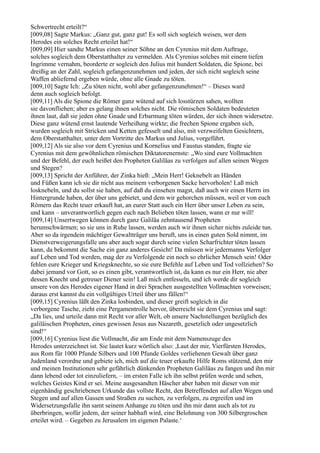 Schwertrecht erteilt?“
[009,08] Sagte Markus: „Ganz gut, ganz gut! Es soll sich sogleich weisen, wer dem
Herodes ein solches Recht erteilet hat!“
[009,09] Hier sandte Markus einen seiner Söhne an den Cyrenius mit dem Auftrage,
solches sogleich dem Oberstatthalter zu vermelden. Als Cyrenius solches mit einem tiefen
Ingrimme vernahm, beorderte er sogleich den Julius mit hundert Soldaten, die Spione, bei
dreißig an der Zahl, sogleich gefangenzunehmen und jeden, der sich nicht sogleich seine
Waffen abliefernd ergeben würde, ohne alle Gnade zu töten.
[009,10] Sagte Ich: „Zu töten nicht, wohl aber gefangenzunehmen!“ – Dieses ward
denn auch sogleich befolgt.
[009,11] Als die Spione die Römer ganz wütend auf sich losstürzen sahen, wollten
sie davonfliehen; aber es gelang ihnen solches nicht. Die römischen Soldaten bedeuteten
ihnen laut, daß sie jeden ohne Gnade und Erbarmung töten würden, der sich ihnen widersetze.
Diese ganz wütend ernst lautende Verheißung wirkte; die frechen Spione ergaben sich,
wurden sogleich mit Stricken und Ketten gefesselt und also, mit verzweifelten Gesichtern,
dem Oberstatthalter, unter dem Vortritte des Markus und Julius, vorgeführt.
[009,12] Als sie also vor dem Cyrenius und Kornelius und Faustus standen, fragte sie
Cyrenius mit dem gewöhnlichen römischen Diktatorenernste: „Wo sind eure Vollmachten
und der Befehl, der euch heißet den Propheten Galiläas zu verfolgen auf allen seinen Wegen
und Stegen?
[009,13] Spricht der Anführer, der Zinka hieß: „Mein Herr! Geknebelt an Händen
und Füßen kann ich sie dir nicht aus meinem verborgenen Sacke hervorholen! Laß mich
losknebeln, und du sollst sie haben, auf daß du einsehen magst, daß auch wir einen Herrn im
Hintergrunde haben, der über uns gebietet, und dem wir gehorchen müssen, weil er von euch
Römern das Recht teuer erkauft hat, an eurer Statt auch ein Herr über unser Leben zu sein,
und kann – unverantwortlich gegen euch nach Belieben töten lassen, wann er nur will!
[009,14] Unsertwegen können durch ganz Galiläa zehntausend Propheten
herumschwärmen; so sie uns in Ruhe lassen, werden auch wir ihnen sicher nichts zuleide tun.
Aber so da irgendein mächtiger Gewaltträger uns beruft, uns in einen guten Sold nimmt, im
Dienstverweigerungsfalle uns aber auch sogar durch seine vielen Scharfrichter töten lassen
kann, da bekommt die Sache ein ganz anderes Gesicht! Da müssen wir jedermanns Verfolger
auf Leben und Tod werden, mag der zu Verfolgende ein noch so ehrlicher Mensch sein! Oder
fehlen eure Krieger und Kriegsknechte, so sie eure Befehle auf Leben und Tod vollziehen? So
dabei jemand vor Gott, so es einen gibt, verantwortlich ist, da kann es nur ein Herr, nie aber
dessen Knecht und getreuer Diener sein! Laß mich entfesseln, und ich werde dir sogleich
unsere von des Herodes eigener Hand in drei Sprachen ausgestellten Vollmachten vorweisen;
daraus erst kannst du ein vollgültiges Urteil über uns fällen!“
[009,15] Cyrenius läßt den Zinka losbinden, und dieser greift sogleich in die
verborgene Tasche, zieht eine Pergamentrolle hervor, überreicht sie dem Cyrenius und sagt:
„Da lies, und urteile dann mit Recht vor aller Welt, ob unsere Nachstellungen bezüglich des
galiläischen Propheten, eines gewissen Jesus aus Nazareth, gesetzlich oder ungesetzlich
sind!“
[009,16] Cyrenius liest die Vollmacht, die am Ende mit dem Namenszuge des
Herodes unterzeichnet ist. Sie lautet kurz wörtlich also: ,Laut der mir, Vierfürsten Herodes,
aus Rom für 1000 Pfunde Silbers und 100 Pfunde Goldes verliehenen Gewalt über ganz
Judenland verordne und gebiete ich, mich auf die teuer erkaufte Hilfe Roms stützend, den mir
und meinen Institutionen sehr gefährlich dünkenden Propheten Galiläas zu fangen und ihn mir
dann lebend oder tot einzuliefern, – im ersten Falle ich ihn selbst prüfen werde und sehen,
welches Geistes Kind er sei. Meine ausgesandten Häscher aber haben mit dieser von mir
eigenhändig geschriebenen Urkunde das vollste Recht, den Betreffenden auf allen Wegen und
Stegen und auf allen Gassen und Straßen zu suchen, zu verfolgen, zu ergreifen und im
Widersetzungsfalle ihn samt seinem Anhange zu töten und ihn mir dann auch als tot zu
überbringen, wofür jedem, der seiner habhaft wird, eine Belohnung von 300 Silbergroschen
erteilet wird. – Gegeben zu Jerusalem im eigenen Palaste.‘
 