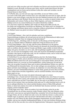 wird euch erst völlig erwecken und wird vollenden eure Herzen und erwecken den Geist aller
Wahrheit in euch, das heißt, im Herzen eurer Seele, und ihr werdet durch diesen Akt dann
wiedergeboren sein im Geiste und im hellsten Lichte alles sehen und verstehen, was die
Himmel fassen in ihren Tiefen.
[133,09] Das aber, was Ich euch nun zeige und erkläre, ist nur ein Vorbau zu dem,
was euch in aller Fülle geben wird der Geist. Gar vieles hätte Ich euch noch zu sagen, aber ihr
könntet es nun nicht ertragen; wenn aber der Geist der Wahrheit kommen wird, der wird euch
führen und leiten in alle Weisheit! Da ihr nun das wisset, so wollen wir gleich wieder einen
bedeutenden und weiteren Vorbau an dieser Stätte beginnen, und unser vielerfahrener
Mathael wird uns aus seinen Erlebnissen ein anderes Histörchen erzählen.
[133,10] Und so mache du, Mathael, dich wieder ans Werk und erzähle uns die von
dir erlebte und wohlgesehene Geschichte aus Bethanien! Wir haben noch vier Stunden bis
zum Aufgange und können darum noch so manches erfahren und gleichsam miterleben, und
du, Mathael, kannst nun gleich mit deiner Erzählung beginnen!“

134. Kapitel
[134,01] Sagt Mathael: „Herr, darf ich nebenher auch jener sonderbaren
Naturerscheinung erwähnen, die ich und mein mit mir um die Mitternachtszeit dahin (nach
Bethanien) ziehender Vater im Aufgange beobachtet haben?“
[134,02] Sage Ich: „Allerdings; denn sie hat sehr viel Beziehung auf die Begebenheit,
die du vor siebzehn Jahren in Bethanien erlebt hast! Fange du darum nun nur an!“
[134,03] Sagt Mathael: „Herr, ich sehe, daß Dir nichts unbekannt ist in der ganzen
unendlichen Schöpfungssphäre! Für Dich brauchte ich demnach die Geschichte durchaus
nicht zu erzählen; aber der anderen Freunde und Brüder wegen erzähle ich derlei höhere
Dinge sehr gerne, besonders wo ich es sehe, daß ich gläubigst angehört werde. Es hat zwar
alles, was ich euch nun kundgeben werde, einen sehr mystisch und fabelhaft aussehenden
Charakter; aber darum ist doch alles wahr, was ihr vernehmen werdet, und so wollet mir denn
abermals eure Aufmerksamkeit schenken!
[134,04] Höret! Es war schon sehr spätherbstlich an der Zeit. Der hohen Berge
Spitzen lagen im Nebel, und ein durchaus nicht freundlicher Nordwind wirbelte die dürren
Blätter der Bäume durch die Luft; nur im Osten gab es noch etliche Stellen, durch die die
lieblichen Sterne wie verweint zur Erde herabblickten, welche Naturszene ich und mein
Vater, der ein großer Freund der Natur auch in deren unfreundlichem Wirken war, nahe bis
gen Mitternacht hin betrachtet haben. Als wir aber anfingen uns anzuschicken, ins Haus zu
gehen und darin unser Ruhelager zu nehmen, da entdeckten wir einen Menschen eiligen
Schrittes, mit einer Schafurinblasenlaterne in seiner Hand, gerade auf unser Haus losziehen,
und es währte kaum etwelche Augenblicke, und ein ziemlich betrübter, noch recht junger
Mann stand vor uns.
[134,05] Meinen Vater als einen Arzt gleich erkennend, sagte er in einem
wehmütigen Tone: ,Freund und Arzt! Ich komme von Bethania her; mein Name ist Lazarus,
bin der Sohn des alten Lazarus, den ich über alles liebe! Der ward heute plötzlich sehr krank,
und es sieht übel aus mit ihm! Unser Rabbi, der zur Not auch so ein bißchen ein Arzt ist,
kennt sich bei meinem Vater nun durchaus nicht mehr aus! Er selbst beschied mich zu dir, da
du ein außergewöhnlicher Arzt wärest und den Kranken schon in Fällen Hilfe gebracht
habest, in denen kein anderer Arzt mehr ein Heilmittel fand. Komme und heile, wenn noch
möglich, meinen leidenden Vater!‘
[134,06] Sagte mein Vater: ,Wenn ein anderer Arzt einen Kranken schon bis an den
Tod gebracht hat, da soll dann unsereins wieder Wunder wirken! Das wäre übrigens schon
alles recht, wenn man nur auch gleich überall das vermöchte! Ich will mit diesem meinem
einzigen Sohne, der mir zur Hand sein muß, weil er die Gabe hat, Geister zu sehen und im
Notfalle sogar zu sprechen, denn nun mit dir wohl hinziehen und sehen, was daselbst zu
machen sein wird; hättest du aber etliche Saumgäule mitgenommen, die dich schneller
herüber- und uns nun schneller hinübergebracht hätten, so wäre eine leichtere Heilung erfolgt.
Haben sich bei ihm nun aber etwa schon die hippokratischen Todesspuren eingestellt, dann ist
 