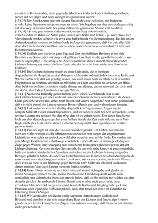 es mit dem Heilen vorbei; denn gegen die Macht des Todes ist kein Kräutlein gewachsen,
weder auf den Alpen und noch weniger in irgendeinem Garten!‘
[134,07] Der Bote Lazarus war mit diesem Bescheide zwar zufrieden, nur bedauerte
er sehr, keine Saumrosse mitgenommen zu haben. Wir begaben uns aber nun doch ganz eilig
auf den Weg; denn man hatte bei guten Füßen eine gemessene Stunde Zeit bis dahin.
[134,08] Als wir, ganz stumm nachdenkend, unsern Weg dahinwandeln,
verschwinden im Osten die Nebel ganz, und es wird heller und heller, – ja, nach etwa einer
Viertelstunde wird es so helle wie etwa eine halbe Stunde vor Sonnenaufgang. Das hat unsere
Aufmerksamkeit in einem so hohen Grade in Anspruch genommen, daß wir trotz aller Eile
denn doch stehenbleiben mußten, um zu sehen, woher denn dieses sonderbare Heller- und
Hellerwerden komme.
[134,09] Endlich aber wurde es ganz Tag, und über den östlichen Horizont erhob sich
förmlich eine Sonne, aber mit einer viel größeren Raschheit als die gewöhnliche oder – wie
man zu sagen pflegt – die alltägliche. Aber es wollte bei dieser schnell emporsteigenden
Lichterscheinung das untere, östliche Ende oder der östliche Rand nicht zum Vorscheine
kommen.
[134,10] Die Lichterscheinung wuchs zu einer Lichtsäule, die in wenigen
Augenblicken ihr Haupt bis an den Mittagsstrich heraufschob und bald eine solche Helle und
Wärme verbreitete, daß wir genötigt waren, uns unter einen noch ziemlich dicht belaubten
Feigenbaum zu begeben, um nicht zu erblinden vor Licht und nicht zu vergehen vor Hitze.
Aber bald wurde diese Lichtsäule wieder dünner und dünner, und es schwand das Licht und
die starke, durch diese Lichtsäule erzeugte Wärme.
[134,11] Nach einer beiläufig genommenen ganz kleinen Viertelstunde war es mit
der Lichterscheinung gar, aber auch mit unserem Schauen; denn es ward darauf, als dieses
Licht gänzlich verschwand, derart total finster, und unsere Augenkraft war derart geschwächt,
daß wir nicht einmal die Laterne unseres Boten vollends aus- und wahrnehmen konnten.
[134,12] Erst nach etwa etlichen dreißig Augenblicken fingen unsere Augen an, die
nötigste Sehkraft wieder zurückzugewinnen, und wir sahen wieder bei dem schwachen Lichte
unserer Laterne mit genauer Not den Weg, den wir zu gehen hatten. Die ganze Geschichte
hielt uns aber dennoch ganz gut bei einer halben Stunde der Zeit nach auf, und mein Vater
fragte mich gleich, ob ich bei dieser Lichterscheinung nicht etwa irgendwelche Geister
gesehen hätte.
[134,13] Und ich sagte zu ihm, der vollsten Wahrheit gemäß: ,Im Lichte, das ohnehin
noch um vieles weniger als die Mittagssonne anzusehen war wegen der ungeheuersten
Lichtstärke, war nichts zu entdecken, wohl aber unten bei uns auf der Erde. Da wurden mir
eine Menge Gestalten nur so halbwegs ersichtlich, – aber alle wie in einem geschäftigsten
Zuge gegen Westen; ihre Bewegung war sonach eine homogene (gleichartige) mit der der
Lichterscheinung. Nur eine einzige Geistgestalt, die uns sehr nahe kam, war ganz ersichtlich,
hatte ein ernstes, altmännliches Aussehen und schien an der Lichterscheinung ein großes
Behagen gehabt zu haben. Als aber das Lichtphänomen am Himmel zu schwinden begann, da
entschwand auch die Geistgestalt schnell, und zwar, wie es mir vorkam, auch nach Westen,
doch etwa so mehr in der Richtung gegen Bethania hin!‘ Mehr sah ich nicht und konnte
darum meinem Vater auch keinen weiteren Bericht erteilen.
[134,14] Unser Führer wunderte sich über mich und meine Sehergabe und glaubte an
meine Aussagen; denn er meinte, meine Phantasie und Einbildungskraft könnte noch
unmöglich jene dichterische Intensität erreicht haben, daß ich ihr zufolge mir solches aus den
Ärmeln gleich so herausbeuteln könnte. Damit hatte er aber auch ganz recht; denn
erfinderisch bin ich wohl nie gewesen und besaß als Knabe und Jüngling nahe gar keine
Phantasie oder irgendeine Einbildungskraft, wohl aber besaß ich sehr viel Talent für die
Erlernung fremder Zungen.
[134,15] Wir kamen aber bei diesen wenig sagenden Betrachtungen endlich nach
Bethania und daselbst in das sehr angesehene Haus des Lazarus und fanden den Kranken
gerade in den letzten krampfhaften Zügen, von welchen man sagt, daß für sie kein Kräutlein
mehr gewachsen ist.
 