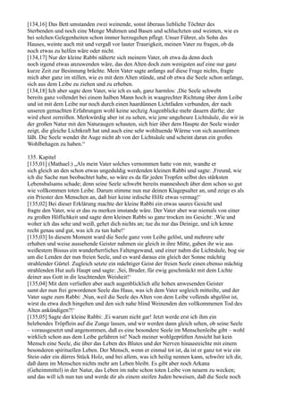 [134,16] Das Bett umstanden zwei weinende, sonst überaus liebliche Töchter des
Sterbenden und noch eine Menge Muhmen und Basen und schluchzten und weinten, wie es
bei solchen Gelegenheiten schon immer herzugehen pflegt. Unser Führer, als Sohn des
Hauses, weinte auch mit und vergaß vor lauter Traurigkeit, meinen Vater zu fragen, ob da
noch etwas zu helfen wäre oder nicht.
[134,17] Nur der kleine Rabbi näherte sich meinem Vater, ob etwa da denn doch
noch irgend etwas anzuwenden wäre, das den Alten doch zum wenigsten auf eine nur ganz
kurze Zeit zur Besinnung brächte. Mein Vater sagte anfangs auf diese Frage nichts, fragte
mich aber ganz im stillen, wie es mit dem Alten stünde, und ob etwa die Seele schon anfange,
sich aus dem Leibe zu ziehen und zu erheben.
[134,18] Ich aber sagte dem Vater, wie ich es sah, ganz harmlos: ,Die Seele schwebt
bereits ganz vollendet bei einem halben Mann hoch in waagrechter Richtung über dem Leibe
und ist mit dem Leibe nur noch durch einen haardünnen Lichtfaden verbunden, der nach
unseren gemachten Erfahrungen wohl keine sechzig Augenblicke mehr dauern dürfte; der
wird ehest zerreißen. Merkwürdig aber ist zu sehen, wie jene ungeheure Lichtsäule, die wir in
der großen Natur mit den Naturaugen schauten, sich hier über dem Haupte der Seele wieder
zeigt, die gleiche Lichtkraft hat und auch eine sehr wohltuende Wärme von sich ausströmen
läßt. Die Seele wendet ihr Auge nicht ab von der Lichtsäule und scheint daran ein großes
Wohlbehagen zu haben.“

135. Kapitel
[135,01] (Mathael:) „Als mein Vater solches vernommen hatte von mir, wandte er
sich gleich an den schon etwas ungeduldig werdenden kleinen Rabbi und sagte: ,Freund, wie
ich die Sache nun beobachtet habe, so wäre es da für jeden Tropfen selbst des stärksten
Lebensbalsams schade; denn seine Seele schwebt bereits manneshoch über dem schon so gut
wie vollkommen toten Leibe. Darum stimme nun nur deinen Klagepsalter an, und zeige es als
ein Priester den Menschen an, daß hier keine irdische Hilfe etwas vermag!‘
[135,02] Bei dieser Erklärung machte der kleine Rabbi ein etwas saures Gesicht und
fragte den Vater, wie er das zu merken imstande wäre. Der Vater aber war niemals von einer
zu großen Höflichkeit und sagte dem kleinen Rabbi so ganz trocken ins Gesicht: ,Wie und
woher ich das sehe und weiß, gehet dich nichts an; tue du nur das Deinige, und ich kenne
recht genau und gut, was ich zu tun habe!‘
[135,03] In diesem Moment ward die Seele ganz vom Leibe gelöst, und mehrere sehr
erhaben und weise aussehende Geister nahmen sie gleich in ihre Mitte, gaben ihr wie aus
weißestem Bissus ein wunderherrliches Faltengewand, und einer nahm die Lichtsäule, bog sie
um die Lenden der nun freien Seele, und es ward daraus ein gleich der Sonne mächtig
strahlender Gürtel. Zugleich setzte ein mächtiger Geist der freien Seele einen ebenso mächtig
strahlenden Hut aufs Haupt und sagte: ,Sei, Bruder, für ewig geschmückt mit dem Lichte
deiner aus Gott in dir leuchtenden Weisheit!‘
[135,04] Mit dem verließen aber auch augenblicklich alle hohen anwesenden Geister
samt der nun frei gewordenen Seele das Haus, was ich dem Vater sogleich mitteilte, und der
Vater sagte zum Rabbi: ,Nun, weil die Seele des Alten von dem Leibe vollends abgelöst ist,
wirst du etwa doch hingehen und den sich nahe blind Weinenden den vollkommenen Tod des
Alten ankündigen?!‘
[135,05] Sagte der kleine Rabbi: ,Ei warum nicht gar! Jetzt werde erst ich ihm ein
belebendes Tröpflein auf die Zunge lassen, und wir werden dann gleich sehen, ob seine Seele
– vorausgesetzt und angenommen, daß es eine besondere Seele im Menschenleibe gibt – wohl
wirklich schon aus dem Leibe gefahren ist! Nach meiner wohlgeprüften Ansicht hat kein
Mensch eine Seele, die über das Leben des Blutes und der Nerven hinausreichte mit einem
besonderen spirituellen Leben. Der Mensch, wenn er einmal tot ist, da ist er ganz tot wie ein
Stein oder ein dürres Stück Holz, und bei allem, was ich heilig nennen kann, schwöre ich dir,
daß dann im Menschen nichts mehr am Leben bleibt. Es gibt aber noch Arkana
(Geheimmittel) in der Natur, das Leben im nahe schon toten Leibe von neuem zu wecken;
und das will ich nun tun und werde dir als einem steifen Juden beweisen, daß die Seele noch
 