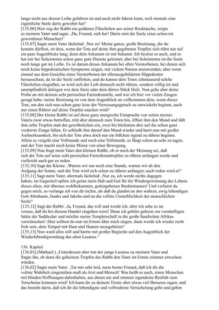 lange nicht aus dessen Leibe gefahren ist und auch nicht fahren kann, weil niemals eine
eigentliche Seele darin gewohnt hat!‘
[135,06] Hier zog der Rabbi ein goldenes Fläschchen aus seiner Rocktasche, zeigte
es meinem Vater und sagte: ,Da, Freund, sieh her! Darin sitzt die Seele eines schon tot
gewordenen Menschen!‘
[135,07] Sagte mein Vater lächelnd: ,Nur zu! Meine ganze, große Besitzung, die du
kennen dürftest, ist dein, wenn der Tote auf deine ihm gegebenen Tropfen sich rührt nur auf
ein paar Augenblicke lang; denn dein Arkanum ist mir bekannt. Ich besitze es auch, und es
hat mir bei Scheintoten schon ganz gute Dienste geleistet; aber bei Scheintoten ist die Seele
noch lange gut im Leibe. Es ist darum dieses Arkanum bei allen Verstorbenen, bei denen sich
noch keine hippokratischen Symptome zeigen, mit vielem Nutzen anzuwenden; aber wenn
einmal aus dem Gesichte eines Verstorbenen der allerausgebildetste Hippokrates
herausschaut, da ist die Seele entflohen, und du kannst dem Toten zehntausend solche
Fläschchen eingießen, so wird sich der Leib dennoch nicht rühren, sondern völlig tot und
unempfindlich daliegen wie dein Stein oder dein dürres Stück Holz. Nun gehe aber deine
Probe an mit deinem echt persischen Farrenkrautöle, und wie ich hier vor vielen Zeugen
gesagt habe: meine Besitzung ist von dem Augenblick an vollkommen dein, wenn dieser
Tote, um den sich nun schon ganz leise der Verwesungsgeruch zu entwickeln beginnt, auch
nur einen Rührer auf deine Tropfen machen wird!‘
[135,08] Der kleine Rabbi ist auf diese ganz energische Einsprache von seiten meines
Vaters zwar etwas betroffen, tritt aber dennoch zum Toten hin, öffnet ihm den Mund und läßt
ihm zehn Tropfen statt der gewöhnlichen ein, zwei bis höchstens drei auf die schon ganz
verdorrte Zunge fallen. Er schließt ihm darauf den Mund wieder und harrt nun mit großer
Aufmerksamkeit, bis sich der Tote etwa doch nur ein bißchen irgend zu rühren beginne.
Allein es vergeht eine Vollstunde und noch eine Vollstunde, es fängt schon an sehr zu tagen,
und der Tote macht noch keine Miene von einer Bewegung.
[135,09] Nun fragt mein Vater den kleinen Rabbi, ob er noch der Meinung sei, daß
sich der Tote auf seine echt persischen Farrenkrauttropfen zu rühren anfangen werde und
vielleicht auch gar zu reden.
[135,10] Sagt der Kleine: ,Warten wir nur noch eine Stunde, warten wir ab den
Aufgang der Sonne, und der Tote wird sich schon zu rühren anfangen; auch reden wird er!‘
[135,11] Sagt mein Vater, abermals lächelnd: ,Nur zu, ich werde nichts dagegen
haben; im Gegenteil opfere ich gerne mein Hab und Gut für die Wiedergewinnung des Lebens
dieses alten, mir überaus wohlbekannten, gottergebenen Biedermannes! Und verlierst du
gegen mich, so verlange ich von dir nichts, als daß du glaubst an den wahren, ewig lebendigen
Gott Abrahams, Isaaks und Jakobs und an die vollste Unsterblichkeit der menschlichen
Seele!‘
[135,12] Sagt der Rabbi: ,Ja, Freund, das will und werde ich; aber ich sehe es im
voraus, daß du bei diesem Handel eingehen wirst! Denn ich gehöre geheim zur vernünftigen
Sekte der Sadduzäer und möchte meine Templerschaft in die große Sandwüste Afrikas
verwünschen! Aber solltest du nun im Ernste über mich siegen, dann werde ich wieder recht
froh sein, dem Tempel mit Haut und Haaren anzugehören!‘
[135,13] Nun ward alles still und harrte mit großer Begierde auf den Augenblick der
Wiederlebendigwerdung des alten Lazarus.“

136. Kapitel
[136,01] (Mathael:) „Unterdessen aber trat der junge Lazarus zu meinem Vater und
fragte ihn, ob denn die geheimen Tropfen des Rabbi den Vater im Ernste nimmer erwecken
würden.
[136,02] Sagte mein Vater: ,Tut mir sehr leid, mein bester Freund, daß ich dir die
vollste Wahrheit eingestehen muß als Arzt und Mensch! Was heißt es auch, einen Menschen
mit blinden Hoffnungen dahinhalten, aus denen nie und nimmer irgendeine Realität zum
Vorscheine kommen wird! Ich kann dir zu deinem Troste aber etwas viel Besseres sagen, und
das besteht darin, daß ich dir die lebendigste und vollwahrste Versicherung gebe und geben
 