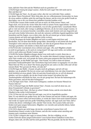 kann, daß dein Vater lebt und der Wahrheit nach nie gestorben ist!‘
[136,03] Sagte traurig der junge Lazarus: ,Siehe hin aufs Lager! Der lebt nicht und ist
über und über tot!‘
[136,04] Sagte der Vater: ,Ja, der ganz sicher; aber der war nicht dein Vater, sondern
nur deines Vaters Fleischrock! Mein Sohn aber, der ein vollkommenster Geisterseher ist, kann
dir etwas anderes erzählen; gehe hin und frage ihn darum, und du wirst eine große Freude an
dem haben, was er dir von seinem hier gehabten Gesichte kundtun wird!‘
[136,05] Des Lazarus Sohn wandte sich nun an mich, als Sohn meines Vaters, und
fragte mich, was ich als des Arztes Sohn ihm wohl zu seinem Troste sagen könnte. Und ich
erzählte ihm haarklein und sehr umständlich, was ich alles gesehen hatte. Lauschende Ohren
gab es viele um mich, aber wenige so gläubigen Herzens, als da war unser junger Lazarus. Je
länger ich ihm von meinem Gesichte vorerzählte, desto mehr heiterte sich sein Angesicht auf,
was auch seine beiden Schwestern, die noch der zartesten weiblichen Jugend angehörten, bald
bemerkten und ihn fragten, was es denn wäre, das ihn auf einmal gar so heiter machete.
Lazarus deutete auf mich und sagte darüber nichts weiteres.
[136,06] Da gingen die beiden Mägdlein auf mich zu und fragten mich kurz und
bescheiden, was ich denn dem Bruder gesagt hätte, demzufolge er auf einmal alle die große
Traurigkeit verlor und nun also heiter dastehe, als wäre da im ganzen Hause nie etwas
Trauriges geschehen. Ich möchte es ihnen doch auch erzählen!
[136,07] Ich aber ward damals etwas schlimm und sagte: ,Oh, euch Mägdlein schadet
es nicht im geringsten, so ihr auch ein wenig trauert! Ich sage euch nichts; zur rechten Zeit
wird es euch schon euer Bruder Lazarus sagen!‘
[136,08] Die beiden Mägdlein drangen darauf zwar nicht mehr in mich, ihnen das zu
sagen, was ich ihrem Bruder erzählt hatte. Sie wurden aber dennoch weniger traurig, und
mein Vater wandte sich, weil gerade die Sonne schon ganz purpurrot über den Horizont zu
blicken begann, an den Rabbi und sagte: ,Nun Freund, wie steht es denn mit deinen
persischen Farnkrautöltropfen? Der Verstorbene liegt noch immer so regungslos wie ein altes
Stück Holz da! Wie ist es denn? Die Sonne ging bereits auf, und es ist alles stille und voll der
totesten Ruhe! Wer gewann die Wette, ich oder du?‘
[136,09] Sagte der Rabbi: ,Freund, ich gebe mich dir gefangen, und ich will nun
glauben, was du glaubst! Du bist ein weiser und vielerfahrener Arzt, der ohne Grund sicher
nicht leichtlich an etwas glaubt. Sehe ich auch den Grund nicht ein, so will ich dennoch
glauben, weil du es glaubst, der du den Grund sicher kennst! Ich nehme hier den
Ansehensglauben und bleibe bei dem, was du mir gesagt hast. Du hast die bedeutungsvolle
Wette gewonnen, und ich bin dein Gefangener!‘
[136,10] Sagte mein Vater: ,Nicht mein Gefangener, sondern ein freiester Mensch im
Namen Jehovas!‘
[136,11] Hierauf fragte der Rabbi meinen Vater: ,Freund, was muß ich denn tun, um
deine Freundschaft vollends zu gewinnen?‘
[136,12] Sagte mein Vater: ,Du hast sie schon! Glaube fortan, und du wirst durch den
Glauben in das rechte Licht kommen!‘
[136,13] Nun trat ich zum Vater hin und sagte, was ich im Augenblicke gesehen
hatte: Es war nämlich ein großer Geist, der in das Zimmer trat und mir winkte und sagte, die
Kinder des Lazarus sollen sich bereit halten, es werde des Vaters Geist noch einmal kommen
und werde sie segnen und eine große Verheißung machen. Ich sagte auch zum Vater, daß er
solches den dreien verkündigen solle; und der Vater tat das. Des Lazarus Sohn und seine
beiden noch ganz jungen Schwestern, Mägdlein von vierzehn und sechzehn Jahren, hatten
eine große Freude daran.
[136,14] Es dauerte gar nicht lange, da trat des verstorbenen Lazarus Geist voll
himmlischen Glanzes wieder in das Zimmer, und alle drei wurden seiner ansichtig und
konnten auch vernehmen seine Stimme.
[136,15] Der Lichtgeist aber sagte zu seinem Sohne: ,Du bist volljährig; sei ein
rechter Ziehvater deiner jungen Schwestern! Lasse keinen bösen Gedanken in dein Herz
dringen; denn sieh, ich lebe und bin nicht gestorben! Was da geschah, das hat der Herr also
 