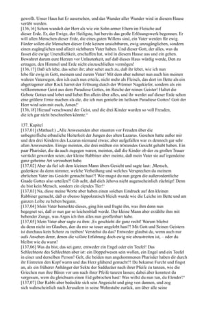 gewollt. Unser Haus hat Er ausersehen, und das Wunder aller Wunder wird in diesem Hause
verübt werden.
[136,16] Schon wandelt der Herr als wie ein Sohn armer Eltern im Fleische auf
dieser Erde. Er, der Ewige, der Heiligste, hat bereits das große Erlösungswerk begonnen. Er
will allen Menschen dieser Erde, die eines guten Willens sind, ein Vater werden für ewig.
Fürder sollen die Menschen dieser Erde keinen unsichtbaren, ewig unzugänglichen, sondern
einen zugänglichen und allzeit sichtbaren Vater haben. Und dieser Gott, der alles, was da
fasset die ewige Unendlichkeit, erschaffen hat, wird in diesem Hause aus und ein gehen.
Bewahret darum eure Herzen vor Unlauterkeit, auf daß dieses Haus würdig werde, Den zu
ertragen, den Himmel und Erde nicht einzuschließen vermögen!
[136,17] Daß ich lebe, das sehet ihr; aber sehet auch zu, daß ihr lebet, wie ich nun
lebe für ewig in Gott, meinem und eurem Vater! Mit dem aber nehmet nun auch hin meinen
wahren Vatersegen, den ich euch nun erteile, nicht mehr als Fleisch, das dort im Bette als ein
abgetragener alter Rock harret der Erlösung durch der Würmer Nagekiefer, sondern als ein
vollkommener Geist aus dem Paradiese Gottes, im Reiche der reinen Geister! Haltet die
Gebote Gottes und lobet und liebet Ihn allein über alles, und ihr werdet auf dieser Erde schon
eine größere Ernte machen als die, die ich nun genieße im hellsten Paradiese Gottes! Gott der
Herr wird sein mit euch, Amen!‘
[136,18] Hierauf verschwand der Geist, und die drei Kinder wurden so voll Freuden,
die ich gar nicht beschreiben könnte.“

137. Kapitel
[137,01] (Mathael:) „Alle Anwesenden aber staunten vor Freuden über die
unbegreifliche erbauliche Heiterkeit der Jungen des alten Lazarus. Gesehen hatte außer mir
und den drei Kindern des Lazarus niemand etwas; aber aufgefallen war es dennoch gar sehr
allen Anwesenden. Einige meinten, die drei müßten ein tröstendes Gesicht gehabt haben. Ein
paar Pharisäer, die da auch zugegen waren, meinten, daß die Kinder ob der zu großen Trauer
verrückt geworden seien; der kleine Rabbiner aber meinte, daß mein Vater sie auf irgendeine
ganz geheime Art verzaubert habe.
[137,02] Aber da fiel ich dem kleinen Mann übers Gesicht und sagte laut: ,Mensch,
gedenkest du denn nimmer, welche Verheißung und welches Versprechen du meinem
ehrlichen Vater ins Gesicht gemacht hast?! Wie magst du nun gegen die außerordentliche
Gnade Gottes also urteilen?! Gib acht, daß dich Jehova nicht augenscheinlich züchtigt! Denn
du bist kein Mensch, sondern ein elendes Tier!‘
[137,03] Na, diese meine Worte aber haben einen solchen Eindruck auf den kleinen
Rabbiner gemacht, daß er ebenso hippokratisch bleich wurde wie die Leiche im Bette und am
ganzen Leibe zu beben begann.
[137,04] Mein Vater bemerkte dieses, ging hin und fragte ihn, was ihm denn nun
begegnet sei, daß er nun gar so leichenblaß werde. Der kleine Mann aber erzählte ihm mit
bebender Zunge, was Arges ich ihm alles nun geoffenbart habe.
[137,05] Mein Vater aber sagte zu ihm: ,Es geschieht dir ganz recht! Warum bliebst
du denn nicht im Glauben, den du mir so teuer angelobt hast?! Mit Gott und Seinen Geistern
ist durchaus kein Scherz zu treiben! Verstehst du das? Entweder glaubst du, wenn auch nur
aufs Ansehen derer, denen die vollste Erfahrung doch ewig nie abzustreiten ist, – oder du
bleibst wie du warst!
[137,06] Was du bist, das sei ganz, entweder ein Engel oder ein Teufel! Das
Schlechteste des Schlechten aber ist: ein Doppelwesen sein wollen, ein Engel und ein Teufel
in einer und derselben Person! Gelt, die beiden nun angekommenen Pharisäer haben dir durch
ihr Eintreten den Kopf warm und das Herz glühend gemacht?! Du bekamst Furcht und fingst
an, als ein früherer Anhänger der Sekte der Sadduzäer nach ihrer Pfeife zu tanzen, wie die
Griechen nun ihre Bären vor uns nach ihrer Pfeife tanzen lassen; dabei aber konntest du
vergessen, wem du gleichsam einen Eid gebrochen hast! Was willst du nun tun, du Elender?‘
[137,07] Der Rabbi aber bedeckte sich sein Angesicht und ging von dannen, und zog
sich wahrscheinlich nach Jerusalem in seine Wohnstube zurück, um über alle seine
 