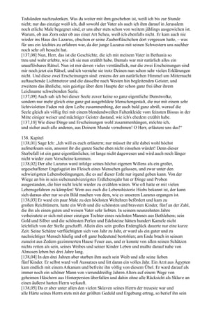 Todsünden nachzudenken. Was da weiter mit ihm geschehen ist, weiß ich bis zur Stunde
nicht; nur das einzige weiß ich, daß sowohl der Vater als auch ich ihm darauf in Jerusalem
noch etliche Male begegnet sind, er uns aber stets schon von weitem jählings ausgewichen ist.
Warum, ob aus Zorn oder ob aus einer Art Scheu, weiß ich ebenfalls nicht. Er kam auch nie
wieder ins Haus des Lazarus, obschon er seine Zauberfläschchen dort vergessen hatte, – was
für uns ein leichtes zu erfahren war, da der junge Lazarus mit seinen Schwestern uns nachher
noch sehr oft besucht hat.
[137,08] Nun, Herr, das ist die Geschichte, die ich mit meinem Vater in Bethania so
treu und wahr erlebte, wie ich sie nun erzählt habe. Damals war mir natürlich alles ein
unauflösbares Rätsel. Nun ist mir davon vieles verständlich, nur die zwei Erscheinungen sind
mir noch jetzt ein Rätsel, und ich verstehe sie trotz Deinen nun schon sehr vielen Erklärungen
nicht. Und diese zwei Erscheinungen sind: erstens der am natürlichen Himmel um Mitternacht
auftauchende Lichtmeteor und die dasselbe nach Westen hin begleitenden Geister, und
zweitens das ähnliche, rein geistige über dem Haupte der schon ganz frei über ihrem
Leichname schwebenden Seele.
[137,09] Auch sah ich bei dieser Seele zuvor keine so ganz eigentliche Dunstwolke,
sondern nur mehr gleich eine ganz gut ausgebildete Menschengestalt, die nur mit einem sehr
lichtvioletten Faden mit dem Leibe zusammenhing, der auch bald ganz abriß, worauf die
Seele gleich als völlig frei mit einem blendendweißen Faltenkleide vom feinsten Bissus in der
Mitte einiger weiser und mächtiger Geister dastand, wie ich's ehedem erzählt habe.
[137,10] Wie diese Dinge und Erscheinungen wohl zusammenhängen, möchte ich,
und sicher auch alle anderen, aus Deinem Munde vernehmen! O Herr, erläutere uns das!“

138. Kapitel
[138,01] Sage Ich: „Ich will es euch erläutern; nur müsset ihr alle dabei wohl höchst
aufmerksam sein, ansonst ihr die ganze Sache eben nicht einsehen würdet! Denn dieser
Sterbefall ist ein ganz eigentümlicher, ist lange nicht dagewesen und wird auch noch länger
nicht wieder zum Vorscheine kommen.
[138,02] Der alte Lazarus ward infolge seines höchst eigenen Willens als ein großer,
urgeschaffener Engelsgeist ins Fleisch eines Menschen gelassen, und zwar unter den
schwierigsten Lebensbedingungen, die es auf dieser Erde nur irgend geben kann. Von der
Wiege an bis in sein siebenundvierzigstes Erdlebensjahr hat er Dinge und Proben
ausgestanden, die hier nicht leicht wieder zu erzählen wären. Wie oft hatte er mit vielen
Lebensgefahren zu kämpfen! Wem aus euch die Lebenshistorie Hiobs bekannt ist, der kann
sich daraus aber nur so ein Bild machen von dem, wie es unserem Lazarus ergangen ist.
[138,03] Er ward ein paar Male zu den höchsten Weltehren befördert und kam zu
großen Reichtümern, hatte ein Weib und die schönsten und bravsten Kinder, fünf an der Zahl,
die ihn als einen guten und weisen Vater sehr liebten. In seinem neunzehnten Jahre
verheiratete er sich mit einer einzigen Tochter eines reichsten Mannes aus Bethlehem; sein
Gold und Silber und die schönsten Perlen und Edelsteine hätten hundert Kamele nicht
leichtlich von der Stelle geschafft. Allein dies sein großes Erdenglück dauerte nur eine kurze
Zeit. Seine Schätze verflüchtigten sich von Jahr zu Jahr, er ward als ein guter und zu
nachsichtiger Mensch häufig und oft ganz bedeutend bestohlen; am Ende brach in seinem
zumeist aus Zedern gezimmerten Hause Feuer aus, und er konnte von allen seinen Schätzen
nichts retten als sein, seines Weibes und seiner Kinder Leben und mußte darauf nahe von
Almosen leben bei drei Jahre lang.
[138,04] In den drei Jahren aber starben ihm auch sein Weib und alle seine lieben
fünf Kinder. Er selbst ward voll Aussatzes und litt daran ein volles Jahr. Ein Arzt aus Ägypten
kam endlich mit einem Arkanum und befreite ihn völlig von diesem Übel. Er ward darauf als
immer noch ein schöner Mann von vierunddreißig Jahren Alters auf einem Wege von
geheimen Häschern aus Hinterpersien überfallen und dahin ohne alle Rücksicht als Sklave an
einen äußerst harten Herrn verkauft.
[138,05] Da er aber unter allen den vielen Sklaven seines Herrn der treueste war und
alle Härte seines Herrn stets mit der größten Geduld und Ergebung ertrug, so berief ihn sein
 
