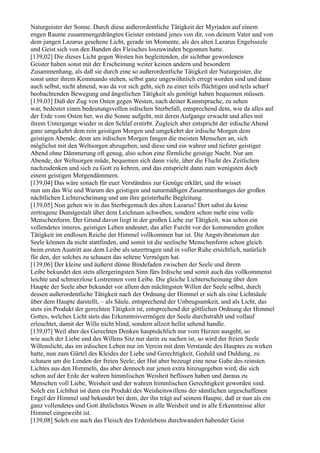 Naturgeister der Sonne. Durch diese außerordentliche Tätigkeit der Myriaden auf einem
engen Raume zusammengedrängten Geister entstand jenes von dir, von deinem Vater und von
dem jungen Lazarus gesehene Licht, gerade im Momente, als des alten Lazarus Engelsseele
und Geist sich von den Banden des Fleisches loszuwinden begonnen hatte.
[139,02] Die dieses Licht gegen Westen hin begleitenden, dir sichtbar gewordenen
Geister haben sonst mit der Erscheinung weiter keinen andern und besondern
Zusammenhang, als daß sie durch eine so außerordentliche Tätigkeit der Naturgeister, die
sonst unter ihrem Kommando stehen, selbst ganz ungewöhnlich erregt worden sind und dann
auch selbst, nicht ahnend, was da vor sich geht, sich zu einer teils flüchtigen und teils scharf
beobachtenden Bewegung und ängstlichen Tätigkeit als genötigt haben bequemen müssen.
[139,03] Daß der Zug von Osten gegen Westen, nach deiner Kunstsprache, zu sehen
war, bedeutet einen bedeutungsvollen irdischen Sterbefall, entsprechend dem, wie da alles auf
der Erde vom Osten her, wo die Sonne aufgeht, mit deren Aufgange erwacht und alles mit
ihrem Untergange wieder in den Schlaf erstirbt. Zugleich aber entspricht der irdische Abend
ganz umgekehrt dem rein geistigen Morgen und umgekehrt der irdische Morgen dem
geistigen Abende; denn am irdischen Morgen fangen die meisten Menschen an, sich
möglichst mit den Weltsorgen abzugeben, und diese sind ein wahrer und tiefster geistiger
Abend ohne Dämmerung oft genug, also schon eine förmliche geistige Nacht. Nur am
Abende, der Weltsorgen müde, bequemen sich dann viele, über die Flucht des Zeitlichen
nachzudenken und sich zu Gott zu kehren, und das entspricht dann zum wenigsten doch
einem geistigen Morgendämmern.
[139,04] Das wäre sonach für euer Verständnis zur Genüge erklärt, und ihr wisset
nun um das Wie und Warum des geistigen und naturmäßigen Zusammenhanges der großen
nächtlichen Lichterscheinung und um ihre geisterhafte Begleitung.
[139,05] Nun gehen wir in das Sterbegemach des alten Lazarus! Dort sahst du keine
zertragene Dunstgestalt über dem Leichnam schweben, sondern schon mehr eine volle
Menschenform. Der Grund davon liegt in der großen Liebe zur Tätigkeit, was schon ein
vollendetes inneres, geistiges Leben andeutet, das aller Furcht vor der kommenden großen
Tätigkeit im endlosen Reiche der Himmel vollkommen bar ist. Die Angstvibrationen der
Seele können da nicht stattfinden, und somit ist die seelische Menschenform schon gleich
beim ersten Austritt aus dem Leibe als unzertragen und in voller Ruhe ersichtlich, natürlich
für den, der solches zu schauen das seltene Vermögen hat.
[139,06] Der kleine und äußerst dünne Bindefaden zwischen der Seele und ihrem
Leibe bekundet den stets allergeringsten Sinn fürs Irdische und somit auch das vollkommenst
leichte und schmerzlose Lostrennen vom Leibe. Die gleiche Lichterscheinung über dem
Haupte der Seele aber bekundet vor allem den mächtigsten Willen der Seele selbst, durch
dessen außerordentliche Tätigkeit nach der Ordnung der Himmel er sich als eine Lichtsäule
über dem Haupte darstellt, – als Säule, entsprechend der Unbeugsamkeit, und als Licht, das
stets ein Produkt der gerechten Tätigkeit ist, entsprechend der göttlichen Ordnung der Himmel
Gottes, welches Licht stets das Erkenntnisvermögen der Seele durchstrahlt und vollauf
erleuchtet, damit der Wille nicht blind, sondern allzeit hellst sehend handle.
[139,07] Weil aber des Gerechten Denken hauptsächlich nur vom Herzen ausgeht, so
wie auch der Liebe und des Willens Sitz nur darin zu suchen ist, so wird der freien Seele
Willenslicht, das im irdischen Leben nur im Verein mit dem Verstande des Hauptes zu wirken
hatte, nun zum Gürtel des Kleides der Liebe und Gerechtigkeit, Geduld und Duldung, zu
schauen um die Lenden der freien Seele; der Hut aber bezeugt eine neue Gabe des reinsten
Lichtes aus den Himmeln, das aber dennoch nur jenen extra hinzugegeben wird, die sich
schon auf der Erde der wahren himmlischen Weisheit beflissen haben und daraus zu
Menschen voll Liebe, Weisheit und der wahren himmlischen Gerechtigkeit geworden sind.
Solch ein Lichthut ist dann ein Produkt des Weisheitswillens der sämtlichen urgeschaffenen
Engel der Himmel und bekundet bei dem, der ihn trägt auf seinem Haupte, daß er nun als ein
ganz vollendetes und Gott ähnlichstes Wesen in alle Weisheit und in alle Erkenntnisse aller
Himmel eingeweiht ist.
[139,08] Solch ein auch das Fleisch des Erdenlebens durchwandert habender Geist
 