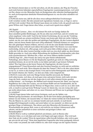 der Himmel erkennt dann so viel für sich allein, als alle die anderen, den Weg des Fleisches
noch nicht betreten habenden urgeschaffenen Engelsgeister zusammengenommen, weil solch
ein Hut, ebenso wie des Menschen Seele ein Kompositum aller irdischen Intelligenzpartikel
ist, auch ein Kompositum sämtlicher Himmelsintelligenzen ist, was da sicher unendlich viel
sagen will.
[139,09] Ich meine nun, daß ihr alle diese etwas außergewöhnlichen Erscheinungen
wohl verstehen werdet. Hat aber jemand noch irgendeinen Anstand, nun, so frage er, und es
soll ihm Licht werden! Denn die Himmel tauen denen ein rechtes Licht, die gerecht und eines
guten Willens sind. Fraget darum ohne Scheu, so euch noch irgend etwas abgeht!“

140. Kapitel
[140,01] Sagt Cyrenius: „Herr, wir alle können Dir nicht zur Genüge danken für
diese unendlich großen Belehrungen, die Du uns allen nun erteilt hast, und ich verstehe nun
schon ungeheuer vieles mehr! Auch bei der letzten Erscheinung, die uns nun der Vizekönig
Mathael abermals aus seinem reichlichen Vorrate zum besten gab, blieb mir nichts Unklares
zurück; nur die zwei oder drei großen und mächtigen Engelsgeister, die den Lazarus abgeholt
haben, sind mir ihrem Stande nach noch völlig unbekannt! Vielleicht könnten wir wenigstens
ihre sehr geheiligten Namen erfahren, und was es da mit der seine Kinder belehrenden
Rückkunft für eine vielleicht noch nähere Bewandtnis habe?! Die Historie war sonst höchst
merkwürdig, obschon ich, offen gesagt, noch recht gerne hätte erfahren mögen, wie und
wohin der Leib des alten Lazarus beerdigt worden und was etwa doch später aus dem kleinen
Rabbi geworden ist. Auch eine nähere Beleuchtung des berühmten Farrenkrautöles wäre eben
nicht unwünschenswert. Möchtest Du, o Herr, uns etwas Näheres darüber kundtun?“
[140,02] Sage Ich: „Aber Freund, das sind ja nur ganz höchst unbedeutende
Nebendinge, deren Dasein wir für die Hauptsache eigentlich gar nicht als völlig notwendig
annehmen können, da sie mit ihr nichts zu tun haben und nahe in gar keinem Verbande
stehen! Was liegt denn an den leeren Namen der Engelsgeister, die dem Lazarus
entgegenkamen?! Einen Reiseschein nach den Gesetzen brauchen sie nicht und ein weltliches
Schutzgericht auch nicht. Wozu dieneten dir dann ihre Namen?! Weil es dir aber schon darum
zu tun ist, so waren es die Erzengel Zuriel, Uriel und im tiefen Hintergrunde auch Michael in
der Gestalt Johannes des Täufers, von dem uns Zinka vieles mitgeteilt hat.
[140,03] Es waren aber noch eine Menge Geister daselbst anwesend, die Mathael
nicht sehen konnte, weil diese, als noch ganz reine und purste Geister, nicht mehr mit dem
Auge der Seele, sondern nur mit den Augen des in sich selbst reinsten Geistes gesehen
werden können – ein Vermögen, das Mathael noch niemals besessen hat. Dann, was liegt am
Begräbnisse des Leibes des Lazarus, was am kleinen Rabbi und am Farrenkrautöle, das da
wohl den Starrkrampf hebt und die Würmer im Magen tötet, wenn es echt ist; ist es aber nicht
echt, so macht es auch gar keine Wirkung! Lassen wir darum das, was uns wenig oder auch
gar nichts nützen kann, und sehen wir zu, unser Erkennen und Wissen nur in geistigen Dingen
zu vermehren!
[140,04] Fraget darum lieber nach etwas Geistigem, noch aus der Sphäre vom
Mathael geistig Geschauten, als nach Dingen, die für den Geist ebenso gleichgültig sein
können wie der Schnee, der tausend Jahre vor Adam die wüsten Gefilde der Erde bedeckt hat!
Was die Materie ist, und wie sie entstand, besteht und noch entsteht, ist euch bereits
handgreiflich klargemacht worden, und somit haben wir uns nunmehr vor allem nur um die
geistigen Dinge zu bekümmern. Was nützen auch dem Menschen alle Kenntnisse und
Wissenschaften der ganzen Welt, wenn er sich nicht bis zur tiefsten Lebenswurzel selbst
erkennt, und das namentlich in seiner seelischen und geistigen Lebens- und
Bestandessphäre?!
[140,05] Wird er wohl je wahrhaft glücklich sein können, auch im Besitze aller
irdischen Güter, so er sich dann und wann wird fragen und sagen müssen: ,Was wird nach
dem Tode mit dir werden? Wirst du irgend deiner selbst bewußt fortleben, oder wird es ganz
gar sein mit dir auf ewig?‘ Wenn dem ängstlichen Fragesteller aber keine genügende Antwort
wird, weder von jemand, der mehr erfahren ist, oder noch weniger aus der eigenen finstern
 