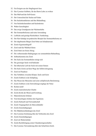 32. Ein Ereignis aus der Jünglingszeit Jesu
33. Des Cyrenius Gelöbnis, für des Herrn Lehre zu wirken
34. Das Muß-und das Soll-Gesetz
35. Der Unterschied der Seelen auf Erden
36. Die Seelenkrankheiten und ihre Behandlung
37. Von Seelenheilanstalten und Seelenärzten
38. Wahre Gerechtigkeit
39. Das ewige Grundgesetz der Nächstenliebe
40. Der Somnambulismus und seine Anwendung
41. Leibliche und geistige Reinlichkeit. Fernheilung
42. Der Herr kündigt ein praktisches Beispiel des Somnambulismus an
43. Der abgebrannte Bürger Zorel bittet um Schadenersatz
44. Zorels Eigentumsbegriff
45. Zorel muß die Wahrheit hören
46. Zorel bittet um freien Abzug
47. Die vorbereitenden Bedingungen zur somnambulen Behandlung
48. Selbsterkenntnis des Zorel
49. Die Seele des Somnambulen reinigt sich
50. Die gereinigte Seele wird bekleidet
51. Der ätherische Leib der Seele mit seinen Sinnen
52. Die Seele Zorels auf dem Wege der Selbstverleugnung
53. Zorel im Paradiese
54. Das Verhältnis zwischen Körper, Seele und Geist
55. Zorels Einblick in die Schöpfung
56. Das Wesen des Menschen und seine schöpferische Bestimmung
57. Zorels Einblick in die Entwicklungsvorgänge der Natur
58. Richtet nicht!
59. Zorels materialistischer Glaube
60. Zorels Kritik der Moral und Erziehung
61. Materialistische Irrtümer
62. Vom berechtigten Schütze des Eigentums
63. Zorels Herkunft und Verwandtschaft
64. Zorels Vergangenheit als Sklavenhändler
65. Zorels Entschuldigungen
66. Die Mädchenschändungen des Zorel
67. Des Cyrenius Entrüstung über die Verbrechen des Zorel
68. Zorels Entschuldigungen
69. Zorel als Muttermörder
70. Zorels Rechtfertigung seiner Charaktereigenschaften
71. Des Cyrenius Verwunderung über den Scharfsinn Zorels
 
